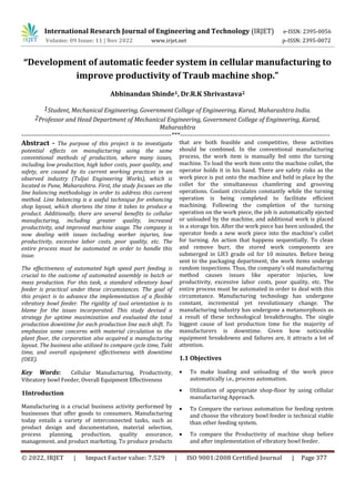 International Research Journal of Engineering and Technology (IRJET) e-ISSN: 2395-0056
Volume: 09 Issue: 11 | Nov 2022 www.irjet.net p-ISSN: 2395-0072
© 2022, IRJET | Impact Factor value: 7.529 | ISO 9001:2008 Certified Journal | Page 377
“Development of automatic feeder system in cellular manufacturing to
improve productivity of Traub machine shop.”
Abhinandan Shinde1, Dr.R.K Shrivastava2
1Student, Mechanical Engineering, Government College of Engineering, Karad, Maharashtra India.
2Professor and Head Department of Mechanical Engineering, Government College of Engineering, Karad,
Maharashtra
---------------------------------------------------------------------***---------------------------------------------------------------------
Abstract - The purpose of this project is to investigate
potential effects on manufacturing using the same
conventional methods of production, where many issues,
including low production, high labor costs, poor quality, and
safety, are caused by its current working practices in an
observed industry (Tuljai Engineering Works), which is
located in Pune, Maharashtra. First, the study focuses on the
line balancing methodology in order to address this current
method. Line balancing is a useful technique for enhancing
shop layout, which shortens the time it takes to produce a
product. Additionally, there are several benefits to cellular
manufacturing, including greater quality, increased
productivity, and improved machine usage. The company is
now dealing with issues including worker injuries, low
productivity, excessive labor costs, poor quality, etc. The
entire process must be automated in order to handle this
issue.
The effectiveness of automated high speed part feeding is
crucial to the outcome of automated assembly in batch or
mass production. For this task, a standard vibratory bowl
feeder is practical under these circumstances. The goal of
this project is to advance the implementation of a flexible
vibratory bowl feeder. The rigidity of tool orientation is to
blame for the issues incorporated. This study devised a
strategy for uptime maximization and evaluated the total
production downtime for each production line each shift. To
emphasize some concerns with material circulation to the
plant floor, the corporation also acquired a manufacturing
layout. The business also utilized to compare cycle time, Takt
time, and overall equipment effectiveness with downtime
(OEE).
Key Words: Cellular Manufacturing, Productivity,
Vibratory bowl Feeder, Overall Equipment Effectiveness
1Introduction
Manufacturing is a crucial business activity performed by
businesses that offer goods to consumers. Manufacturing
today entails a variety of interconnected tasks, such as
product design and documentation, material selection,
process planning, production, quality assurance,
management, and product marketing. To produce products
that are both feasible and competitive, these activities
should be combined. In the conventional manufacturing
process, the work item is manually fed onto the turning
machine. To load the work item onto the machine collet, the
operator holds it in his hand. There are safety risks as the
work piece is put onto the machine and held in place by the
collet for the simultaneous chamfering and grooving
operations. Coolant circulates constantly while the turning
operation is being completed to facilitate efficient
machining. Following the completion of the turning
operation on the work piece, the job is automatically ejected
or unloaded by the machine, and additional work is placed
in a storage bin. After the work piece has been unloaded, the
operator feeds a new work piece into the machine's collet
for turning. An action that happens sequentially. To clean
and remove burr, the stored work components are
submerged in LH3 grade oil for 10 minutes. Before being
sent to the packaging department, the work items undergo
random inspections. Thus, the company's old manufacturing
method causes issues like operator injuries, low
productivity, excessive labor costs, poor quality, etc. The
entire process must be automated in order to deal with this
circumstance. Manufacturing technology has undergone
constant, incremental yet revolutionary change. The
manufacturing industry has undergone a metamorphosis as
a result of these technological breakthroughs. The single
biggest cause of lost production time for the majority of
manufacturers is downtime. Given how noticeable
equipment breakdowns and failures are, it attracts a lot of
attention.
1.1 Objectives
 To make loading and unloading of the work piece
automatically i.e., process automation.
 Utilization of appropriate shop-floor by using cellular
manufacturing Approach.
 To Compare the various automation for feeding system
and choose the vibratory bowl feeder is technical viable
than other feeding system.
 To compare the Productivity of machine shop before
and after implementation of vibratory bowl feeder.
 