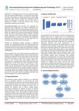 International Research Journal of Engineering and Technology (IRJET) e-ISSN: 2395-0056
Volume: 09 Issue: 11 | Nov 2022 www.irjet.net p-ISSN: 2395-0072
© 2022, IRJET | Impact Factor value: 7.529 | ISO 9001:2008 Certified Journal | Page 395
followed by extracting feature from the captured image.
First the captured RGB image is converted to gray image
and then gray image is resized and perform canny edge
detection, apply various comparison techniques, which
detect the presence of disease and also the type of
diseases. It enables to find the disease early so that
appropriate measures can be taken.
RenukaRajendraKajale [5] describes the approach for
detection and computation of texture information for
plant leaf diseases. The processing system consists of four
main steps, color image is converted to HSI, then the green
pixels are masked and removed using specific threshold
value, then the preprocessed image is divided, and the
useful segments are extracted, finally most important
information which is texture is obtained in this algorithm.
obtained. The diseases present on the plant leaf are
evaluated based on the texture information.
Prakash M. Mainkar& et.al.,[6] provides a software
solution to automatically detect and classify plant leaf
disease. This approach will increase productivity of crops.
It includes series of steps which are acquisition of image,
image preprocessing, segmentation, feature extraction and
classification.
Niket Amoda& et.al., [7] provide image processing-based
solutions that are highly automatic, less cost and accurate.
Solution is composed of four main steps; in the first step
the RGB leaf image is transformed to other color model.
Next, in the second step, the images which are
transformed are segmented to obtain the most important
information. In the third step, the calculation is done
based on the features of texture of leaf.. Finally, in the
fourth step the classification is done by using pre-trained
neural network based on the result of feature extraction.
Overall, the approach of training deep learning models on
increasingly large and publicly available image datasets
presents a clear path towards smartphone-assisted crop
disease diagnosis on a massive global scale.
3. Proposed System
The Proposed system opted to develop is an algorithm
used to recognize diseases in crop leaves by using
convolutional neural network. Devices like digital camera
or any identical device are used to take the pictures of
affected part of plant, these images are then used to
identify the affected area in leaves. Finally image-
processing techniques are applied on them, to process
those images and obtain unique and important features
needed to analyze later. This model is properly trained
using CNN and then the classification takes place. Then the
comparison of the test image and trained model takes
place followed by the display of the result. If there is a
defect or disease in the plant the software displays the
result
4. System Architecture
A convolutional neural network is made up of input layer,
hidden layers and an output layer. In a feed-forward
neural network, these middle layers are being addressed
as hidden layers because the inputs being fed to hidden
layers and output generated from them are masked by
activation function and final convolution. In a
convolutional neural network, the hidden layers are most
essential as they perform convolutions. This Conv layer
does most of the heavy lifting. The output from Conv layer
is termed as Feature Map which gives us the important
information of the image. Following these, CNN consists of
layers like Pooling layers, fully connected layers and
normalization layers which will help to process the image
and provide results more accurately. The primary
application of pooling layer is to reduce the computational
cost by decreasing the size of convolved feature map. The
fully connected layer comes before the output layer which
consists of weights and biases and all the main
mathematical computation takes place in this layer. In this
layer, the main function that is classification takes place.
These layers along with additional features like dropout
and Activation function makes the model more efficient
5. System Implementation
 
