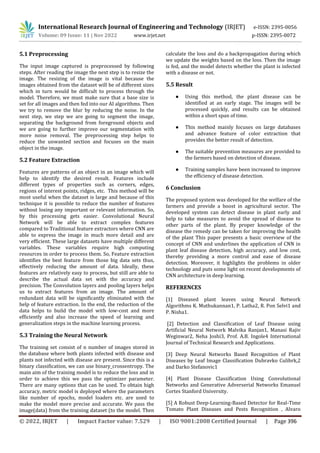 International Research Journal of Engineering and Technology (IRJET) e-ISSN: 2395-0056
Volume: 09 Issue: 11 | Nov 2022 www.irjet.net p-ISSN: 2395-0072
© 2022, IRJET | Impact Factor value: 7.529 | ISO 9001:2008 Certified Journal | Page 396
5.1 Preprocessing
The input image captured is preprocessed by following
steps. After reading the image the next step is to resize the
image. The resizing of the image is vital because the
images obtained from the dataset will be of different sizes
which in turn would be difficult to process through the
model. Therefore, we must make sure that a base size is
set for all images and then fed into our AI algorithms. Then
we try to remove the blur by reducing the noise. In the
next step, we step we are going to segment the image,
separating the background from foreground objects and
we are going to further improve our segmentation with
more noise removal. The preprocessing step helps to
reduce the unwanted section and focuses on the main
object in the image.
5.2 Feature Extraction
Features are patterns of an object in an image which will
help to identify the desired result. Features include
different types of properties such as corners, edges,
regions of interest points, ridges, etc. This method will be
most useful when the dataset is large and because of this
technique it is possible to reduce the number of features
without losing any important or relevant information. So,
by this processing gets easier. Convolutional Neural
Network will be able to extract complex features
compared to Traditional feature extractors where CNN are
able to express the image in much more detail and are
very efficient. These large datasets have multiple different
variables. These variables require high computing
resources in order to process them. So, Feature extraction
identifies the best feature from those big data sets thus,
effectively reducing the amount of data. Ideally, these
features are relatively easy to process, but still are able to
describe the actual data set with the accuracy and
precision. The Convolution layers and pooling layers helps
us to extract features from an image. The amount of
redundant data will be significantly eliminated with the
help of feature extraction. In the end, the reduction of the
data helps to build the model with low-cost and more
efficiently and also increase the speed of learning and
generalization steps in the machine learning process.
5.3 Training the Neural Network
The training set consist of n number of images stored in
the database where both plants infected with disease and
plants not infected with disease are present. Since this is a
binary classification, we can use binary_crossentropy. The
main aim of the training model is to reduce the loss and in
order to achieve this we pass the optimizer parameter.
There are many options that can be used. To obtain high
accuracy, metric model is deployed where the parameters
like number of epochs, model loaders etc. are used to
make the model more precise and accurate. We pass the
image(data) from the training dataset (to the model. Then
calculate the loss and do a backpropagation during which
we update the weights based on the loss. Then the image
is fed, and the model detects whether the plant is infected
with a disease or not.
5.5 Result
● Using this method, the plant disease can be
identified at an early stage. The images will be
processed quickly, and results can be obtained
within a short span of time.
● This method mainly focuses on large databases
and advance feature of color extraction that
provides the better result of detection.
● The suitable prevention measures are provided to
the farmers based on detection of disease.
● Training samples have been increased to improve
the efficiency of disease detection.
6 Conclusion
The proposed system was developed for the welfare of the
farmers and provide a boost in agricultural sector. The
developed system can detect disease in plant early and
help to take measures to avoid the spread of disease to
other parts of the plant. By proper knowledge of the
disease the remedy can be taken for improving the health
of the plant This paper presents a basic overview of the
concept of CNN and underlines the application of CNN in
plant leaf disease detection, high accuracy, and low cost,
thereby providing a more control and ease of disease
detection. Moreover, it highlights the problems in older
technology and puts some light on recent developments of
CNN architecture in deep learning.
REFERENCES
[1] Diseased plant leaves using Neural Network
Algorithms K. Muthukannan1, P. Latha2, R. Pon Selvi1 and
P. Nisha1.
[2] Detection and Classification of Leaf Disease using
Artificial Neural Network Malvika Ranjan1, Manasi Rajiv
Weginwar2, Neha Joshi3, Prof. A.B. Ingole4 International
Journal of Technical Research and Applications.
[3] Deep Neural Networks Based Recognition of Plant
Diseases by Leaf Image Classification Dubravko Culibrk,2
and Darko Stefanovic1
[4] Plant Disease Classification Using Convolutional
Networks and Generative Adverserial Networks Emanuel
Cortes Stanford University.
[5] A Robust Deep-Learning-Based Detector for Real-Time
Tomato Plant Diseases and Pests Recognition , Alvaro
 