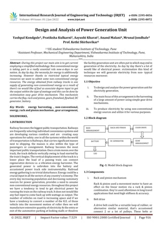 International Research Journal of Engineering and Technology (IRJET) e-ISSN: 2395-0056
Volume: 09 Issue: 01 | Jan 2022 www.irjet.net p-ISSN: 2395-0072
© 2022, IRJET | Impact Factor value: 7.529 | ISO 9001:2008 Certified Journal | Page 916
Design and Analysis of Power Generation Unit
Yashpal Kondgule1, Pratiksha Kulkarni2, Aayushi Kharat3, Anand Malani4, Mrunal Jondhale5
Prof. Ketki Shirbavikar6
1-5UG student Vishwakarma Institute of Technology, Pune
6Assistant Professor, Mechanical Engineering Department, Vishwakarma Institute of Technology, Pune,
Maharashtra, India
---------------------------------------------------------------------***----------------------------------------------------------------------
Abstract -During this project our main aim is to get current
employing a simplifiedmethodology. Non-conventionalenergy
is taking part in a really essential role now-a-days in our
nation. As day by day, the necessity for energy is additionally
increasing. However thanks to restricted typical energy
resources we want to admit some non-conventional energy
resources. The energy obtained from railway tracks is one
supply of generating non-conventional energy as a result of
there's no would like of fuel as associate degree input to get
the output within the type of wattage and this can be done by
victimisation easy gear drive mechanism. This mechanism
carries the flap, rack and pinion, gears, freewheel, flywheel, DC
generator, battery.
Key Words: energy harvesting, , non-conventional,
energy, rack and pinion mechanism , gear arrangement,
SOLIDWORKS,
1.INTRODUCTION
Railway becomes thebiggest public transportation.Railways
are frequently selecting individual conveniencesystems and
are developing various comforts and are creating easy
operations for safety. one in all the systems withintheworld
of transportation is Railways, that carries significantmasses
next to shipping. the masses is also within the type of
passengers or consignment. Railway becomes the most
important public transportation.Oncea trainmovesover the
track, the track deflects vertically owing to load exerted by
the train’s bogies. The vertical displacement of the track to a
lower place the load of a passing train can connect
regenerative devices i.e. a vibration energy harvester. The
generated power is unbroken into the battery and
accustomed power track side instrumentality. Railroad
energy gathering is no trivial disturbance. Energy could be a
crucial input in all the sectors of any country's economy. The
every day increasing population and decreasing customary
sources for power generation, provides a need to assume
non-conventional energy resources. throughout this project
we have a tendency to tend to get electrical power by
running the train on the railway track. It does not would like
any fuel input to come back up with wattage as output. The
number of vehicles on road is increasing apace and if we
have a tendency to convert a number of the K.E. of those
vehicle into the movement motion of roller then we will
manufacture extensive quantity of electricity At the entry or
exit of the automotive parking at looking malls or theatres
the facility generation unit are often put in which mayend in
generation of the electricity. As day by day there's a lot of
would like of electrical power. victimisation this kind of
technique we will generate electricity from non- typical
resources moreover.
1.1 Objective
i. To design and analyze the power generationunitfor
electricity generation.
ii. The main focus of thisarrangementistheharvesting
of a large amount of power using simple gear drive
mechanisms.
iii. To produce electricity by using non-conventional
energy sources and utilize it for various purposes.
1.2 Block diagram
Fig -1: Model block diagram
1.3 Components
i. Rack and pinion mechanism
Rack & pinion used a movement motor to have an
effect on the linear motion via a rack & pinion
combination. they're used oftentimes in long travel
applications that need high stiffness & accuracy.
ii. Belt drive
A drive belt could be a versatile loop of rubber, or
alternative similar material, that's accustomed
connect 2 or a lot of pulleys. These belts ar
RACK AND PINION CHAIN DRIVE
BASE
ARRANGEMENT
GEAR
ARRANGEMNET
DC GENERATOR
BATTERY
LED
 