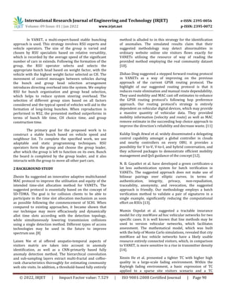 International Research Journal of Engineering and Technology (IRJET) e-ISSN: 2395-0056
Volume: 09 Issue: 01 | Jan 2022 www.irjet.net p-ISSN: 2395-0072
© 2022, IRJET | Impact Factor value: 7.529 | ISO 9001:2008 Certified Journal | Page 90
In VANET, a multi-expert-based stable bunching
approach is used. This strategy involves RSU experts and
vehicle operators. The size of the group is varied and
chosen by RSU specialists based on relative versatility,
which is recorded by the average speed of the significant
number of cars in extends. Following the formation of the
group, the RSU operator selects and selects the
appropriate bunch head based on weight factor, with the
vehicle with the highest weight factor selected as CH. The
movement of control messages between vehicles during
the bunch and group head selection arrangement
introduces directing overhead into the system. We employ
RSU for bunch organisation and group head selection,
which helps to reduce system steering overhead. The
selection of different group sizes based on all factors
considered and the typical speed of vehicles will aid in the
formation of long-living bunches. When reproduction is
performed in NS2, the presented method outperforms in
terms of bunch life time, CH choice time, and group
construction time.
The primary goal for the proposed work is to
construct a stable bunch based on vehicle speed and
neighbour list. To complete the specified work, we use
adaptable and static programming techniques. RSU
operators form the group and choose the group leader,
after which the group is left to function on its own. Bunch
the board is completed by the group leader, and it also
interacts with the group to move all other part cars.
2 BACKGROUND STUDY
Zhexin Xu suggested an innovative adaptive multichannel
MAC protocol to improve the utilisation and equity of the
intended time-slot allocation method for VANETs. The
suggested protocol is essentially based on the concept of
SD-TDMA. The goal is for collision clients to be able to
participate in the time slot allocation mechanism as soon
as possible following the commencement of SCHI. When
compared to existing approaches, it became shown that
our technique may more efficaciously and dynamically
allot time slots according with the detection topology,
while simultaneously lowering transmission collisions
using a single detection method. Different types of access
technologies may be used in the future to improve
spectrum use. [8]
Laisen Nie et al offered anspatio-temporal aspects of
visitors matrix are taken into account in anomaly
identification, as well as a CNN-primarily based fully
anomaly detection method. The hierarchical convolution
and sub-sampling layers extract multi-fractal and coffee-
rank characteristics thoroughly for estimating community
web site visits. In addition, a threshold-based fully entirely
method is alluded to in this strategy for the identification
of anomalies. The simulated results claim that their
suggested methodology may detect abnormalities in
ordinary website online site visitors flows exactly for
VANETs utilising the resource of way of reading the
provided method employing the real community dataset
[10].
Zhihao Ding suggested a stepped forward routing protocol
in VANETs as a way of improving on the previous
approach of the current GPSR routing protocol. The
highlight of our suggested routing protocol is that it
reduces route elimination and manual route dependability.
They used mobility and MAC cast off estimates to enhance
the GPSR routing protocol's following hop preference
approach. Our routing protocol's strategy is entirely
dependent on vehicular digital devices, which may provide
a massive quantity of vehicular data. They provided
mobility information (velocity and route) as well as MAC
remove estimate in the succeeding hop choice approach to
improve the direction's reliability and decrease waste. [11]
Kuldip Singh Atwal et al. widely disseminated a delegating
control capability amongst a global controller in clouds
and nearby controllers on every OBU, it provides a
possibility for V to-V, V-to-I, and hybrid conversation, and
they achieved packages to demonstrate efficient mobility
management and QoS guidance of the concept [12].
N. B. Gayathri et al. have developed a green certificates-a
lot less authentication system for batch verification in
VANETs. The suggested approach does not make use of
bilinear pairings over elliptic curves. In terms of
authentication, integrity, privacy, non-repudiation,
traceability, anonymity, and revocation, the suggested
approach is friendly. Our methodology employs a batch
verification method to validate a pair of signatures in a
single example, significantly reducing the computational
effort on RSUs [13].
Mumin Ozpolat et al. suggested a tractable insurance
model for city mmWave ad hoc vehicular networks for two
specific cases. It is well known that line methods may be
used to version vehicular networks, which facilitates
assessment. The mathematical model, which was built
with the help of Monte Carlo simulations, revealed that city
mmWave ad hoc vehicle networks have a likely usable
resource entirely connected visitors, which, in comparison
to VANET, is more sensitive to a rise in transmitter density
[14].
Xinxin He et al. presented a tighter TC with higher high
quality in a large-scale fading environment. Within the
Rayleigh fading environment, a basic expression of TC
applied to a sparse site visitors scenario and a TC
 