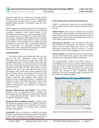 International Research Journal of Engineering and Technology (IRJET) e-ISSN: 2395-0056
Volume: 09 Issue: 01 | Jan 2022 www.irjet.net p-ISSN: 2395-0072
© 2022, IRJET | Impact Factor value: 7.529 | ISO 9001:2008 Certified Journal | Page 91
improved application to a dense net web page website
online site visitors scenario are derived. As a consequence,
in a dense visitor scenario, the TC of a linear VANET under
Rayleigh fading channels is determined using the basic
formula [16].
Zhiwei Yanget et al. provided a totally new clustering set of
rules for VANETs with the helpful resource of considering
automobile navigation routes. Based entirely on the
overlapping insane portions of routes from unique motors,
they created a feature to predict the duration that motors
may likewise additionally additionally moreover continue
to be buddies in future voyage. Cluster heads are chosen
based entirely on the total period that a vehicle may keep
its network in the future. Their recommended approach
type of parameter has progressed universal normal
performance metrics, along with the presence of clusters,
and a broad range of reputation changes [19].
3 SYSTEM MODEL
The attacker affects and modifies the nodes such that
they do not relay information. These occupy the
information that is produced by nodes and is sent. The
reprogrammed nodes are known as black hole nodes, and
the area in which they are located is known as the black
hole region. During the communication process, the Sybil
attacker connects with the other node using a one-hop
mechanism. In such case, each node has access to any
other regular node, and it is the simplest approach to get
data from nodes such as node location and id. Every node
has sensible agents that are localised to preserve the
accept as true with and neighbour node records. The
dynamic consider updating mechanism is maintained by
making use of some of the following matrices. They are the
amount of power spent, the community's latency, the
number of lost packets, node capabilities, and neighbour
node collaboration.
Message Authentication and Integrity: A hub vehicle
should be able to authenticate that a message was
delivered, passed, and tagged by an outside hub or vehicle
(or a legal gathering portion) without being altered,
modified, or changed by anybody.
Identity protection Isolation security: A vehicle's actual
and distinct personality should not be linked or related to
any message so that other cars or even RSUs can't expose a
vehicle's true character by breaking down numerous
messages delivered by it.
Traceability: As far as I am aware, a vehicle's true nature
should be concealed if and when necessary. The TA should
be able and in a position to recognise and understand a
vehicle's true nature and link the message to the sender.
Vehicle Deployment and Network Construction:
VANET is a network of nodes that are moving VANET's
goal is to offer communication amongst exceptional nearby
vehicles.
Mobile Domain: This domain is divided into two parts.
Vehicle domain, which includes all moving vehicles such as
buses, trucks, and so on. The second component consists of
mobile devices, which include all portable devices such as
PDAs, laptops, and smart phones.
Infrastructure Domain: It has two folds as well. Road-
side infrastructure comprises of stationary road-side
entities such as traffic signal poles and so on, while
centralised infrastructure domain consists of a central
management centre, traffic management centre, and so on.
Generic Domain: It includes both network infrastructure
and personal infrastructure, such as all internet mobile
and data servers that support VANET architecture.
The communication between all VANET devices is
accomplished via the use of a wireless channel known as
wave. This kind of connectivity and message transmission
provides us with a wealth of information to drivers and
passengers, as well as allowing security apps to improve
security and provide a more comfortable driving
experience. The most important gadget components are
the utility (AU), (OBU), and (RSU).
Figure 2: Roadmap generation using Ns2 simulation tool.
 