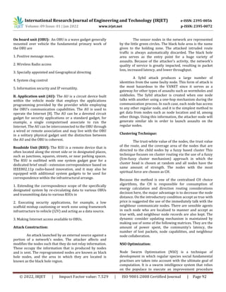 International Research Journal of Engineering and Technology (IRJET) e-ISSN: 2395-0056
Volume: 09 Issue: 01 | Jan 2022 www.irjet.net p-ISSN: 2395-0072
© 2022, IRJET | Impact Factor value: 7.529 | ISO 9001:2008 Certified Journal | Page 92
On board unit (OBU): An OBU is a wave gadget generally
mounted over vehicle the fundamental primary work of
the OBU are
1. Positive message move.
2. Wireless Radio access
3. Specially appointed and Geographical directing
4. System clog control
5. Information security and IP versatility.
B. Application unit (AU): The AU is a circuit device built
within the vehicle mode that employs the applications
programming provided by the provider while employing
the OBU's communication capabilities. The AU is used to
operate the Internet [8]. The AU can be a devoted circuit
gadget for security applications or a standard gadget, for
example, a single computerised associate to run the
Internet. The AU can be interconnected to the OBU through
a wired or remote association and may live with the OBU
in a solitary physical gadget unit the distinction between
the AU and the OBU is coherent.
Roadside Unit (RSU): The RSU is a remote device that is
often located along the street side or in designated places,
such as junctions, squares, streets, or near parking spaces.
The RSU is outfitted with one system gadget gear for a
dedicated brief small - extension correspondence based on
IEEE802.11p radio-based innovation, and it may also be
equipped with additional system gadgets to be used for
correspondence within the infrastructural arrange.
1. Extending the correspondence scope of the specifically
designated system by re-circulating data to various OBUs
and transmitting data to various RSUs in
2. Executing security applications, for example, a low
scaffold mishap cautioning or work zone using framework
infrastructure to vehicle (I2V) and acting as a data source.
3. Making Internet access available to OBUs.
Attack Construction:
An attack launched by an external source against a
portion of a network's nodes. The attacker affects and
modifies the nodes such that they do not relay information.
These occupy the information that is produced by nodes
and is sent. The reprogrammed nodes are known as black
hole nodes, and the area in which they are located is
known as the black hole region.
The sensor nodes in the network are represented
by the little green circles. The black hole area is the name
given to the holding zone. The attacked intruded route
traffic is always automatically discarded. The black hole
area serves as the entry point for a huge variety of
assaults. Because of the attacker's activity, the network's
quality of service is greatly impacted, resulting in packet
loss, increased latency, and lower throughput.
A Sybil attack produces a large number of
identities from the same faulty node. This form of attack is
the most hazardous to the VANET since it serves as a
gateway for other types of assaults such as wormholes and
sinkholes. The Sybil attacker is created when one node
talks with another using a one-hop mechanism during the
communication process. In such case, each node has access
to any other regular node, and it is the simplest method to
get data from nodes such as node location and id, among
other things. Using this information, the attacker node will
generate similar ids in order to launch assaults on the
regular nodes.
Clustering Technique:
The trust-white value of the nodes, the trust value
of the route, and the coverage area of the nodes that are
directed to the child nodes by a fuzzy based cluster This
technique focuses on cluster routing via the use of a fuzzy
(fcm-fuzzy cluster mechanism) approach in which the
cluster head is chosen at random and all nodes have the
same amount of strength. The nodes with the most
spiritual force are chosen as CH.
Because the method is one of the centralised CH choice
algorithms, the CH is responsible for consumption of
energy calculation and direction routing considerations
decision here, the major advantage is to decrease the node
distance. On the introductory condition accept as true with
price is suggested the use of the immediately talk with the
neighbour communicate nodes. There are sensible agents
in each node who are localised to manner and accept as
true with, and neighbour node records are also kept. The
dynamic consider updating mechanism is maintained by
making use of some of the following matrices. They are the
amount of power spent, the community's latency, the
number of lost packets, node capabilities, and neighbour
node collaboration.
NSO Optimization:
Node Swarm Optimization (NSO) is a technique of
development in which regular species social fundamental
practises are taken into account with the ultimate goal of
computation. It is a swarm intelligence system that relies
on the populace to execute an improvement procedure
 