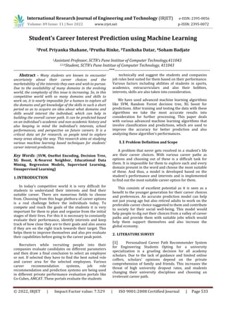 International Research Journal of Engineering and Technology (IRJET) e-ISSN: 2395-0056
Volume: 09 Issue: 11 | Nov 2022 www.irjet.net p-ISSN: 2395-0072
© 2022, IRJET | Impact Factor value: 7.529 | ISO 9001:2008 Certified Journal | Page 533
Student’s Career Interest Prediction using Machine Learning
1Prof. Priyanka Shahane, 2Prutha Rinke, 3Taniksha Datar, 4Soham Badjate
1Assistant Professor, SCTR’s Pune Institue of Computer Technology,411043
2,3,4Student, SCTR’s Pune Institue of Computer Technology, 411043
---------------------------------------------------------------------***---------------------------------------------------------------------
Abstract - Many students are known to encounter
uncertainty about their career choices and the
marketability of the interests they own and wish to pursue.
Due to the availability of many domains in the evolving
world, the complexity of this issue is increasing. So, in this
competitive world with so many domains and skills to
work on, it is nearly impossible for a human to explore all
the domains and get knowledge of the skills in such a short
period so as to acquire an idea about what domains and
skills would interest the individual, which can help in
building the overall career path. It can be predicted based
on an individual's academic and non-academic history and
also keeping in mind the individual's interests, school
performances, and perspective on future careers. It is a
critical data set for research, as people tend to explore
many areas along the way. This research aims at studying
various machine learning based techniques for students’
career interest prediction.
Key Words: (SVM, OneHot Encoding, Decision Tree,
XG Boost, K-Nearest Neighbor, Educational Data
Mining, Regression Models, Supervised Learning,
Unsupervised Learning)
1.INTRODUCTION
In today’s competitive world it is very difficult for
students to understand their interests and find their
suitable career. There are numerous fields to choose
from. Choosing from this huge plethora of career options
is a real challenge before the individuals today. To
compete and reach the goals of the students it is very
important for them to plan and organize from the initial
stages of their lives. For this it is necessary to constantly
evaluate their performance, identify interests and keep
track of how close they are to their goals and also assess
if they are on the right track towards their target. This
helps them to improve themselves and also pre evaluate
their capabilities before going to the career peak point.
Recruiters while recruiting people into their
companies evaluate candidates on different parameters
and then draw a final conclusion to select an employee
or not. If selected they have to find the best suited role
and career area for the selected employees. Various
career recommendation systems, job role
recommendation and prediction systems are being used
in different private performance evaluation portals like
Co-Cubes, AMCAT. These portals evaluate the students
technically and suggest the students and companies
job roles best suited for them based on their performance.
Various factors including abilities of students in sports,
academics, extracurriculars and also their hobbies,
interests, skills are also taken into consideration.
We have used advanced machine learning algorithms
like SVM, Random Forest decision tree, XG boost for
predictions. After training and testing the data with these
algorithms we take the most accurate results into
consideration for further processing. This paper deals
with various advanced machine learning algorithms that
involve classification and predictions, which are used to
improve the accuracy for better prediction and also
analyzing these algorithm’s performances.
1.1 Problem Definition and Scope
A problem that never gets resolved in a student's life
are their career choices. With various career paths as
options and choosing out of these is a difficult task for
them. It is impossible for them to explore each and every
domain present in the word and choose the most suitable
of these. And thus, a model is developed based on the
student's performance and interests and is implemented
to find out the most suitable career option for them.
This consists of excellent potential as it is seen as a
benefit to the younger generation for their career choices
and preferences. An accurate prediction model can help
not just young age but also retired adults to work on the
preferable career choice suggested to them and contribute
to society for their social well-being. This model would
help people to dig out their choices from a valley of career
paths and provide them with suitable jobs which would
help them support themselves and also increase the
global economy.
2. LITERATURE SURVEY
[1] Personalized Career Path Recommender System
for Engineering Students Opting for a university
specialization is a grueling decision for all academy
scholars. Due to the lack of guidance and limited online
coffers, scholars' opinions depend on the private
comprehension of family and friends. This increases the
threat of high university dropout rates, and students
changing their university disciplines and choosing an
irrelevant career path.
 