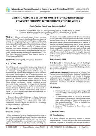 International Research Journal of Engineering and Technology (IRJET) e-ISSN: 2395-0056
Volume: 09 Issue: 11 | Nov 2022 www.irjet.net p-ISSN: 2395-0072
© 2022, IRJET | Impact Factor value: 7.529 | ISO 9001:2008 Certified Journal | Page 561
SEISMIC RESPONSE STUDY OF MULTI-STORIED REINFORCED
CONCRETE BUILDING WITH FLUID VISCOUS DAMPERS
Anab Arshad Qadri1 and Shreeja Kacker2
1M. tech Final Year Student, Dept. of Civil Engineering, GNIOT, Greater Noida, U.P, India
2Assistant Professor, Dept of Civil Engineering, GNIOT, Greater Noida, U.P, India
---------------------------------------------------------------------***---------------------------------------------------------------------
Abstract - When an earthquake occurs, it causes enormous
damage in terms of property loss, human lives, and structural
collapse. As a result, structural remodelingisamust. Damping
Contributes significantly to Earthquake Resistant Structures'
overall design by reducing their ability to deform whenloaded
from the sides. There are a variety of damper options
available. Fluid viscous dampers (FVD) are employed in this
study to gauge the reaction of reinforced concrete structures
(RCB). The time period is reduced to 90% by employed FVD in
Time History analysis. Structures' Base Shear is reduced by
70% while using FVD250.
Key Words: Damping, FVD, time period, Base shear
1. INTRODUCTION
One of the most common civil engineering disasters is
earthquake. Seismic activity causes structural deterioration
in buildings. Earthquake-resistant systems may be
implemented to improvethe building'scapacitytowithstand
earthquakes. The damper is one of the most common and
effective earthquake resistance measures. Throughout the
building. In a passive control system, seismic energy is
dispersed. In the case of an earthquake, this device flexes.
Dams absorb earthquake energy. dampens ground
movement during earthquakes by dispersing it structure.
There are several dampers onthemarketnow,including pall
friction dampers Stabilizer, such as a mechanical or
hydraulic strut or a damper installed on a strut. A viscous
liquid. The FVD damper is one of the most effective and
easiest to install dampers.
Energy is dispersed in this damper bytheuseofa viscous
fluid contained within a cylinder. As a result of their simple
installation, versatility, and collaboration with other
components, viscous dampers may be used in a wide range
of design and retrofit applications.
1.1 Literature Review
Structural Analysis
The primary goal of structural analysis is to determine an
object's response to a force. People, furniture, wind, snow,
etc. can all contribute to this activity, but it can also be the
result of an earthquake, a nearby explosion, or some other
type of stimulation. All of these loads, including the
structure's own weight, are inherently dynamic since they
weren't present at some earlier moment in time. Static vs.
dynamic analysis may be distinguished based on whether
the applied action has sufficient acceleration in contrast to
the structure's inherent frequency. Inertia forces (Newton's
first law of motion) can be neglected if a load is applied
slowly enough. This simplifies the static analysis.Asa result,
structural dynamics is a sort of structural analysis thatdeals
with dynamic loads. It is possible to employ dynamic
analysis to find dynamic displacements, time histories, and
modal analysis.
Analysis using ETAB
B. S. Taranath in “Building Design for Tall Buildings"
complex non-linear time is necessary for seismic ground
movements, which are then compared to the designsatisfies
the specified safety level.
Liya Mathew & C. Prabha It was reported in "Effect of Fluid
Viscous Dampers in Multi-Storied Buildings" in 2014 that
new protection methods had been created to increase
earthquake safety and minimize structural damage.1 The
fluid viscous damper (FVD) is prominently featured in this
application. This work also studies reinforced concrete
structures
1.2 Objective
1. Buildings with square and rectangulardesigns, with
and without FVD, will be comparedfortheirseismic
reaction.
2. To determine the effects of FVD on the structure's
displacements. To determine the reduction in base
shear in RC structures by the use of FVD. Structures
that have and don't have FVD can be studied to see
how the time period differs.
3. Compare FVD structures to Time History and
Pushover.
2. METHODOLOGY
2.1 Modal analysis
In a modal analysis, the frequency modes or natural
frequencies of a system are calculated, but the full-time
historical response to an input is not always included. a
 