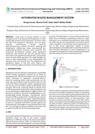 International Research Journal of Engineering and Technology (IRJET) e-ISSN: 2395-0056
Volume: 09 Issue: 01 | Jan 2022 www.irjet.net p-ISSN: 2395-0072
© 2022, IRJET | Impact Factor value: 7.529 | ISO 9001:2008 Certified Journal | Page 1025
AUTOMATED WASTE MANAGEMENT SYSTEM
Nirupa Savaj1, Shweta Patil2, Rajiv Sahal3 Shikha Malik4
1,2,3Student, Dept. of Electronics & Telecommunication Engineering, Atharva College of Engineering, Maharashtra,
India
4Professor, Dept. of Electronics & Telecommunication Engineering, Atharva College of Engineering, Maharashtra,
India
---------------------------------------------------------------------***----------------------------------------------------------------------
Abstract - many areas are facing problems in waste
management due to the huge growth of population in cities,
causing huge amount of waste generation. Increases in time
and more and manpower is required so as to sort waste
using the normal process. Sorting waste are
often drained various methods and forms. Analyzing and
classifying the rubbish using image processing will be a
really productive thanks to process waste materials. This
project may be attempt of making a waste segregation
mechanism with minimal cost and with minimal human
intervention of household level with the help of convolution
neural network (CNN) algorithm. The model identifies the
waste as either biodegradable or non- biodegradable and
segregate waste into separate bins. The classification and
segregation happen in real time which helps to scale
back overall human efforts and reducescostofoverallprocess.
1. INTRODUCTION
Segregation of waste materials isimportant fora sustainable
society. Initially, segregation required use of hands for
separating waste. This became tedious once the number of
wastes increased as population increased. there's a
desire for something which could automatically sort the
waste. this can be efficient since the workers don't sort the
waste fully. Waste segregation implies segregating waste
into dry and wet. Dry waste contains wood, plastic, metal
and glass. Wet waste, commonly alludes to natural waste
for the foremost part produced by eating foundations and
are overwhelming in weight thanks to sogginess. Waste can
likewise be isolated on premise of biodegradable or non-
biodegradable. during this paper, Convolutional Neural
Network (CNN) is proposed for classification of common
wastes into six different waste types. Using CNN together
with the dataset whichareregularlyupdated,thesystem will
be used at a minimum level which can help separate the
waste materials. the thought is to spot theitem before ofthe
bin, run it through the dataset available to the system and
so open the dustbin for the desired garbage object.
2. CNN
A Convolutional Neural Organization is a ProfoundLearning
calculation which can take in info picture, relegate
significance to different articles in the picture and ready to
separate between pictures. CNNs are utilized for picture
characterization and acknowledgment on accountofitshigh
precision. The CNN follows a various leveled model which
chips away at building an organization, similar to a pipe,
lastly gives out a completely associated layer where every
one of the neurons are associated with one another and the
result is handled. A convolutional neural organization is a
sort of fake neural organization utilized in picture
acknowledgment and handling that is explicitly intended to
deal with pixel information. A neural organization is an
arrangement of equipment aswell asprogrammingdesigned
after the activity of neurons in the human mind.
Fig -1: Architecture of Vgg16
VGG16 could be a convolution neural net architecturewhich
was wont to win ILSVR competition in 2014. it's considered
to be one in every of the superb visionmodel architecture till
date. most unusual thing aboutV0tuiGG16isthatratherthan
having an oversized number of hyper-parameters they
focused on having convolution layers of 3x3 filter with a
stride 1 and always used same padding andmaxpool layerof
2x2 filter of stride 2. within the end it's 2 FC followed by a
SoftMax for output. The 16 in VGG16 refers thereto has 16
layers that have weights. This network may be a prettylarge
network and it's about 138 million parameters.
 