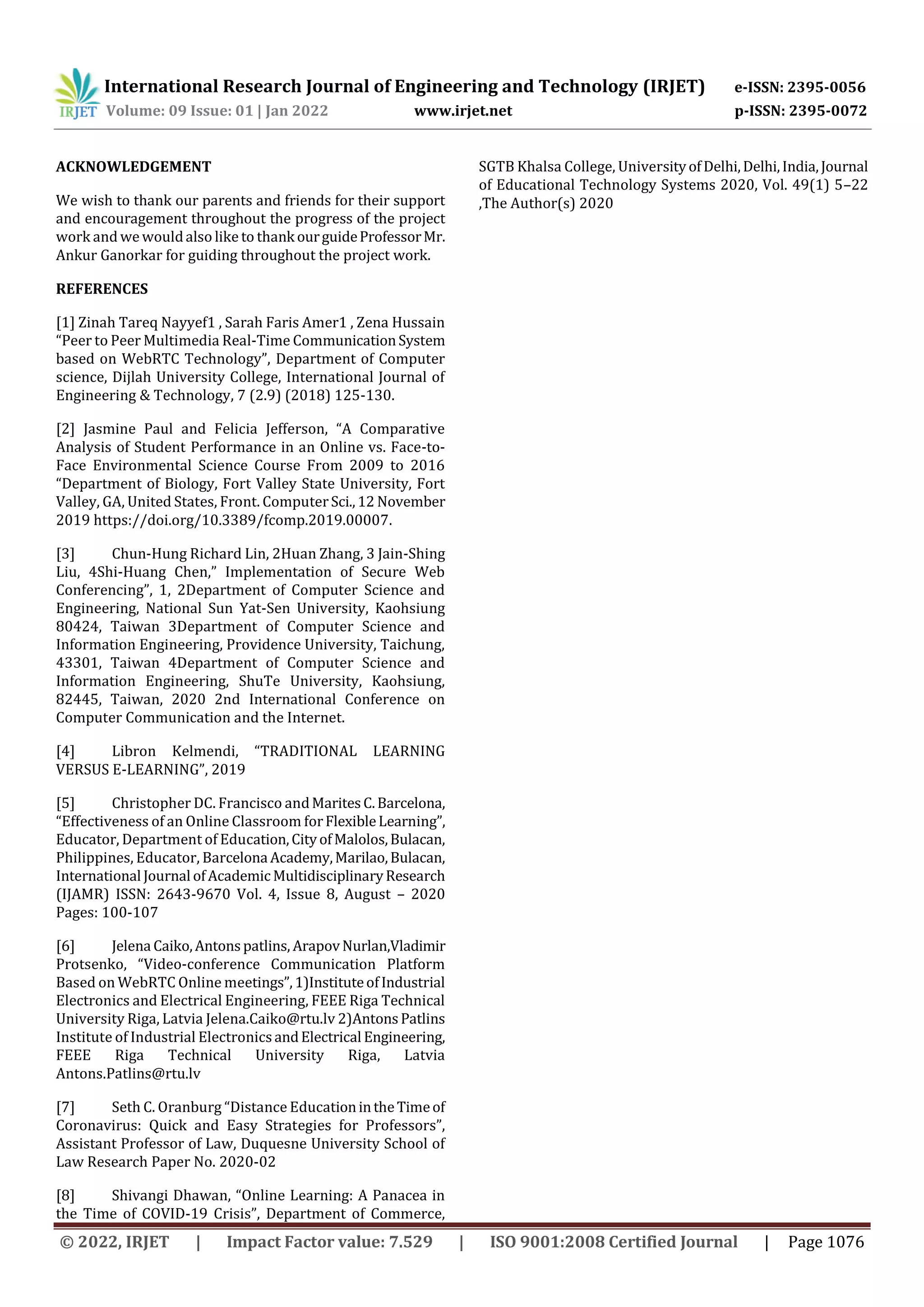 International Research Journal of Engineering and Technology (IRJET) e-ISSN: 2395-0056
Volume: 09 Issue: 01 | Jan 2022 www.irjet.net p-ISSN: 2395-0072
© 2022, IRJET | Impact Factor value: 7.529 | ISO 9001:2008 Certified Journal | Page 1076
ACKNOWLEDGEMENT
We wish to thank our parents and friends for their support
and encouragement throughout the progress of the project
work and wewouldalso like to thankourguideProfessorMr.
Ankur Ganorkar for guiding throughout the project work.
REFERENCES
[1] Zinah Tareq Nayyef1 , Sarah Faris Amer1 , Zena Hussain
“Peer to Peer Multimedia Real-Time CommunicationSystem
based on WebRTC Technology”, Department of Computer
science, Dijlah University College, International Journal of
Engineering & Technology, 7 (2.9) (2018) 125-130.
[2] Jasmine Paul and Felicia Jefferson, “A Comparative
Analysis of Student Performance in an Online vs. Face-to-
Face Environmental Science Course From 2009 to 2016
“Department of Biology, Fort Valley State University, Fort
Valley, GA, United States, Front. ComputerSci.,12 November
2019 https://doi.org/10.3389/fcomp.2019.00007.
[3] Chun-Hung Richard Lin, 2Huan Zhang, 3 Jain-Shing
Liu, 4Shi-Huang Chen,” Implementation of Secure Web
Conferencing”, 1, 2Department of Computer Science and
Engineering, National Sun Yat-Sen University, Kaohsiung
80424, Taiwan 3Department of Computer Science and
Information Engineering, Providence University, Taichung,
43301, Taiwan 4Department of Computer Science and
Information Engineering, ShuTe University, Kaohsiung,
82445, Taiwan, 2020 2nd International Conference on
Computer Communication and the Internet.
[4] Libron Kelmendi, “TRADITIONAL LEARNING
VERSUS E-LEARNING”, 2019
[5] Christopher DC. Francisco andMaritesC.Barcelona,
“Effectiveness of an Online Classroom forFlexibleLearning”,
Educator, Department of Education,CityofMalolos,Bulacan,
Philippines, Educator, Barcelona Academy,Marilao,Bulacan,
International Journal ofAcademic MultidisciplinaryResearch
(IJAMR) ISSN: 2643-9670 Vol. 4, Issue 8, August – 2020
Pages: 100-107
[6] Jelena Caiko,Antonspatlins, ArapovNurlan,Vladimir
Protsenko, “Video-conference Communication Platform
Based on WebRTC Online meetings”,1)InstituteofIndustrial
Electronics and Electrical Engineering, FEEE Riga Technical
University Riga, Latvia Jelena.Caiko@rtu.lv 2)AntonsPatlins
Institute of Industrial ElectronicsandElectrical Engineering,
FEEE Riga Technical University Riga, Latvia
Antons.Patlins@rtu.lv
[7] Seth C. Oranburg “Distance EducationintheTimeof
Coronavirus: Quick and Easy Strategies for Professors”,
Assistant Professor of Law, Duquesne University School of
Law Research Paper No. 2020-02
[8] Shivangi Dhawan, “Online Learning: A Panacea in
the Time of COVID-19 Crisis”, Department of Commerce,
SGTB Khalsa College, UniversityofDelhi,Delhi,India,Journal
of Educational Technology Systems 2020, Vol. 49(1) 5–22
,The Author(s) 2020
 