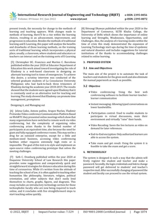 International Research Journal of Engineering and Technology (IRJET) e-ISSN: 2395-0056
Volume: 09 Issue: 01 | Jan 2022 www.irjet.net p-ISSN: 2395-0072
© 2022, IRJET | Impact Factor value: 7.529 | ISO 9001:2008 Certified Journal | Page 1074
present trends, the necessity for change to the methods of
learning and teaching appears. With changes made to
methods of learning, there'll be a rise within the learning
choices, resulting in an advancement, improvement, and
progression in education. Besides the methods of traditional
learning and E-Learning, this paper will analyze the benefits
and drawbacks of those learning methods, on the training
sorts of traditional learning, which incorporates a physical
place, usually, a classroom, where students and educators or
teachers can interact and on the training sorts of E-Learning
[5] Christopher DC. Francisco and Marites C. Barcelona
published within the year 2020 at Educator Department of
Education this work aimed toward investigating the role of
Eliademy is a web-based classroom in designing an
alternate learning tool in times of emergencies. To achieve
this desire, a scrutiny interview was conducted of the
selected graduate students of La Consolacion University
Philippines who had back-to-back three trimesters of
Eliademy during the academic year 2018-2019. The results
showed that the studentswereagreeduponEliademythatit
is constantly used as an alternative tool for teaching and
learning.Thestudyshowed thatEliademycanpromotetime
management, promptness
Designing it, and Managing out
[6] Jelena Caiko, Antons patlins, Arapov Nurlan, Vladimir
Protsenko Video-conferenceCommunicationPlatformBased
on WebRTC they presented online meetingswhichshowthat
many organizations have switched to remote work via video
conferencing, but the complexity of organizing video
conferencing arises thanks to the limited number of
participants at an equivalent time, also because the need for
giantand fully equipped conference rooms.Thismaynotbea
drag for an outsized enterprise, except for a little and
medium-sized business, accessing video conferencing
facilities either requires extremely high rents or is
impossible. The goal of this text is to style and implement an
open-source video conferencing prototype that solves the
meeting challenges.
[7] Seth C. Oranburg published within the year 2020 at
Duquesne University School of Law Research this paper
provides some suggestions and comparatively quick and
straightforward strategies for distance education duringthis
time of coronavirus. While it's written from the attitude of
teaching the school of law, it is oftenappliedtoteachingother
humanities like philosophy, literature, religion, political
orientation, and other subjects that don't easily lend
themselves to charts, graphs, figures, and diagrams. This
essay includes an introductory technology section for those
technophobic faculty who are now being required to teach
online, and it concludes with five straightforward steps to
start teaching online quickly.
[8] Shivangi Dhawan published within the year 2020 in the
Department of Commerce, SGTB Khalsa College, the
University of Delhi which shows the importance of online
learning and Strengths, Weaknesses, Opportunities, and
Challenges. Also, the analysis of e-learning modes within the
time of crisis this study demonstrated the expansion of
Learning Technology start-ups during the time of epidemic
and natural disasters and includes suggestions for tutorial
institutions of the thanks to accommodating challenges
related to online learning.
3. PROPOSED SYSTEM
3.1 Aim and Objectives
The main aim of the project is to automate the task of
teachers andstudents forthe givenworkandalsoeliminate
the manual paperwork as much as possible.
3.2 Objective
 Video conferencing: Using the best web
conferencing software to facilitate learner-teacher-
learner communication
 Instant messaging: Allowingtyped conversationson
lower bandwidths.
 Participation control: Used to enable students to
participate in virtual discussions, mute their
environment and virtually “raise” their hands.
 Video Recoding: Saves the live lectures as video on
demand for later references.
 End-to-Endencryption:Onlyauthorizedlearnersare
able to access the system.
 Take exam and get result: Using the system it is
feasible to take the exam and get a score.
4. METHODOLOGY
The system is designed in such a way that the admin will
firstly register the student and teacher and make a
password. Secondly,thelogincredentialsandlinktochange
password will get delivered to students’ and teacher’s
respectivemail.Aftersuccessfullychangingofpasswordthe
student and faculty can proceed to use the virtual system.
 