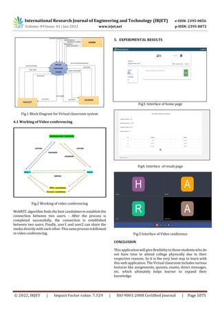 International Research Journal of Engineering and Technology (IRJET) e-ISSN: 2395-0056
Volume: 09 Issue: 01 | Jan 2022 www.irjet.net p-ISSN: 2395-0072
© 2022, IRJET | Impact Factor value: 7.529 | ISO 9001:2008 Certified Journal | Page 1075
Fig.1 Block Diagram for Virtual classroom system
4.1 Working of Video-conferencing
Fig.2 Working of video conferencing
WebRTC algorithm finds the best candidates to establish the
connection between two users. - After the process is
completed successfully, the connection is established
between two users. Finally, user1 and user2 can share the
media directly with each other.Thissameprocessisfollowed
in video conferencing.
5. EXPERIMENTAL RESULTS
Fig3. Interface of home page
Fig4. Interface of result page
Fig.5 Interface of Video conference
CONCLUSION
This application will give flexibility to those students who do
not have time to attend college physically due to their
respective reasons. So it is the very best way to learn with
this web application. The Virtual classroom includes various
features like assignments, quizzes, exams, direct messages,
etc. which ultimately helps learner to expand their
knowledge.
 