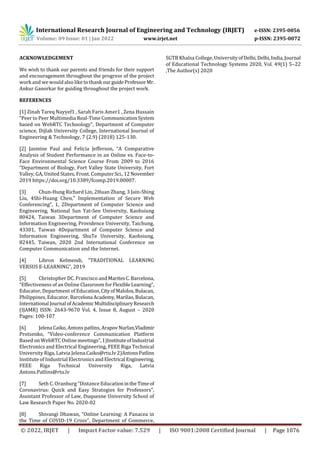 International Research Journal of Engineering and Technology (IRJET) e-ISSN: 2395-0056
Volume: 09 Issue: 01 | Jan 2022 www.irjet.net p-ISSN: 2395-0072
© 2022, IRJET | Impact Factor value: 7.529 | ISO 9001:2008 Certified Journal | Page 1076
ACKNOWLEDGEMENT
We wish to thank our parents and friends for their support
and encouragement throughout the progress of the project
work and wewouldalso like to thankourguideProfessorMr.
Ankur Ganorkar for guiding throughout the project work.
REFERENCES
[1] Zinah Tareq Nayyef1 , Sarah Faris Amer1 , Zena Hussain
“Peer to Peer Multimedia Real-Time CommunicationSystem
based on WebRTC Technology”, Department of Computer
science, Dijlah University College, International Journal of
Engineering & Technology, 7 (2.9) (2018) 125-130.
[2] Jasmine Paul and Felicia Jefferson, “A Comparative
Analysis of Student Performance in an Online vs. Face-to-
Face Environmental Science Course From 2009 to 2016
“Department of Biology, Fort Valley State University, Fort
Valley, GA, United States, Front. ComputerSci.,12 November
2019 https://doi.org/10.3389/fcomp.2019.00007.
[3] Chun-Hung Richard Lin, 2Huan Zhang, 3 Jain-Shing
Liu, 4Shi-Huang Chen,” Implementation of Secure Web
Conferencing”, 1, 2Department of Computer Science and
Engineering, National Sun Yat-Sen University, Kaohsiung
80424, Taiwan 3Department of Computer Science and
Information Engineering, Providence University, Taichung,
43301, Taiwan 4Department of Computer Science and
Information Engineering, ShuTe University, Kaohsiung,
82445, Taiwan, 2020 2nd International Conference on
Computer Communication and the Internet.
[4] Libron Kelmendi, “TRADITIONAL LEARNING
VERSUS E-LEARNING”, 2019
[5] Christopher DC. Francisco andMaritesC.Barcelona,
“Effectiveness of an Online Classroom forFlexibleLearning”,
Educator, Department of Education,CityofMalolos,Bulacan,
Philippines, Educator, Barcelona Academy,Marilao,Bulacan,
International Journal ofAcademic MultidisciplinaryResearch
(IJAMR) ISSN: 2643-9670 Vol. 4, Issue 8, August – 2020
Pages: 100-107
[6] Jelena Caiko,Antonspatlins, ArapovNurlan,Vladimir
Protsenko, “Video-conference Communication Platform
Based on WebRTC Online meetings”,1)InstituteofIndustrial
Electronics and Electrical Engineering, FEEE Riga Technical
University Riga, Latvia Jelena.Caiko@rtu.lv 2)AntonsPatlins
Institute of Industrial ElectronicsandElectrical Engineering,
FEEE Riga Technical University Riga, Latvia
Antons.Patlins@rtu.lv
[7] Seth C. Oranburg “Distance EducationintheTimeof
Coronavirus: Quick and Easy Strategies for Professors”,
Assistant Professor of Law, Duquesne University School of
Law Research Paper No. 2020-02
[8] Shivangi Dhawan, “Online Learning: A Panacea in
the Time of COVID-19 Crisis”, Department of Commerce,
SGTB Khalsa College, UniversityofDelhi,Delhi,India,Journal
of Educational Technology Systems 2020, Vol. 49(1) 5–22
,The Author(s) 2020
 