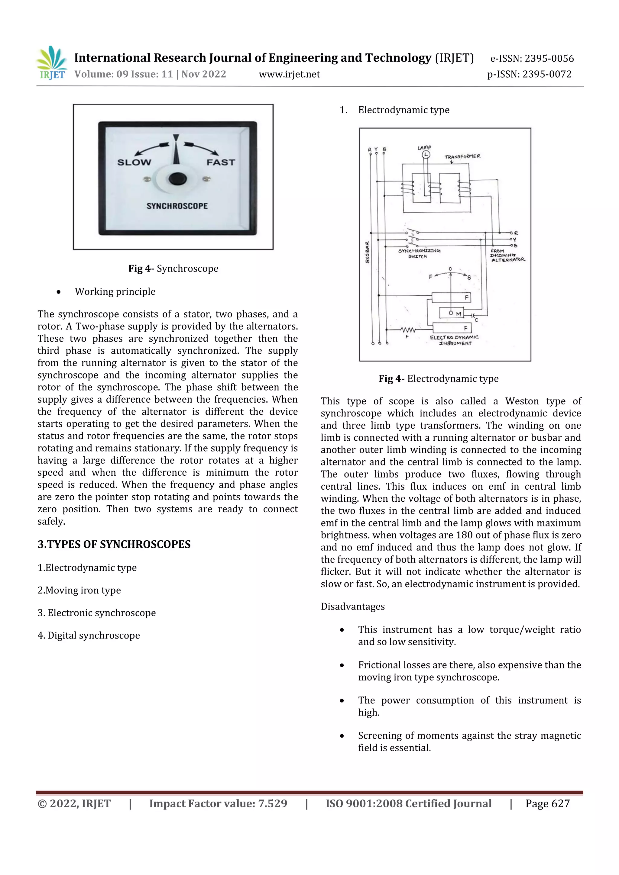 International Research Journal of Engineering and Technology (IRJET) e-ISSN: 2395-0056
Volume: 09 Issue: 11 | Nov 2022 www.irjet.net p-ISSN: 2395-0072
© 2022, IRJET | Impact Factor value: 7.529 | ISO 9001:2008 Certified Journal | Page 627
Fig 4- Synchroscope
 Working principle
The synchroscope consists of a stator, two phases, and a
rotor. A Two-phase supply is provided by the alternators.
These two phases are synchronized together then the
third phase is automatically synchronized. The supply
from the running alternator is given to the stator of the
synchroscope and the incoming alternator supplies the
rotor of the synchroscope. The phase shift between the
supply gives a difference between the frequencies. When
the frequency of the alternator is different the device
starts operating to get the desired parameters. When the
status and rotor frequencies are the same, the rotor stops
rotating and remains stationary. If the supply frequency is
having a large difference the rotor rotates at a higher
speed and when the difference is minimum the rotor
speed is reduced. When the frequency and phase angles
are zero the pointer stop rotating and points towards the
zero position. Then two systems are ready to connect
safely.
3.TYPES OF SYNCHROSCOPES
1.Electrodynamic type
2.Moving iron type
3. Electronic synchroscope
4. Digital synchroscope
1. Electrodynamic type
Fig 4- Electrodynamic type
This type of scope is also called a Weston type of
synchroscope which includes an electrodynamic device
and three limb type transformers. The winding on one
limb is connected with a running alternator or busbar and
another outer limb winding is connected to the incoming
alternator and the central limb is connected to the lamp.
The outer limbs produce two fluxes, flowing through
central lines. This flux induces on emf in central limb
winding. When the voltage of both alternators is in phase,
the two fluxes in the central limb are added and induced
emf in the central limb and the lamp glows with maximum
brightness. when voltages are 180 out of phase flux is zero
and no emf induced and thus the lamp does not glow. If
the frequency of both alternators is different, the lamp will
flicker. But it will not indicate whether the alternator is
slow or fast. So, an electrodynamic instrument is provided.
Disadvantages
 This instrument has a low torque/weight ratio
and so low sensitivity.
 Frictional losses are there, also expensive than the
moving iron type synchroscope.
 The power consumption of this instrument is
high.
 Screening of moments against the stray magnetic
field is essential.
 