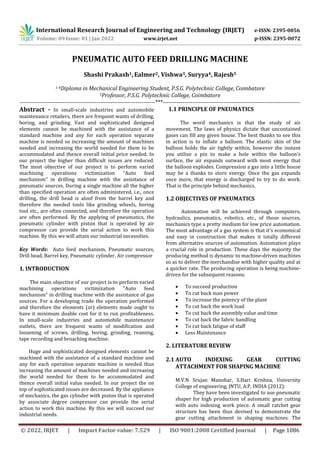 International Research Journal of Engineering and Technology (IRJET) e-ISSN: 2395-0056
Volume: 09 Issue: 01 | Jan 2022 www.irjet.net p-ISSN: 2395-0072
© 2022, IRJET | Impact Factor value: 7.529 | ISO 9001:2008 Certified Journal | Page 1086
PNEUMATIC AUTO FEED DRILLING MACHINE
Shashi Prakash1,Ealmer2, Vishwa3, Suryya4, Rajesh5
1-4Diploma in Mechanical Engineering Student, P.S.G. Polytechnic College, Coimbatore
5Professor, P.S.G. Polytechnic College, Coimbatore
---------------------------------------------------------------------***----------------------------------------------------------------------
Abstract - In small-scale industries and automobile
maintenance retailers, there are frequent wants of drilling,
boring, and grinding. Vast and sophisticated designed
elements cannot be machined with the assistance of a
standard machine and any for each operation separate
machine is needed so increasing the amount of machines
needed and increasing the world needed for them to be
accommodated and thence overall initial price needed. In
our project the higher than difficult issues are reduced.
The most objective of our project is to perform varied
machining operations victimization “Auto feed
mechanism” in drilling machine with the assistance of
pneumatic sources. During a single machine all the higher
than specified operation are often administered, i.e., once
drilling, the drill head is aloof from the barrel key and
therefore the needed tools like grinding wheels, boring
tool etc., are often connected, and therefore the operation
are often performed. By the applying of pneumatics, the
pneumatic cylinder with piston that is operated by air
compressor can provide the serial action to work this
machine. By this we will attain our industrial necessities.
Key Words: Auto feed mechanism, Pneumatic sources,
Drill head, Barrel key, Pneumatic cylinder, Air compressor
1. INTRODUCTION
The main objective of our project is to perform varied
machining operations victimization "Auto feed
mechanism" in drilling machine with the assistance of gas
sources. For a developing trade the operation performed
and therefore the elements (or) elements made ought to
have it minimum doable cost for it to run profitableness.
In small-scale industries and automobile maintenance
outlets, there are frequent wants of modification and
loosening of screws, drilling, boring, grinding, reaming,
tape recording and broaching machine.
Huge and sophisticated designed elements cannot be
machined with the assistance of a standard machine and
any for each operation separate machine is needed thus
increasing the amount of machines needed and increasing
the world needed for them to be accommodated and
thence overall initial value needed. In our project the on
top of sophisticated issues are decreased. By the appliance
of mechanics, the gas cylinder with piston that is operated
by associate degree compressor can provide the serial
action to work this machine. By this we will succeed our
industrial needs.
1.1 PRINCIPLE OF PNEUMATICS
The word mechanics is that the study of air
movement. The laws of physics dictate that uncontained
gases can fill any given house. The best thanks to see this
in action is to inflate a balloon. The elastic skin of the
balloon holds the air tightly within, however the instant
you utilize a pin to make a hole within the balloon's
surface, the air expands outward with most energy that
the balloon explodes. Compression a gas into a little house
may be a thanks to store energy. Once the gas expands
once more, that energy is discharged to try to do work.
That is the principle behind mechanics.
1.2 OBJECTIVES OF PNEUMATICS
Automation will be achieved through computers,
hydraulics, pneumatics, robotics, etc., of those sources,
mechanics type a pretty medium for low price automation.
The most advantage of a gas system is that it's economical
and easy in construction that makes it totally different
from alternative sources of automation. Automation plays
a crucial role in production. These days the majority the
producing method is dynamic to machine-driven machines
so as to deliver the merchandise with higher quality and at
a quicker rate. The producing operation is being machine-
driven for the subsequent reasons.
 To succeed production
 To cut back man power
 To increase the potency of the plant
 To cut back the work load
 To cut back the assembly value and time
 To cut back the fabric handling
 To cut back fatigue of staff
 Less Maintenance
2. LITERATURE REVIEW
2.1 AUTO INDEXING GEAR CUTTING
ATTACHMENT FOR SHAPING MACHINE
M.V.N Srujan Manohar, S.Hari Krishna, University
College of engineering, JNTU, A.P, INDIA {2012):
They have been investigated to use pneumatic
shaper for high production of automatic gear cutting
with auto indexing work piece. A small ratchet gear
structure has been thus devised to demonstrate the
gear cutting attachment in shaping machines. The
 