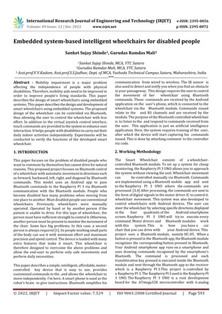 International Research Journal of Engineering and Technology (IRJET) e-ISSN: 2395-0056
Volume: 09 Issue: 12 | Dec 2022 www.irjet.net p-ISSN: 2395-0072
© 2022, IRJET | Impact Factor value: 7.529 | ISO 9001:2008 Certified Journal | Page 593
Embedded system-based intelligent wheelchairs for disabled people
Sanket Sujay Shinde1, Gurudas Ramdas Mali2
1Sanket Sujay Shinde, MCA, YTC Satara
2Gurudas Ramdas Mali, MCA, YTC Satara
3 Asst.prof.V.V.Kadam, Asst.prof.S.S.Jadhav, Dept. of MCA, Yashoda Technical Campus Satara, Maharashtra, India
---------------------------------------------------------------------***---------------------------------------------------------------------
Abstract - Mobility impairment is a major problem
affecting the independence of people with physical
disabilities. Therefore, mobility aids need to be improved in
order to improve people's living standards. This paper
describes the design of smart wheelchairs using embedded
systems. This paperdescribesthedesignanddevelopmentof
smart wheelchairs using embedded systems. The proposed
design of the wheelchair can be controlled via Bluetooth,
thus allowing the user to control the wheelchair with less
effort. In addition to the virtual joystick control interface,
touch commands are provided tothesystemto enhance user
interaction. It helps people withdisabilitiestocarryouttheir
daily indoor activities independently. Experiments will be
conducted to verify the functions of the developed smart
wheelchair.
1. INTRODUCTION
This paper focuses on the problem of disabled people who
want to commute by themselves but cannotdrivefornatural
reasons. This proposed project focuses on Bluetoothcontrol
of a wheelchair with automatic movementindirectionssuch
as forward, backward, left, right, and diagonal by Bluetooth
commands. This model uses an Android app to pass
Bluetooth commands to the Raspberry PI 3 via Bluetooth
communication with the Bluetooth module. People who
become disabled face many problems when moving from
one place to another. Most disabled people use conventional
wheelchairs. Previously, wheelchairs were manually
operated. Operated by hand or by another person if the
patient is unable to drive. For this type of wheelchair, the
person must have sufficient strengthto control it.Otherwise,
another person must be presenttomonitorthemovementof
the chair. Some face big problems. In this case, a second
person is always required [1]. So people workingsmall parts
of the body can use it with minimum effort and maximum
precision and speed control. The device is loaded withmany
extra features that make it smart. This wheelchair is
therefore designed to overcome the above problems and
allow the end-user to perform only safe movements and
perform daily necessities.
This paper describes a simple, intelligent, affordable,motor-
controlled key device that is easy to use, provides
customized commands to the , and allows the wheelchair to
move independently. I'm here. A smart phone is used as the
robot's brain to give instructions. Bluetooth simplifies his
communication from wired to wireless. The IR sensor is
also used to detect and notify you when you find an obstacle
in your passageway. This design requires theusertocontrol
the movement of her wheelchair using Bluetooth
commands. These commands are received by the Android
application on the user's phone, which is connected to the
wheelchair via the Bluetooth module. Commands issued
relate to the and RS channels and are received by the
module. The purpose of the Bluetooth controlled wheelchair
is to listen to the and respond to commands received from
the user. This application is just an artificial intelligence
application. Here, the system requires training of the user,
after which the device will start capturing his commands
issued. This is done by attaching comment to the controller
via code.
2. Working Methodology
The Smart Wheelchair consists of a wheelchair-
controlled Bluetooth module. To set up a system for cheap
monitoring, the Raspberry PI 3 UNO allows you to approach
the system without viewing the unit. Wheelchair movement
can be controlled manually via Bluetooth. Commands
are implemented using a Bluetooth mobile app and sent
to the Raspberry PI 3 UNO where the commands are
processed. [3,4] After processing, the commands are sent in
the form of digital signals to the motor driver IC tocontrolit.
wheelchair movement. This system was also developed to
control wheelchairs with Android devices. The user can
steer the wheelchair by selecting specificdirections displayed
in the four quadrants of the Android smartphone
screen. Raspberry PI 3 UNO will try to execute every
command. Motor drivers and Bluetooth modules work
with this system. This is how you have a car
chair that you can drive with your Android device. This
project uses a Bluetooth module, namely HC-05. When a
button is pressed in the Bluetooth app,theBluetoothmodule
recognizes the corresponding button pressed in Bluetooth.
Your Android smartphone app runs on a smartphone and
uses drawing commands recognized by the smartphone's
Bluetooth. The command is processed and each
transliteration key pressed is executed inside the Bluetooth
module and sent through the Bluetooth app to the receiver
which is a Raspberry PI 3.This project is controlled by
a Raspberry PI 3.The RaspberryPI3usedis the RaspberryPI
3 UNO. The Raspberry PI 3 UNO is a root development
board for the ATmega328 microcontroller with 6 analog
 