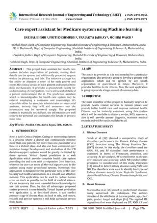 International Research Journal of Engineering and Technology (IRJET) e-ISSN: 2395-0056
Volume: 09 Issue: 12 | Dec 2022 www.irjet.net p-ISSN: 2395-0072
© 2022, IRJET | Impact Factor value: 7.529 | ISO 9001:2008 Certified Journal | Page 676
Care expert assistant for Medicare system using Machine learning
SNEHAL BHOIR 1, PRITI DESHMUKH2, PRAJAKTA JADHAV3, MOHINI WAGH 4
1Snehal Bhoir, Dept. of Computer Engineering, Shatabdi Institute of Engineering & Research, Maharashtra, India.
2Priti Deshmukh, Dept. of Computer Engineering, Shatabdi Institute of Engineering & Research, Maharashtra,
India.
3Prajakta Jadhav, Dept. of Computer Engineering, Shatabdi Institute of Engineering & Research, Maharashtra,
India.
4Mohini Wagh, Dept. of Computer Engineering, Shatabdi Institute of Engineering & Research, Maharashtra, India.
---------------------------------------------------------------------***---------------------------------------------------------------------
Abstract - This project Care assistant for health care
system includes registration of patients, storing their
details into the system, and additionally processed request
within the pharmacy, and labs. The software package has
the ability to abandon a novel id for each patient and
stores the clinical details of each patient and hospital tests
done mechanically. It provides a groundwork facility for
understanding of every patient. Users will search details of
a patient mistreatment the id. The prediction assistant
which is knowledgeable for health care system may be
entered employing a username and countersign. it's
accessible either by associate administrator or secretarial
assistant. entirely they will add awareness into the
information may be recovered simply. The proposed
system is especially not difficult. the information are well
secured for personal use and makes the details of process
in no time.
Key Words: Predict, SVM, Naïve bayes, CBR, NGO etc.
1. INTRODUCTION
Now a day’s Critical Patient Caring or monitoring System
is a process where a doctor can continuously monitor
more than one patient, for more than one parameter at a
time in a distant place and also can have command over
medicine dosage Development and evaluation of the ICU
decision-support systems would be greatly facilitated by
these systems. Virtual Expert prediction is a web
Application which provide complete health care system
providing the end user with a responsive User Interface,
wherein the user can enter all the vital signs related to the
patient using many predefined options. Moreover, this
application is designed for the particular need of the user
to carry out health examinations in a smooth and effective
manner. This application can be used to reduce human
error as much as possible in the field of medical science.
it's not necessary that user is needed formal knowledge to
use this system. Thus, by this all advantages proposed
system proves it is user-friendly. Virtual Expert prediction
web application is, as described above, it can predict
primary stage of disease that can lead to safe, and secure,
reliable and precise systems it will help particular person
from death.
1.1 AIM
The aim is to provide as it is not intended for a particular
organization. This project is going to develop a generic web
application, which can be applied by any health
organization or government in future. Moreover, it
provides facilities to its citizens. Also, the web application
is going to provide a huge amount of summary data.
1.2 OBJECTIVE
The main objective of this project is basically targeted to
provide health related services to remote places and
provide better health care and improve national health.
Citizens can be instantly examined using this system
which will be available to doctors, sevika, NGO, screeners,
also it will provide proper diagnosis, maintain medical
records and will be easily available to all.
2. LITERATURE SURVEY
A. Kidney Diseases
Serek et al. [12] planned a comparative study of
classifiers performance for Chronic Kidney disease
(CKD) detection using The Kidney Function Test
(KFT) dataset. In this study, the classifiers used are
KNN, NB, and RF classifier; their performance is
examined in terms of F-measure, precision, and
accuracy. As per analysis, RF scored better in phrases
of F-measure and accuracy, while NB yielded better
precision. In consideration of this study, Vijayarani
[13] aimed to detect kidney diseases using SVM and
NB. The classifiers were used to identify four types of
kidney diseases namely Acute Nephritic Syndrome,
Acute Renal Failure, Chronic Glomerulonephritis, and
CKD.
B. Heart Diseases
Marimuthu et al. [16] aimed to predict heart diseases
using supervised ML techniques. The authors
structured the attributes of data as gender, age, chest
pain, gender, target and slope [16]. The applied ML
algorithms that were deployed are DT, KNN, LR and
 