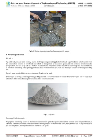 International Research Journal of Engineering and Technology (IRJET) e-ISSN: 2395-0056
Volume: 09 Issue: 01 | Jan 2022 www.irjet.net p-ISSN: 2395-0072
© 2022, IRJET | Impact Factor value: 7.529 | ISO 9001:2008 Certified Journal | Page 1197
Fig 2.2: Mixing of cement, sand and aggregate with water.
3. Material specification
Fly ash :-
Fly ash is a byproduct from burning coal in electric power generating plants. It is finely separated relic which results from
the combustion process of powdered coal which is transported by exhausted gases and it is collected by electrostatic
precipitation. The use of fly ash as a mixture of concrete not only enhances the benefits of technology but also contributes
to pollution control. fly ash is getting produced about 75 million tons per year, and the major concern is the disposal of fly
ash.
There’s some certain different ways where the fly ash can be used:
First way is to mixing a certain percentage of fly ash with a concrete cement at factory. In second ways it can be used as an
admixture at the time of mixing the concrete at the construction site.
Fig 3.1: Fly ash
Thermocol (polystyrene) :-
Polystyrene commonly known as thermocol is a monomer synthetic hydrocarbon which is made up of polymer known as
“styrene”. Thermocol can be solid or foamed. General purpose of thermocol is clear, hard, brittle. It is an expansive resin
per unit weight the density of thermocol is 0.96 to 1.05 g/cm3
 