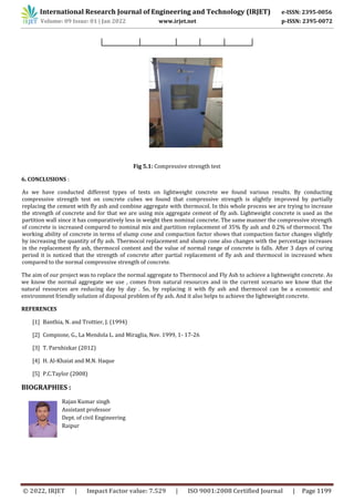 International Research Journal of Engineering and Technology (IRJET) e-ISSN: 2395-0056
Volume: 09 Issue: 01 | Jan 2022 www.irjet.net p-ISSN: 2395-0072
© 2022, IRJET | Impact Factor value: 7.529 | ISO 9001:2008 Certified Journal | Page 1199
Fig 5.1: Compressive strength test
6. CONCLUSIONS :
As we have conducted different types of tests on lightweight concrete we found various results. By conducting
compressive strength test on concrete cubes we found that compressive strength is slightly improved by partially
replacing the cement with fly ash and combine aggregate with thermocol. In this whole process we are trying to increase
the strength of concrete and for that we are using mix aggregate cement of fly ash. Lightweight concrete is used as the
partition wall since it has comparatively less in weight then nominal concrete. The same manner the compressive strength
of concrete is increased compared to nominal mix and partition replacement of 35% fly ash and 0.2% of thermocol. The
working ability of concrete in terms of slump cone and compaction factor shows that compaction factor changes slightly
by increasing the quantity of fly ash. Thermocol replacement and slump cone also changes with the percentage increases
in the replacement fly ash, thermocol content and the value of normal range of concrete is falls. After 3 days of curing
period it is noticed that the strength of concrete after partial replacement of fly ash and thermocol in increased when
compared to the normal compressive strength of concrete.
The aim of our project was to replace the normal aggregate to Thermocol and Fly Ash to achieve a lightweight concrete. As
we know the normal aggregate we use , comes from natural resources and in the current scenario we know that the
natural resources are reducing day by day . So, by replacing it with fly ash and thermocol can be a economic and
environment friendly solution of disposal problem of fly ash. And it also helps to achieve the lightweight concrete.
REFERENCES
[1] Banthia, N. and Trottier, J. (1994)
[2] Compione, G., La Mendola L. and Miraglia, Nov. 1999, 1- 17-26
[3] T. Parnhizkar (2012)
[4] H. Al-Khaiat and M.N. Haque
[5] P.C.Taylor (2008)
BIOGRAPHIES :
Rajan Kumar singh
Assistant professor
Dept. of civil Engineering
Raipur
 