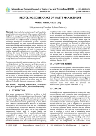 International Research Journal of Engineering and Technology (IRJET) e-ISSN: 2395-0056
Volume: 09 Issue: 12 | Dec 2022 www.irjet.net p-ISSN: 2395-0072
© 2022, IRJET | Impact Factor value: 7.529 | ISO 9001:2008 Certified Journal | Page 761
RECYCLING SIGNIFICANCE OF WASTE MANAGEMENT
1Antima Pathak, 2Ishani Garg
1,2 Department of Planning, Sushant University
---------------------------------------------------------------------***---------------------------------------------------------------------
Abstract - As a result of urbanization and rapid population
growth solid waste generation is rising at a pace whichmakes
it difficult to manage the waste produced. Risks of improper
waste management has drawn great attention of public and
policy makers and has forced them to come up with the new
policies for dealing with accumulation of waste. Improper
waste management has great impact on environment and
public health hence one should follow proper measures and
norms for waste disposal which has been suggested by the
experts. Proper management of waste is important for
building sustainable and livable environment, butitremainsa
challenge for many developing countries and cities. An
appropriate technology that is environmentally friendly,
socially acceptable, and economically accessible can fulfillthe
society demands of sustainable waste management.
This paper overviews the waste management along with the
recycling of waste and the responses of the government to
address various problems brought about by improper waste
management. It also reviews the policies related to waste
management including the latest the most comprehensive
solid waste management policy in the country. It focuses on
the implementation of these policies and the recent initiatives
and activities to promote proper waste management and
recycling. Using the experiences of some selected case studies,
the potentials and benefits of recycling both has been
addressed related to the waste management problems.
Key Words: Recycling, Urbanization, Sustainable
Waste, Management, Policies, Environment Friendly
1. INTRODUCTION
Solid waste management (SWM) is a problem in both
developed and developing nations around the world.People
are consistently producing solid waste via their regular
activities. As global population increases the generation of
solid waste increases as well, particularly in cities. There
were 2.9 billion urban residents in the world in 2000 and is
anticipated to reach 5 billion 2030, that will cause a faster
rate of solid waste production. Managing this enormous
amount of waste effectively is very crucial. Poor solid waste
management brings with it serious health and
environmental problems. Piles of uncollected solid waste
accumulated in open spaces and streets are major
contributors to health problems and environmental
degradation. These wastes generally add greatly to water
pollution as when it rains, much of this waste ends up being
swept into water bodies with the surface runoff. According
to the World Health Organization, more than five million
deaths worldwide are caused each year by waterborne and
water-related diseases (UN). In order to minimizerisk tothe
environment and human health, solid waste must be
properly managed, whichincludesproperstorage,collection,
transportation, treatment, and disposal. In industrialized
nations, Workable regulations are now in place, and the
justifications for waste collection and disposal are widely
understood and accepted. The lack of land available for
sanitary landfills is the other issue that developed nations
must deal with. Since the landfill technique is very popular
and widely used in developed countries to dispose of
municipal solid waste, it requires a sizable operating area as
well as the right technology to minimize environmental
pollution. (kassim, 2012)
1.1 LITERATURE REVIEW
Sustainable waste management aims to reduce the amount
of solid waste that is disposed of in the landfills or through
incineration. Materials are kept in use foraslongaspossible.
To help lessen the detrimental environmental, social, and
economic effects of 21st-century consumption, a more
thorough approach towards sustainablewaste management
must focus on the entire lifecycle of a product. This is
because of the fact that in our current linear economy, waste
production starts even before the products are
manufactured. (Ariva Sugandi Permana a, 2015)
1.2 CONCEPT
Sustainable waste management aims to produce the least
amount of waste while consuming fewer natural resources
and reusing as many natural resources as possible. it is our
responsibility to do sustainable waste management for the
sake of both our environment and future generations. A
successful sustainable waste management system should
include feedback loops, put an emphasis on processes,
demonstrate adaptability, and divert waste from disposal.
The circular economy which involves sharing, leasing,
reusing, refurbishing and recycling of existing material as
long as possible is central idea of sustainable waste
management which presents numerous opportunities and
advantages for the economy, society, and environment.
Collecting, classifying, treating, recycling, and, when
properly facilitated, supplying an energy and resource
source are all components of sustainable waste
 