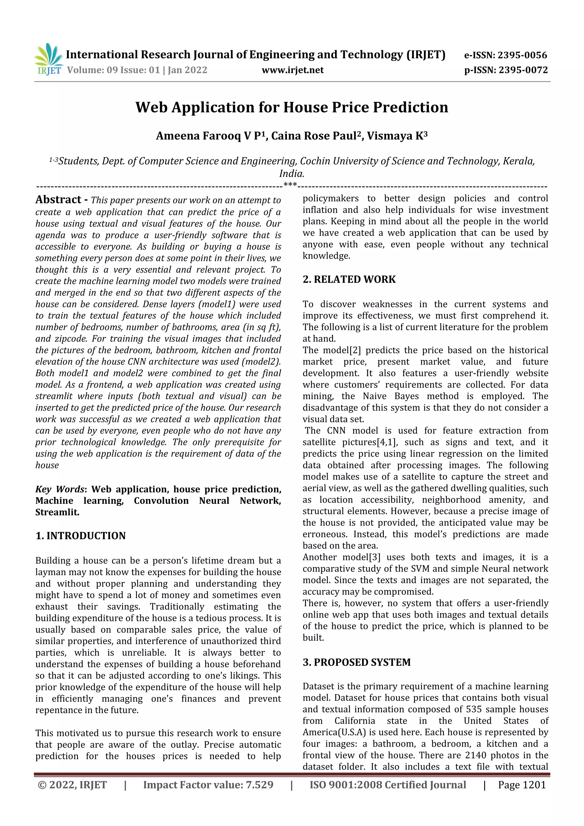 International Research Journal of Engineering and Technology (IRJET) e-ISSN: 2395-0056
Volume: 09 Issue: 01 | Jan 2022 www.irjet.net p-ISSN: 2395-0072
© 2022, IRJET | Impact Factor value: 7.529 | ISO 9001:2008 Certified Journal | Page 1201
Web Application for House Price Prediction
Ameena Farooq V P1, Caina Rose Paul2, Vismaya K3
1-3Students, Dept. of Computer Science and Engineering, Cochin University of Science and Technology, Kerala,
India.
---------------------------------------------------------------------***----------------------------------------------------------------------
Abstract - This paper presents our work on an attempt to
create a web application that can predict the price of a
house using textual and visual features of the house. Our
agenda was to produce a user-friendly software that is
accessible to everyone. As building or buying a house is
something every person does at some point in their lives, we
thought this is a very essential and relevant project. To
create the machine learning model two models were trained
and merged in the end so that two different aspects of the
house can be considered. Dense layers (model1) were used
to train the textual features of the house which included
number of bedrooms, number of bathrooms, area (in sq ft),
and zipcode. For training the visual images that included
the pictures of the bedroom, bathroom, kitchen and frontal
elevation of the house CNN architecture was used (model2).
Both model1 and model2 were combined to get the final
model. As a frontend, a web application was created using
streamlit where inputs (both textual and visual) can be
inserted to get the predicted price of the house. Our research
work was successful as we created a web application that
can be used by everyone, even people who do not have any
prior technological knowledge. The only prerequisite for
using the web application is the requirement of data of the
house
Key Words: Web application, house price prediction,
Machine learning, Convolution Neural Network,
Streamlit.
1. INTRODUCTION
Building a house can be a person’s lifetime dream but a
layman may not know the expenses for building the house
and without proper planning and understanding they
might have to spend a lot of money and sometimes even
exhaust their savings. Traditionally estimating the
building expenditure of the house is a tedious process. It is
usually based on comparable sales price, the value of
similar properties, and interference of unauthorized third
parties, which is unreliable. It is always better to
understand the expenses of building a house beforehand
so that it can be adjusted according to one’s likings. This
prior knowledge of the expenditure of the house will help
in efficiently managing one's finances and prevent
repentance in the future.
This motivated us to pursue this research work to ensure
that people are aware of the outlay. Precise automatic
prediction for the houses prices is needed to help
policymakers to better design policies and control
inflation and also help individuals for wise investment
plans. Keeping in mind about all the people in the world
we have created a web application that can be used by
anyone with ease, even people without any technical
knowledge.
2. RELATED WORK
To discover weaknesses in the current systems and
improve its effectiveness, we must first comprehend it.
The following is a list of current literature for the problem
at hand.
The model[2] predicts the price based on the historical
market price, present market value, and future
development. It also features a user-friendly website
where customers’ requirements are collected. For data
mining, the Naive Bayes method is employed. The
disadvantage of this system is that they do not consider a
visual data set.
The CNN model is used for feature extraction from
satellite pictures[4,1], such as signs and text, and it
predicts the price using linear regression on the limited
data obtained after processing images. The following
model makes use of a satellite to capture the street and
aerial view, as well as the gathered dwelling qualities, such
as location accessibility, neighborhood amenity, and
structural elements. However, because a precise image of
the house is not provided, the anticipated value may be
erroneous. Instead, this model’s predictions are made
based on the area.
Another model[3] uses both texts and images, it is a
comparative study of the SVM and simple Neural network
model. Since the texts and images are not separated, the
accuracy may be compromised.
There is, however, no system that offers a user-friendly
online web app that uses both images and textual details
of the house to predict the price, which is planned to be
built.
3. PROPOSED SYSTEM
Dataset is the primary requirement of a machine learning
model. Dataset for house prices that contains both visual
and textual information composed of 535 sample houses
from California state in the United States of
America(U.S.A) is used here. Each house is represented by
four images: a bathroom, a bedroom, a kitchen and a
frontal view of the house. There are 2140 photos in the
dataset folder. It also includes a text file with textual
 