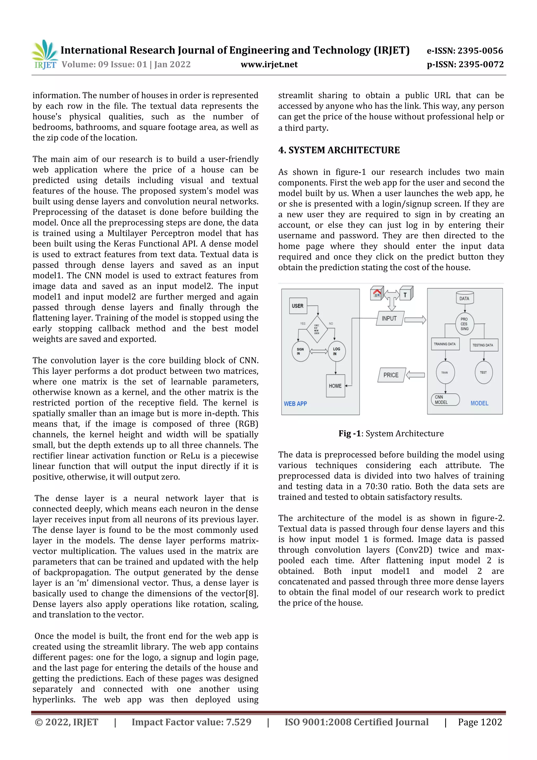 International Research Journal of Engineering and Technology (IRJET) e-ISSN: 2395-0056
Volume: 09 Issue: 01 | Jan 2022 www.irjet.net p-ISSN: 2395-0072
© 2022, IRJET | Impact Factor value: 7.529 | ISO 9001:2008 Certified Journal | Page 1202
information. The number of houses in order is represented
by each row in the file. The textual data represents the
house's physical qualities, such as the number of
bedrooms, bathrooms, and square footage area, as well as
the zip code of the location.
The main aim of our research is to build a user-friendly
web application where the price of a house can be
predicted using details including visual and textual
features of the house. The proposed system's model was
built using dense layers and convolution neural networks.
Preprocessing of the dataset is done before building the
model. Once all the preprocessing steps are done, the data
is trained using a Multilayer Perceptron model that has
been built using the Keras Functional API. A dense model
is used to extract features from text data. Textual data is
passed through dense layers and saved as an input
model1. The CNN model is used to extract features from
image data and saved as an input model2. The input
model1 and input model2 are further merged and again
passed through dense layers and finally through the
flattening layer. Training of the model is stopped using the
early stopping callback method and the best model
weights are saved and exported.
The convolution layer is the core building block of CNN.
This layer performs a dot product between two matrices,
where one matrix is the set of learnable parameters,
otherwise known as a kernel, and the other matrix is the
restricted portion of the receptive field. The kernel is
spatially smaller than an image but is more in-depth. This
means that, if the image is composed of three (RGB)
channels, the kernel height and width will be spatially
small, but the depth extends up to all three channels. The
rectifier linear activation function or ReLu is a piecewise
linear function that will output the input directly if it is
positive, otherwise, it will output zero.
The dense layer is a neural network layer that is
connected deeply, which means each neuron in the dense
layer receives input from all neurons of its previous layer.
The dense layer is found to be the most commonly used
layer in the models. The dense layer performs matrix-
vector multiplication. The values used in the matrix are
parameters that can be trained and updated with the help
of backpropagation. The output generated by the dense
layer is an ‘m’ dimensional vector. Thus, a dense layer is
basically used to change the dimensions of the vector[8].
Dense layers also apply operations like rotation, scaling,
and translation to the vector.
Once the model is built, the front end for the web app is
created using the streamlit library. The web app contains
different pages: one for the logo, a signup and login page,
and the last page for entering the details of the house and
getting the predictions. Each of these pages was designed
separately and connected with one another using
hyperlinks. The web app was then deployed using
streamlit sharing to obtain a public URL that can be
accessed by anyone who has the link. This way, any person
can get the price of the house without professional help or
a third party.
4. SYSTEM ARCHITECTURE
As shown in figure-1 our research includes two main
components. First the web app for the user and second the
model built by us. When a user launches the web app, he
or she is presented with a login/signup screen. If they are
a new user they are required to sign in by creating an
account, or else they can just log in by entering their
username and password. They are then directed to the
home page where they should enter the input data
required and once they click on the predict button they
obtain the prediction stating the cost of the house.
Fig -1: System Architecture
The data is preprocessed before building the model using
various techniques considering each attribute. The
preprocessed data is divided into two halves of training
and testing data in a 70:30 ratio. Both the data sets are
trained and tested to obtain satisfactory results.
The architecture of the model is as shown in figure-2.
Textual data is passed through four dense layers and this
is how input model 1 is formed. Image data is passed
through convolution layers (Conv2D) twice and max-
pooled each time. After flattening input model 2 is
obtained. Both input model1 and model 2 are
concatenated and passed through three more dense layers
to obtain the final model of our research work to predict
the price of the house.
 