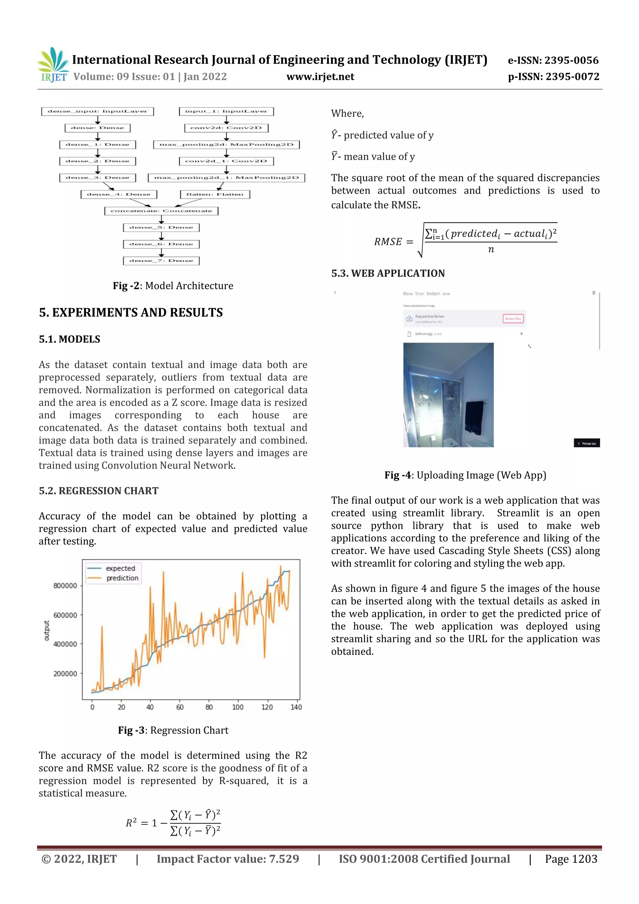 International Research Journal of Engineering and Technology (IRJET) e-ISSN: 2395-0056
Volume: 09 Issue: 01 | Jan 2022 www.irjet.net p-ISSN: 2395-0072
© 2022, IRJET | Impact Factor value: 7.529 | ISO 9001:2008 Certified Journal | Page 1203
Fig -2: Model Architecture
5. EXPERIMENTS AND RESULTS
5.1. MODELS
As the dataset contain textual and image data both are
preprocessed separately, outliers from textual data are
removed. Normalization is performed on categorical data
and the area is encoded as a Z score. Image data is resized
and images corresponding to each house are
concatenated. As the dataset contains both textual and
image data both data is trained separately and combined.
Textual data is trained using dense layers and images are
trained using Convolution Neural Network.
5.2. REGRESSION CHART
Accuracy of the model can be obtained by plotting a
regression chart of expected value and predicted value
after testing.
Fig -3: Regression Chart
The accuracy of the model is determined using the R2
score and RMSE value. R2 score is the goodness of fit of a
regression model is represented by R-squared, it is a
statistical measure.
∑ ̂
∑ ̅
Where,
̂- predicted value of y
̅- mean value of y
The square root of the mean of the squared discrepancies
between actual outcomes and predictions is used to
calculate the RMSE.
√
∑
5.3. WEB APPLICATION
Fig -4: Uploading Image (Web App)
The final output of our work is a web application that was
created using streamlit library. Streamlit is an open
source python library that is used to make web
applications according to the preference and liking of the
creator. We have used Cascading Style Sheets (CSS) along
with streamlit for coloring and styling the web app.
As shown in figure 4 and figure 5 the images of the house
can be inserted along with the textual details as asked in
the web application, in order to get the predicted price of
the house. The web application was deployed using
streamlit sharing and so the URL for the application was
obtained.
 