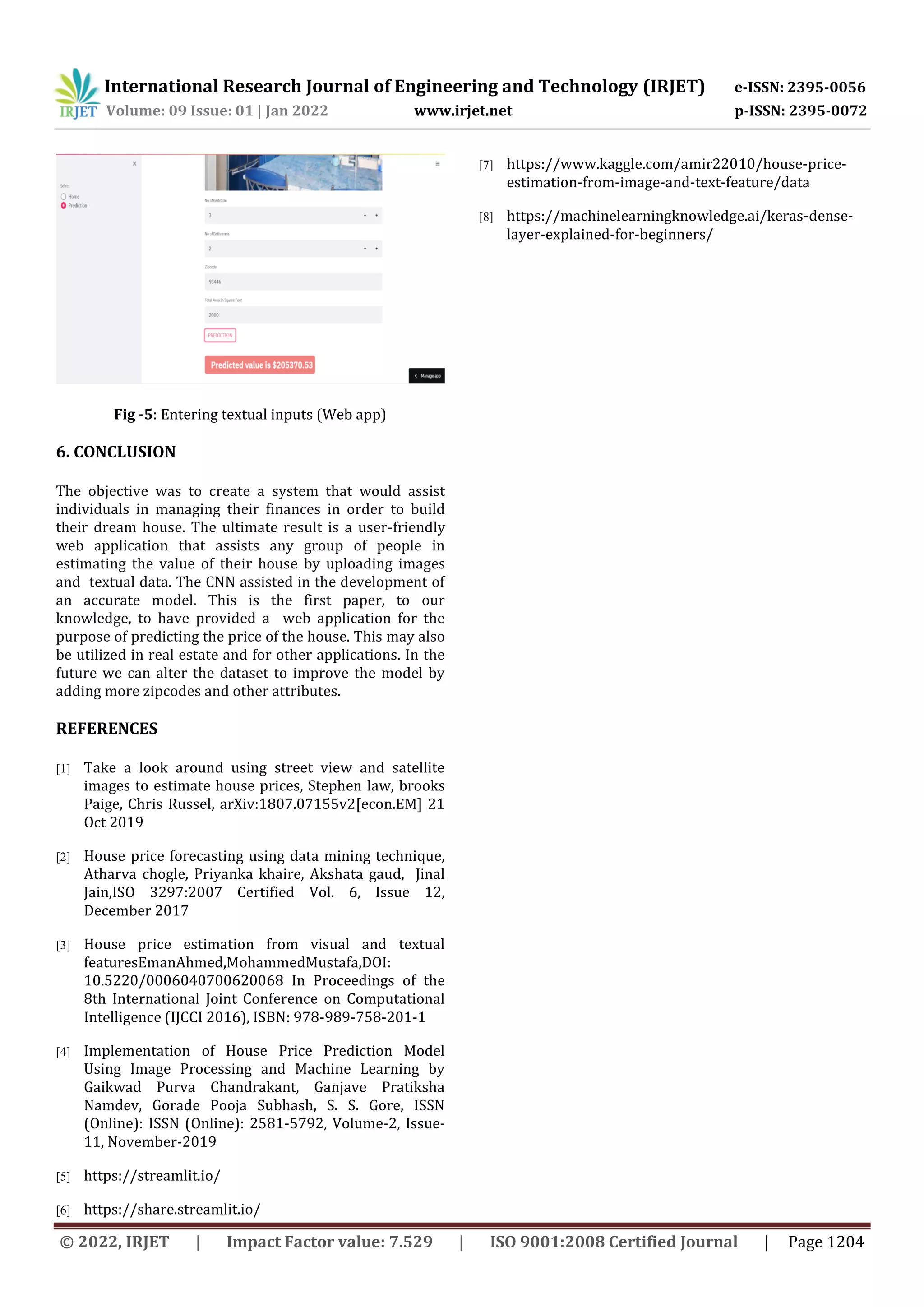 International Research Journal of Engineering and Technology (IRJET) e-ISSN: 2395-0056
Volume: 09 Issue: 01 | Jan 2022 www.irjet.net p-ISSN: 2395-0072
© 2022, IRJET | Impact Factor value: 7.529 | ISO 9001:2008 Certified Journal | Page 1204
Fig -5: Entering textual inputs (Web app)
6. CONCLUSION
The objective was to create a system that would assist
individuals in managing their finances in order to build
their dream house. The ultimate result is a user-friendly
web application that assists any group of people in
estimating the value of their house by uploading images
and textual data. The CNN assisted in the development of
an accurate model. This is the first paper, to our
knowledge, to have provided a web application for the
purpose of predicting the price of the house. This may also
be utilized in real estate and for other applications. In the
future we can alter the dataset to improve the model by
adding more zipcodes and other attributes.
REFERENCES
[1] Take a look around using street view and satellite
images to estimate house prices, Stephen law, brooks
Paige, Chris Russel, arXiv:1807.07155v2[econ.EM] 21
Oct 2019
[2] House price forecasting using data mining technique,
Atharva chogle, Priyanka khaire, Akshata gaud, Jinal
Jain,ISO 3297:2007 Certified Vol. 6, Issue 12,
December 2017
[3] House price estimation from visual and textual
featuresEmanAhmed,MohammedMustafa,DOI:
10.5220/0006040700620068 In Proceedings of the
8th International Joint Conference on Computational
Intelligence (IJCCI 2016), ISBN: 978-989-758-201-1
[4] Implementation of House Price Prediction Model
Using Image Processing and Machine Learning by
Gaikwad Purva Chandrakant, Ganjave Pratiksha
Namdev, Gorade Pooja Subhash, S. S. Gore, ISSN
(Online): ISSN (Online): 2581-5792, Volume-2, Issue-
11, November-2019
[5] https://streamlit.io/
[6] https://share.streamlit.io/
[7] https://www.kaggle.com/amir22010/house-price-
estimation-from-image-and-text-feature/data
[8] https://machinelearningknowledge.ai/keras-dense-
layer-explained-for-beginners/
 