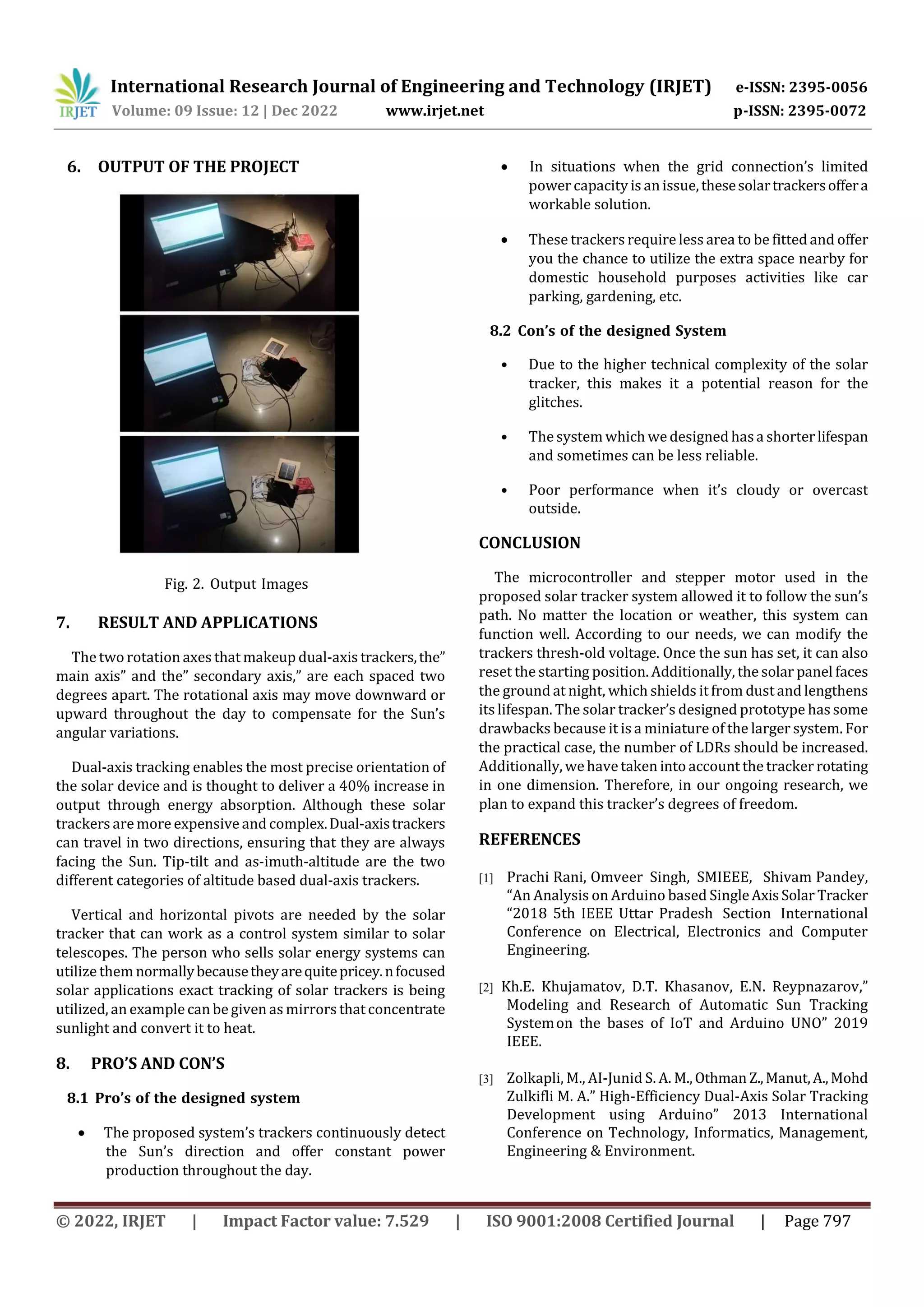 International Research Journal of Engineering and Technology (IRJET) e-ISSN: 2395-0056
Volume: 09 Issue: 12 | Dec 2022 www.irjet.net p-ISSN: 2395-0072
© 2022, IRJET | Impact Factor value: 7.529 | ISO 9001:2008 Certified Journal | Page 797
6. OUTPUT OF THE PROJECT
7. RESULT AND APPLICATIONS
The two rotation axes that makeup dual-axis trackers,the”
main axis” and the” secondary axis,” are each spaced two
degrees apart. The rotational axis may move downward or
upward throughout the day to compensate for the Sun’s
angular variations.
Dual-axis tracking enables the most precise orientation of
the solar device and is thought to deliver a 40% increase in
output through energy absorption. Although these solar
trackers are more expensive and complex.Dual-axistrackers
can travel in two directions, ensuring that they are always
facing the Sun. Tip-tilt and as-imuth-altitude are the two
different categories of altitude based dual-axis trackers.
Vertical and horizontal pivots are needed by the solar
tracker that can work as a control system similar to solar
telescopes. The person who sells solar energy systems can
utilize them normallybecausetheyarequitepricey.nfocused
solar applications exact tracking of solar trackers is being
utilized, an example can be given as mirrors that concentrate
sunlight and convert it to heat.
8. PRO’S AND CON’S
8.1 Pro’s of the designed system
 The proposed system’s trackers continuously detect
the Sun’s direction and offer constant power
production throughout the day.
 In situations when the grid connection’s limited
power capacity is an issue,thesesolartrackersoffera
workable solution.
 These trackers require less area to be fitted and offer
you the chance to utilize the extra space nearby for
domestic household purposes activities like car
parking, gardening, etc.
8.2 Con’s of the designed System
• Due to the higher technical complexity of the solar
tracker, this makes it a potential reason for the
glitches.
• The system which wedesigned hasa shorterlifespan
and sometimes can be less reliable.
• Poor performance when it’s cloudy or overcast
outside.
CONCLUSION
The microcontroller and stepper motor used in the
proposed solar tracker system allowed it to follow the sun’s
path. No matter the location or weather, this system can
function well. According to our needs, we can modify the
trackers thresh-old voltage. Once the sun has set, it can also
reset the starting position. Additionally, the solar panel faces
the ground at night, which shields it from dust and lengthens
its lifespan. The solar tracker’s designed prototype has some
drawbacks because it is a miniature of the larger system. For
the practical case, the number of LDRs should be increased.
Additionally, wehave taken into account the tracker rotating
in one dimension. Therefore, in our ongoing research, we
plan to expand this tracker’s degrees of freedom.
REFERENCES
[1] Prachi Rani, Omveer Singh, SMIEEE, Shivam Pandey,
“An Analysis on Arduino based SingleAxisSolar Tracker
“2018 5th IEEE Uttar Pradesh Section International
Conference on Electrical, Electronics and Computer
Engineering.
[2] Kh.E. Khujamatov, D.T. Khasanov, E.N. Reypnazarov,”
Modeling and Research of Automatic Sun Tracking
Systemon the bases of IoT and Arduino UNO” 2019
IEEE.
[3] Zolkapli, M., AI-Junid S. A. M.,OthmanZ.,Manut,A.,Mohd
Zulkifli M. A.” High-Efficiency Dual-Axis Solar Tracking
Development using Arduino” 2013 International
Conference on Technology, Informatics, Management,
Engineering & Environment.
Fig. 2. Output Images
 