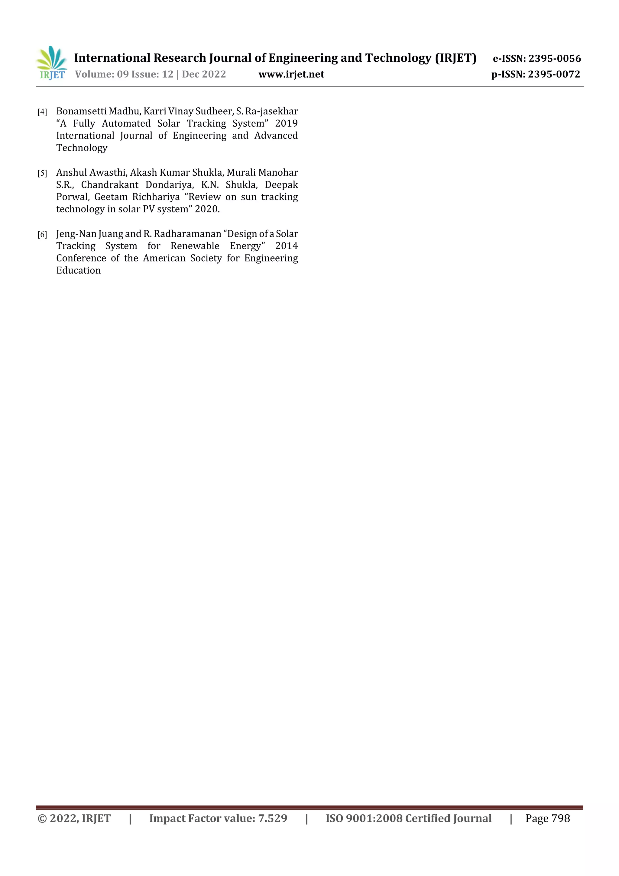 International Research Journal of Engineering and Technology (IRJET) e-ISSN: 2395-0056
Volume: 09 Issue: 12 | Dec 2022 www.irjet.net p-ISSN: 2395-0072
© 2022, IRJET | Impact Factor value: 7.529 | ISO 9001:2008 Certified Journal | Page 798
[4] Bonamsetti Madhu, Karri Vinay Sudheer, S. Ra-jasekhar
“A Fully Automated Solar Tracking System” 2019
International Journal of Engineering and Advanced
Technology
[5] Anshul Awasthi, Akash Kumar Shukla, Murali Manohar
S.R., Chandrakant Dondariya, K.N. Shukla, Deepak
Porwal, Geetam Richhariya “Review on sun tracking
technology in solar PV system” 2020.
[6] Jeng-Nan Juang and R. Radharamanan “Design ofa Solar
Tracking System for Renewable Energy” 2014
Conference of the American Society for Engineering
Education
 