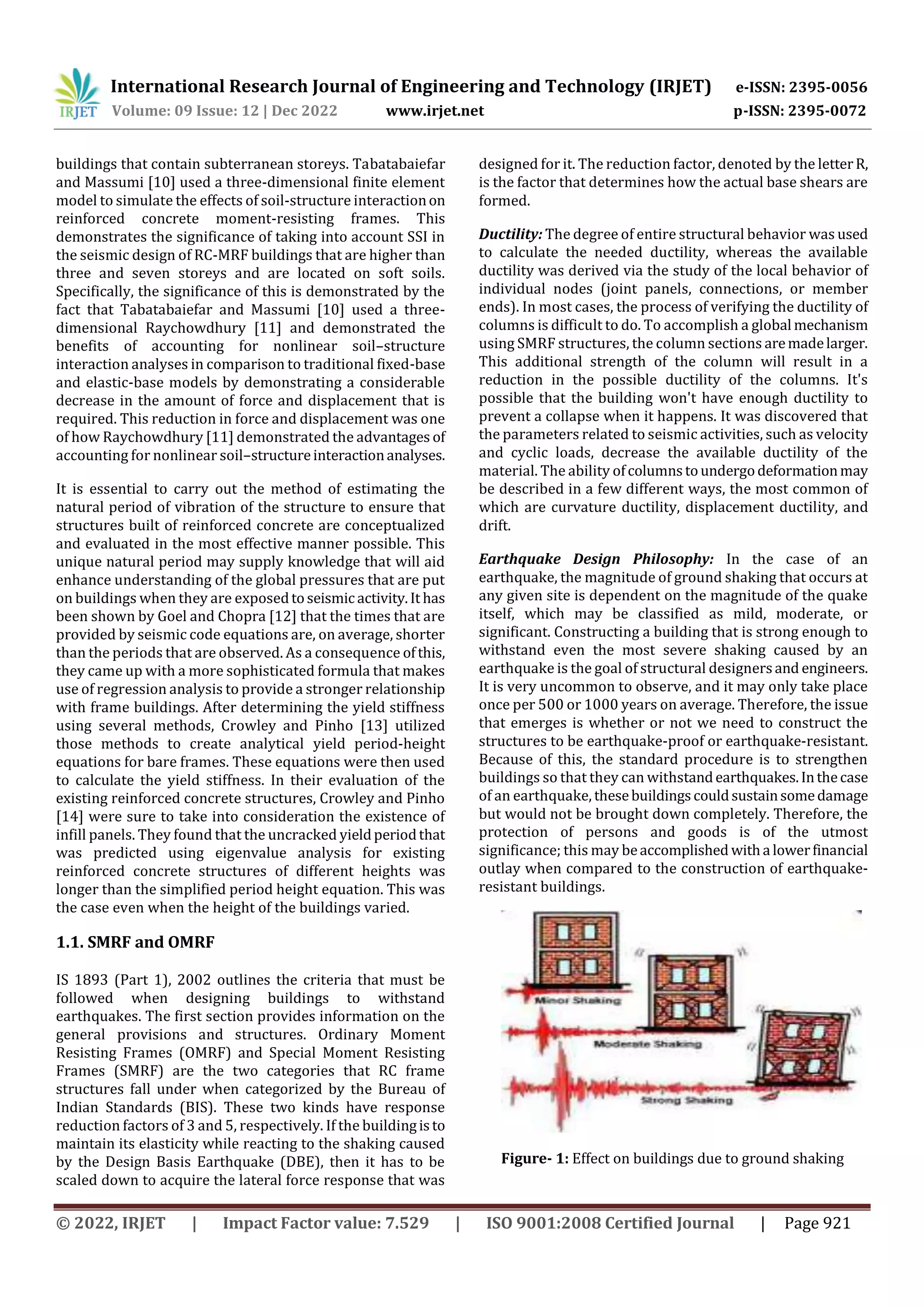 International Research Journal of Engineering and Technology (IRJET) e-ISSN: 2395-0056
Volume: 09 Issue: 12 | Dec 2022 www.irjet.net p-ISSN: 2395-0072
© 2022, IRJET | Impact Factor value: 7.529 | ISO 9001:2008 Certified Journal | Page 921
buildings that contain subterranean storeys. Tabatabaiefar
and Massumi [10] used a three-dimensional finite element
model to simulate the effects of soil-structure interactionon
reinforced concrete moment-resisting frames. This
demonstrates the significance of taking into account SSI in
the seismic design of RC-MRF buildings that are higher than
three and seven storeys and are located on soft soils.
Specifically, the significance of this is demonstrated by the
fact that Tabatabaiefar and Massumi [10] used a three-
dimensional Raychowdhury [11] and demonstrated the
benefits of accounting for nonlinear soil–structure
interaction analyses in comparison to traditional fixed-base
and elastic-base models by demonstrating a considerable
decrease in the amount of force and displacement that is
required. This reduction in force and displacement was one
of how Raychowdhury [11] demonstrated the advantages of
accounting for nonlinear soil–structureinteractionanalyses.
It is essential to carry out the method of estimating the
natural period of vibration of the structure to ensure that
structures built of reinforced concrete are conceptualized
and evaluated in the most effective manner possible. This
unique natural period may supply knowledge that will aid
enhance understanding of the global pressures that are put
on buildings when they are exposedtoseismic activity.It has
been shown by Goel and Chopra [12] that the times that are
provided by seismic code equations are, on average, shorter
than the periods that are observed. As a consequence ofthis,
they came up with a more sophisticated formula that makes
use of regression analysis to provide a stronger relationship
with frame buildings. After determining the yield stiffness
using several methods, Crowley and Pinho [13] utilized
those methods to create analytical yield period-height
equations for bare frames. These equations were then used
to calculate the yield stiffness. In their evaluation of the
existing reinforced concrete structures, Crowley and Pinho
[14] were sure to take into consideration the existence of
infill panels. They found that the uncracked yieldperiodthat
was predicted using eigenvalue analysis for existing
reinforced concrete structures of different heights was
longer than the simplified period height equation. This was
the case even when the height of the buildings varied.
1.1. SMRF and OMRF
IS 1893 (Part 1), 2002 outlines the criteria that must be
followed when designing buildings to withstand
earthquakes. The first section provides information on the
general provisions and structures. Ordinary Moment
Resisting Frames (OMRF) and Special Moment Resisting
Frames (SMRF) are the two categories that RC frame
structures fall under when categorized by the Bureau of
Indian Standards (BIS). These two kinds have response
reduction factors of 3 and 5, respectively. If the buildingisto
maintain its elasticity while reacting to the shaking caused
by the Design Basis Earthquake (DBE), then it has to be
scaled down to acquire the lateral force response that was
designed for it. The reduction factor, denoted by the letterR,
is the factor that determines how the actual base shears are
formed.
Ductility: The degree of entire structural behavior was used
to calculate the needed ductility, whereas the available
ductility was derived via the study of the local behavior of
individual nodes (joint panels, connections, or member
ends). In most cases, the process of verifying the ductility of
columns is difficult to do. To accomplish a global mechanism
using SMRF structures, the column sections aremadelarger.
This additional strength of the column will result in a
reduction in the possible ductility of the columns. It's
possible that the building won't have enough ductility to
prevent a collapse when it happens. It was discovered that
the parameters related to seismic activities, such as velocity
and cyclic loads, decrease the available ductility of the
material. The ability ofcolumnstoundergodeformationmay
be described in a few different ways, the most common of
which are curvature ductility, displacement ductility, and
drift.
Earthquake Design Philosophy: In the case of an
earthquake, the magnitude of ground shaking that occurs at
any given site is dependent on the magnitude of the quake
itself, which may be classified as mild, moderate, or
significant. Constructing a building that is strong enough to
withstand even the most severe shaking caused by an
earthquake is the goal of structural designersand engineers.
It is very uncommon to observe, and it may only take place
once per 500 or 1000 years on average. Therefore, the issue
that emerges is whether or not we need to construct the
structures to be earthquake-proof or earthquake-resistant.
Because of this, the standard procedure is to strengthen
buildings so that they can withstandearthquakes.Inthecase
of an earthquake, thesebuildingscouldsustainsomedamage
but would not be brought down completely. Therefore, the
protection of persons and goods is of the utmost
significance; this may beaccomplished witha lowerfinancial
outlay when compared to the construction of earthquake-
resistant buildings.
Figure- 1: Effect on buildings due to ground shaking
 
