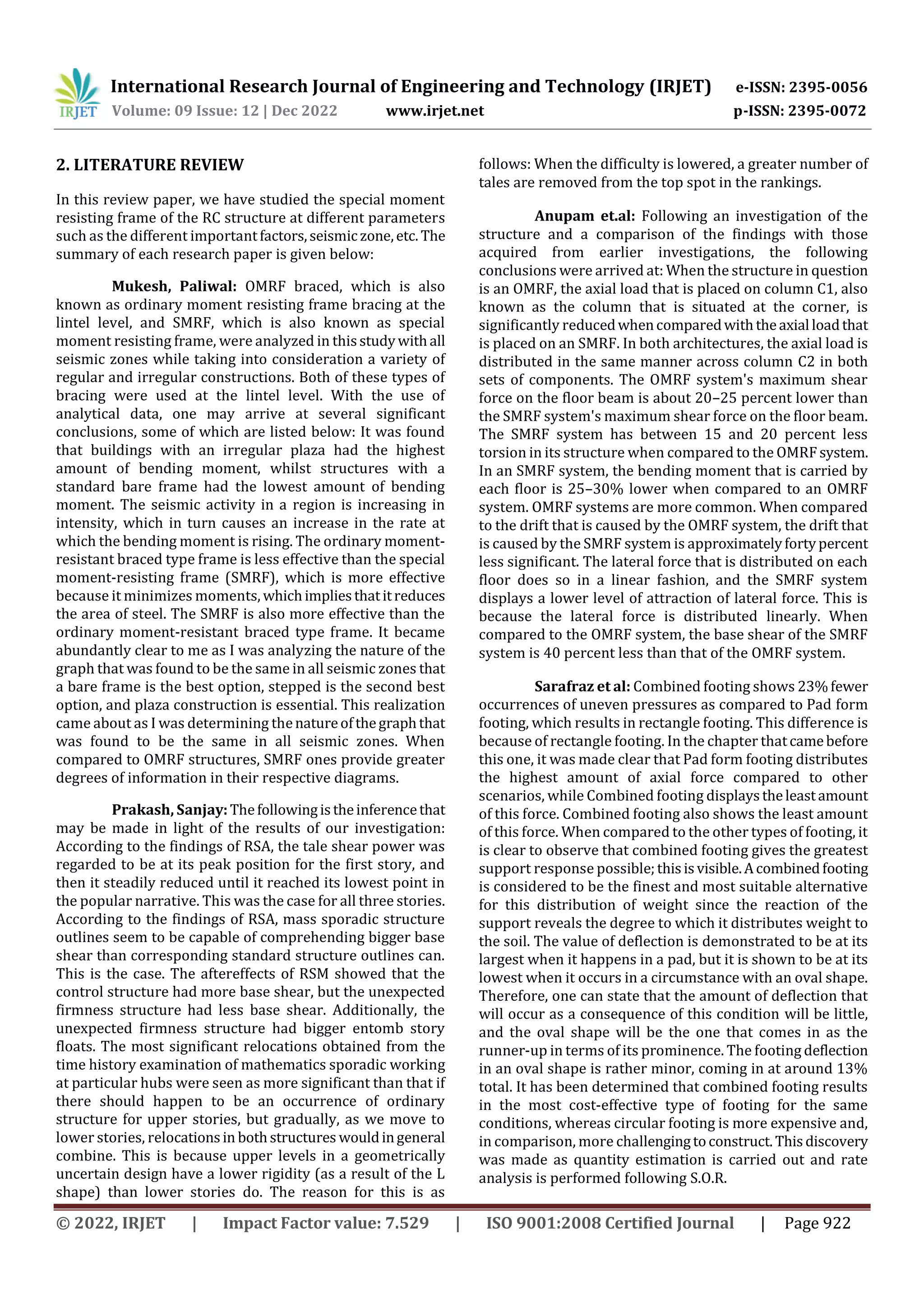 International Research Journal of Engineering and Technology (IRJET) e-ISSN: 2395-0056
Volume: 09 Issue: 12 | Dec 2022 www.irjet.net p-ISSN: 2395-0072
© 2022, IRJET | Impact Factor value: 7.529 | ISO 9001:2008 Certified Journal | Page 922
2. LITERATURE REVIEW
In this review paper, we have studied the special moment
resisting frame of the RC structure at different parameters
such as the different importantfactors,seismic zone,etc. The
summary of each research paper is given below:
Mukesh, Paliwal: OMRF braced, which is also
known as ordinary moment resisting frame bracing at the
lintel level, and SMRF, which is also known as special
moment resisting frame, were analyzed in thisstudywithall
seismic zones while taking into consideration a variety of
regular and irregular constructions. Both of these types of
bracing were used at the lintel level. With the use of
analytical data, one may arrive at several significant
conclusions, some of which are listed below: It was found
that buildings with an irregular plaza had the highest
amount of bending moment, whilst structures with a
standard bare frame had the lowest amount of bending
moment. The seismic activity in a region is increasing in
intensity, which in turn causes an increase in the rate at
which the bending moment is rising. The ordinary moment-
resistant braced type frame is less effective than the special
moment-resisting frame (SMRF), which is more effective
because it minimizes moments, whichimpliesthatitreduces
the area of steel. The SMRF is also more effective than the
ordinary moment-resistant braced type frame. It became
abundantly clear to me as I was analyzing the nature of the
graph that was found to be the same in all seismic zones that
a bare frame is the best option, stepped is the second best
option, and plaza construction is essential. This realization
came about as I was determining thenatureofthegraphthat
was found to be the same in all seismic zones. When
compared to OMRF structures, SMRF ones provide greater
degrees of information in their respective diagrams.
Prakash, Sanjay:Thefollowingistheinferencethat
may be made in light of the results of our investigation:
According to the findings of RSA, the tale shear power was
regarded to be at its peak position for the first story, and
then it steadily reduced until it reached its lowest point in
the popular narrative. This was the case for all three stories.
According to the findings of RSA, mass sporadic structure
outlines seem to be capable of comprehending bigger base
shear than corresponding standard structure outlines can.
This is the case. The aftereffects of RSM showed that the
control structure had more base shear, but the unexpected
firmness structure had less base shear. Additionally, the
unexpected firmness structure had bigger entomb story
floats. The most significant relocations obtained from the
time history examination of mathematics sporadic working
at particular hubs were seen as more significant than that if
there should happen to be an occurrence of ordinary
structure for upper stories, but gradually, as we move to
lower stories, relocationsin bothstructures wouldingeneral
combine. This is because upper levels in a geometrically
uncertain design have a lower rigidity (as a result of the L
shape) than lower stories do. The reason for this is as
follows: When the difficulty is lowered, a greater number of
tales are removed from the top spot in the rankings.
Anupam et.al: Following an investigation of the
structure and a comparison of the findings with those
acquired from earlier investigations, the following
conclusions were arrived at: When the structure in question
is an OMRF, the axial load that is placed on column C1, also
known as the column that is situated at the corner, is
significantly reducedwhencomparedwiththeaxial loadthat
is placed on an SMRF. In both architectures, the axial load is
distributed in the same manner across column C2 in both
sets of components. The OMRF system's maximum shear
force on the floor beam is about 20–25 percent lower than
the SMRF system's maximum shear force on the floor beam.
The SMRF system has between 15 and 20 percent less
torsion in its structure when compared to the OMRFsystem.
In an SMRF system, the bending moment that is carried by
each floor is 25–30% lower when compared to an OMRF
system. OMRF systems are more common. When compared
to the drift that is caused by the OMRF system, the drift that
is caused by the SMRF system is approximatelyfortypercent
less significant. The lateral force that is distributed on each
floor does so in a linear fashion, and the SMRF system
displays a lower level of attraction of lateral force. This is
because the lateral force is distributed linearly. When
compared to the OMRF system, the base shear of the SMRF
system is 40 percent less than that of the OMRF system.
Sarafraz et al: Combined footing shows 23%fewer
occurrences of uneven pressures as compared to Pad form
footing, which results in rectangle footing. This difference is
because of rectangle footing. In the chapter thatcamebefore
this one, it was made clear that Pad form footing distributes
the highest amount of axial force compared to other
scenarios, while Combined footing displaystheleastamount
of this force. Combined footing also shows the least amount
of this force. When compared to the other types of footing, it
is clear to observe that combined footing gives the greatest
support response possible;thisisvisible.Acombinedfooting
is considered to be the finest and most suitable alternative
for this distribution of weight since the reaction of the
support reveals the degree to which it distributes weight to
the soil. The value of deflection is demonstrated to be at its
largest when it happens in a pad, but it is shown to be at its
lowest when it occurs in a circumstance with an oval shape.
Therefore, one can state that the amount of deflection that
will occur as a consequence of this condition will be little,
and the oval shape will be the one that comes in as the
runner-up in terms of its prominence. The footing deflection
in an oval shape is rather minor, coming in at around 13%
total. It has been determined that combined footing results
in the most cost-effective type of footing for the same
conditions, whereas circular footing is more expensive and,
in comparison, more challengingtoconstruct.Thisdiscovery
was made as quantity estimation is carried out and rate
analysis is performed following S.O.R.
 