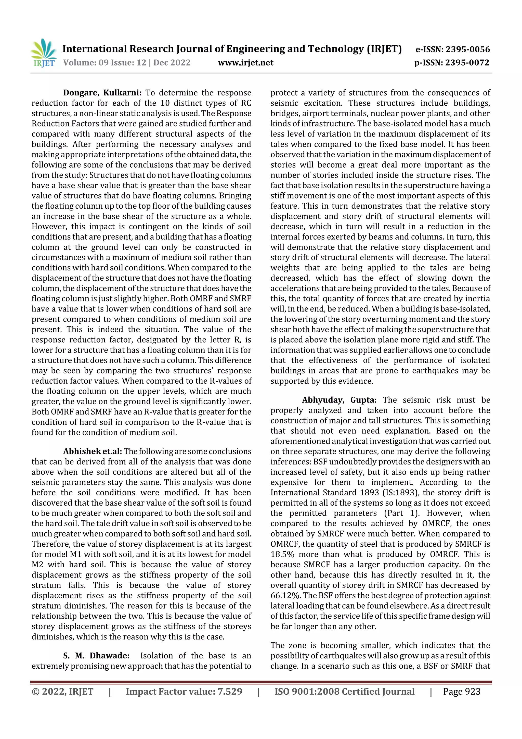 International Research Journal of Engineering and Technology (IRJET) e-ISSN: 2395-0056
Volume: 09 Issue: 12 | Dec 2022 www.irjet.net p-ISSN: 2395-0072
© 2022, IRJET | Impact Factor value: 7.529 | ISO 9001:2008 Certified Journal | Page 923
Dongare, Kulkarni: To determine the response
reduction factor for each of the 10 distinct types of RC
structures, a non-linear static analysis isused.TheResponse
Reduction Factors that were gained are studied further and
compared with many different structural aspects of the
buildings. After performing the necessary analyses and
making appropriate interpretations oftheobtaineddata,the
following are some of the conclusions that may be derived
from the study: Structures that do not have floatingcolumns
have a base shear value that is greater than the base shear
value of structures that do have floating columns. Bringing
the floating column up to the top floor of the building causes
an increase in the base shear of the structure as a whole.
However, this impact is contingent on the kinds of soil
conditions that are present, and a building thathasa floating
column at the ground level can only be constructed in
circumstances with a maximum of medium soil rather than
conditions with hard soil conditions. When compared to the
displacement of the structure that does not have the floating
column, the displacement of the structure thatdoeshavethe
floating column is just slightly higher. Both OMRF and SMRF
have a value that is lower when conditions of hard soil are
present compared to when conditions of medium soil are
present. This is indeed the situation. The value of the
response reduction factor, designated by the letter R, is
lower for a structure that has a floating column than it is for
a structure that does not have such a column.Thisdifference
may be seen by comparing the two structures' response
reduction factor values. When compared to the R-values of
the floating column on the upper levels, which are much
greater, the value on the ground level is significantly lower.
Both OMRF and SMRF have an R-value that is greater for the
condition of hard soil in comparison to the R-value that is
found for the condition of medium soil.
Abhishek et.al: Thefollowingaresomeconclusions
that can be derived from all of the analysis that was done
above when the soil conditions are altered but all of the
seismic parameters stay the same. This analysis was done
before the soil conditions were modified. It has been
discovered that the base shear value of the soft soil is found
to be much greater when compared to both the soft soil and
the hard soil. The tale drift value in soft soil is observedto be
much greater when compared to both soft soil and hard soil.
Therefore, the value of storey displacement is at its largest
for model M1 with soft soil, and it is at its lowest for model
M2 with hard soil. This is because the value of storey
displacement grows as the stiffness property of the soil
stratum falls. This is because the value of storey
displacement rises as the stiffness property of the soil
stratum diminishes. The reason for this is because of the
relationship between the two. This is because the value of
storey displacement grows as the stiffness of the storeys
diminishes, which is the reason why this is the case.
S. M. Dhawade: Isolation of the base is an
extremely promising new approach that has the potential to
protect a variety of structures from the consequences of
seismic excitation. These structures include buildings,
bridges, airport terminals, nuclear power plants, and other
kinds of infrastructure. The base-isolated model has a much
less level of variation in the maximum displacement of its
tales when compared to the fixed base model. It has been
observed that the variation in the maximumdisplacementof
stories will become a great deal more important as the
number of stories included inside the structure rises. The
fact that base isolation results in the superstructurehavinga
stiff movement is one of the most important aspects of this
feature. This in turn demonstrates that the relative story
displacement and story drift of structural elements will
decrease, which in turn will result in a reduction in the
internal forces exerted by beams and columns. In turn, this
will demonstrate that the relative story displacement and
story drift of structural elements will decrease. The lateral
weights that are being applied to the tales are being
decreased, which has the effect of slowing down the
accelerations that are being provided to the tales.Becauseof
this, the total quantity of forces that are created by inertia
will, in the end, be reduced. When a buildingisbase-isolated,
the lowering of the story overturning moment and the story
shear both have the effect of making the superstructure that
is placed above the isolation plane more rigid and stiff. The
information that was supplied earlierallowsoneto conclude
that the effectiveness of the performance of isolated
buildings in areas that are prone to earthquakes may be
supported by this evidence.
Abhyuday, Gupta: The seismic risk must be
properly analyzed and taken into account before the
construction of major and tall structures. This is something
that should not even need explanation. Based on the
aforementioned analytical investigationthat wascarriedout
on three separate structures, one may derive the following
inferences: BSF undoubtedly provides the designerswith an
increased level of safety, but it also ends up being rather
expensive for them to implement. According to the
International Standard 1893 (IS:1893), the storey drift is
permitted in all of the systems so long as it does not exceed
the permitted parameters (Part 1). However, when
compared to the results achieved by OMRCF, the ones
obtained by SMRCF were much better. When compared to
OMRCF, the quantity of steel that is produced by SMRCF is
18.5% more than what is produced by OMRCF. This is
because SMRCF has a larger production capacity. On the
other hand, because this has directly resulted in it, the
overall quantity of storey drift in SMRCF has decreased by
66.12%. The BSF offers the best degree of protectionagainst
lateral loading that can be foundelsewhere.Asa directresult
of this factor, the service life of this specific framedesign will
be far longer than any other.
The zone is becoming smaller, which indicates that the
possibility of earthquakes will also growupasa resultofthis
change. In a scenario such as this one, a BSF or SMRF that
 