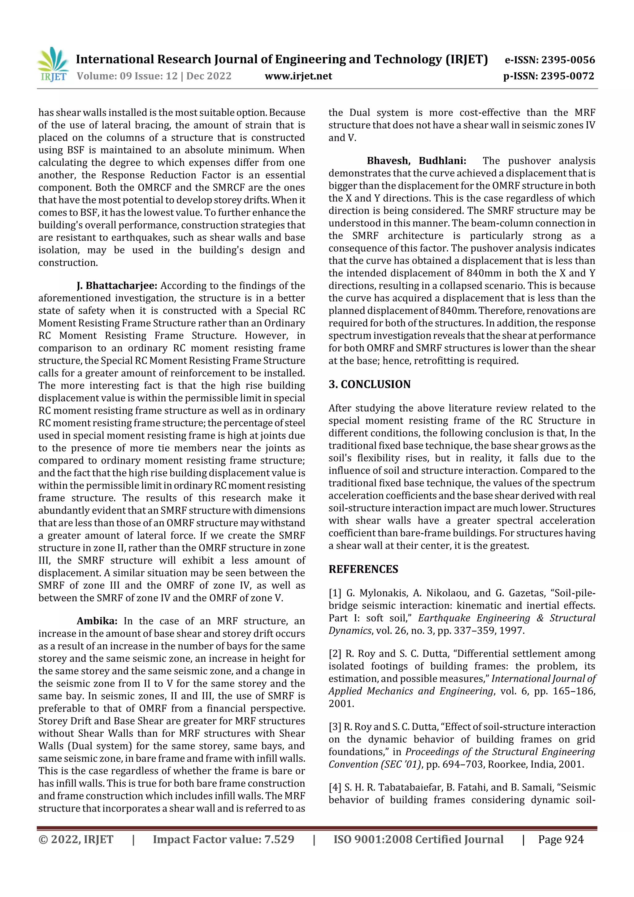 International Research Journal of Engineering and Technology (IRJET) e-ISSN: 2395-0056
Volume: 09 Issue: 12 | Dec 2022 www.irjet.net p-ISSN: 2395-0072
© 2022, IRJET | Impact Factor value: 7.529 | ISO 9001:2008 Certified Journal | Page 924
has shear walls installed is the most suitableoption.Because
of the use of lateral bracing, the amount of strain that is
placed on the columns of a structure that is constructed
using BSF is maintained to an absolute minimum. When
calculating the degree to which expenses differ from one
another, the Response Reduction Factor is an essential
component. Both the OMRCF and the SMRCF are the ones
that have the most potential to developstoreydrifts.Whenit
comes to BSF, it has the lowest value. To further enhancethe
building's overall performance, construction strategies that
are resistant to earthquakes, such as shear walls and base
isolation, may be used in the building's design and
construction.
J. Bhattacharjee: According to the findings of the
aforementioned investigation, the structure is in a better
state of safety when it is constructed with a Special RC
Moment Resisting Frame Structure rather than an Ordinary
RC Moment Resisting Frame Structure. However, in
comparison to an ordinary RC moment resisting frame
structure, the Special RC Moment Resisting Frame Structure
calls for a greater amount of reinforcement to be installed.
The more interesting fact is that the high rise building
displacement value is within the permissible limit in special
RC moment resisting frame structure as well as in ordinary
RC moment resisting framestructure;thepercentageofsteel
used in special moment resisting frame is high at joints due
to the presence of more tie members near the joints as
compared to ordinary moment resisting frame structure;
and the fact that the high rise building displacement value is
within the permissible limitinordinaryRCmoment resisting
frame structure. The results of this research make it
abundantly evident that an SMRF structurewithdimensions
that are less than those of an OMRF structuremaywithstand
a greater amount of lateral force. If we create the SMRF
structure in zone II, rather than the OMRF structure in zone
III, the SMRF structure will exhibit a less amount of
displacement. A similar situation may be seen between the
SMRF of zone III and the OMRF of zone IV, as well as
between the SMRF of zone IV and the OMRF of zone V.
Ambika: In the case of an MRF structure, an
increase in the amount of base shear and storey drift occurs
as a result of an increase in the number of bays for the same
storey and the same seismic zone, an increase in height for
the same storey and the same seismic zone, and a change in
the seismic zone from II to V for the same storey and the
same bay. In seismic zones, II and III, the use of SMRF is
preferable to that of OMRF from a financial perspective.
Storey Drift and Base Shear are greater for MRF structures
without Shear Walls than for MRF structures with Shear
Walls (Dual system) for the same storey, same bays, and
same seismic zone, in bare frame and frame with infill walls.
This is the case regardless of whether the frame is bare or
has infill walls. This is true for both bare frame construction
and frame construction which includes infill walls. The MRF
structure that incorporates a shear wall and is referred to as
the Dual system is more cost-effective than the MRF
structure that does not have a shear wall in seismic zones IV
and V.
Bhavesh, Budhlani: The pushover analysis
demonstrates that the curve achieved a displacement that is
bigger than the displacement for the OMRF structureinboth
the X and Y directions. This is the case regardless of which
direction is being considered. The SMRF structure may be
understood in this manner. The beam-column connection in
the SMRF architecture is particularly strong as a
consequence of this factor. The pushover analysis indicates
that the curve has obtained a displacement that is less than
the intended displacement of 840mm in both the X and Y
directions, resulting in a collapsed scenario. This is because
the curve has acquired a displacement that is less than the
planned displacement of840mm.Therefore, renovationsare
required for both of the structures. In addition, the response
spectrum investigationrevealsthattheshearatperformance
for both OMRF and SMRF structures is lower than the shear
at the base; hence, retrofitting is required.
3. CONCLUSION
After studying the above literature review related to the
special moment resisting frame of the RC Structure in
different conditions, the following conclusion is that, In the
traditional fixed base technique, the base shear grows asthe
soil's flexibility rises, but in reality, it falls due to the
influence of soil and structure interaction. Compared to the
traditional fixed base technique, the values of the spectrum
acceleration coefficientsandthebaseshearderivedwithreal
soil-structure interaction impact are muchlower.Structures
with shear walls have a greater spectral acceleration
coefficient than bare-frame buildings. For structures having
a shear wall at their center, it is the greatest.
REFERENCES
[1] G. Mylonakis, A. Nikolaou, and G. Gazetas, “Soil-pile-
bridge seismic interaction: kinematic and inertial effects.
Part I: soft soil,” Earthquake Engineering & Structural
Dynamics, vol. 26, no. 3, pp. 337–359, 1997.
[2] R. Roy and S. C. Dutta, “Differential settlement among
isolated footings of building frames: the problem, its
estimation, and possible measures,” International Journal of
Applied Mechanics and Engineering, vol. 6, pp. 165–186,
2001.
[3] R. Roy and S. C. Dutta, “Effect of soil-structure interaction
on the dynamic behavior of building frames on grid
foundations,” in Proceedings of the Structural Engineering
Convention (SEC ’01), pp. 694–703, Roorkee, India, 2001.
[4] S. H. R. Tabatabaiefar, B. Fatahi, and B. Samali, “Seismic
behavior of building frames considering dynamic soil-
 