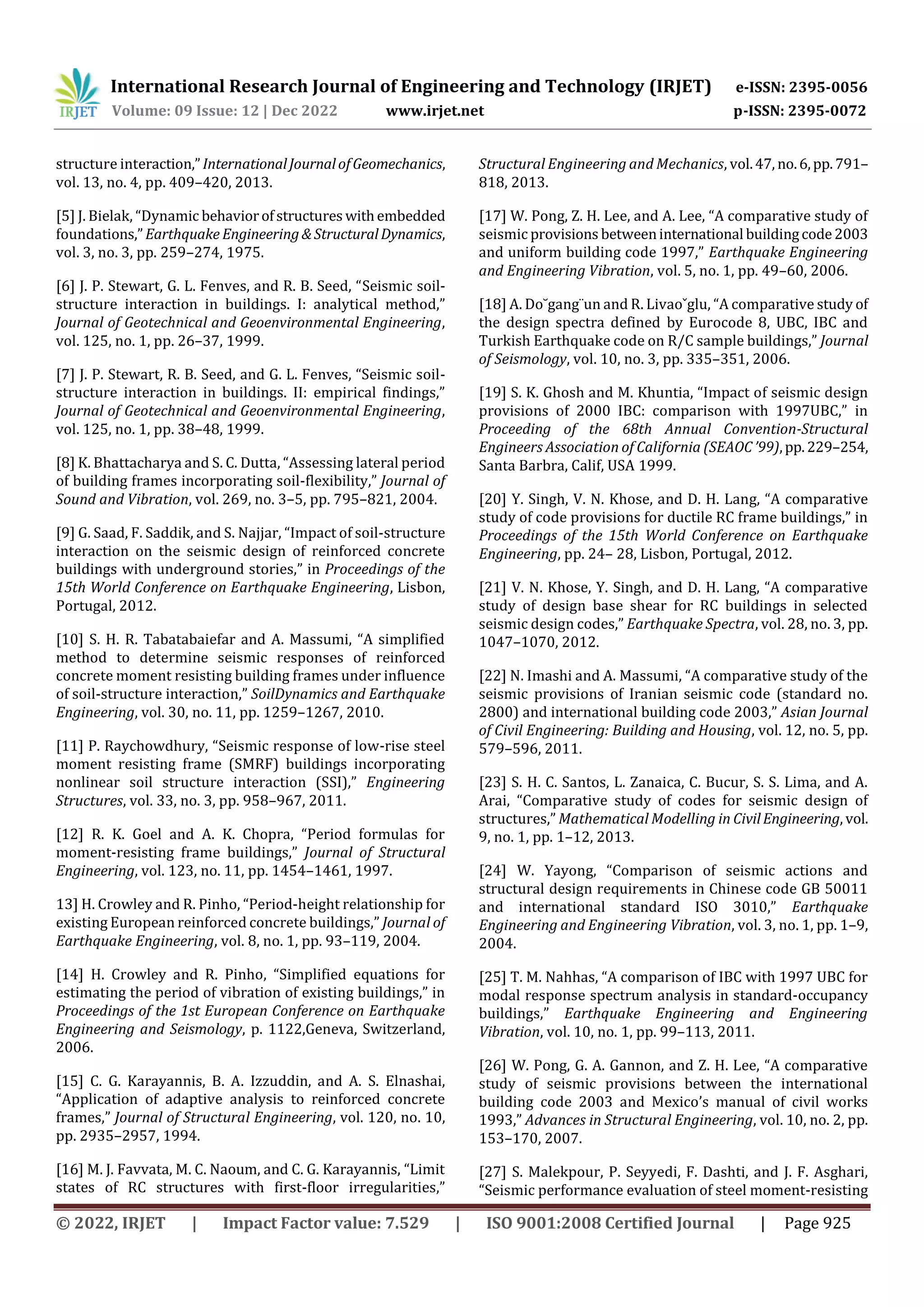 International Research Journal of Engineering and Technology (IRJET) e-ISSN: 2395-0056
Volume: 09 Issue: 12 | Dec 2022 www.irjet.net p-ISSN: 2395-0072
© 2022, IRJET | Impact Factor value: 7.529 | ISO 9001:2008 Certified Journal | Page 925
structure interaction,”InternationalJournalofGeomechanics,
vol. 13, no. 4, pp. 409–420, 2013.
[5] J. Bielak, “Dynamic behaviorofstructures withembedded
foundations,”Earthquake Engineering&StructuralDynamics,
vol. 3, no. 3, pp. 259–274, 1975.
[6] J. P. Stewart, G. L. Fenves, and R. B. Seed, “Seismic soil-
structure interaction in buildings. I: analytical method,”
Journal of Geotechnical and Geoenvironmental Engineering,
vol. 125, no. 1, pp. 26–37, 1999.
[7] J. P. Stewart, R. B. Seed, and G. L. Fenves, “Seismic soil-
structure interaction in buildings. II: empirical findings,”
Journal of Geotechnical and Geoenvironmental Engineering,
vol. 125, no. 1, pp. 38–48, 1999.
[8] K. Bhattacharya and S. C. Dutta, “Assessing lateral period
of building frames incorporating soil-flexibility,” Journal of
Sound and Vibration, vol. 269, no. 3–5, pp. 795–821, 2004.
[9] G. Saad, F. Saddik, and S. Najjar, “Impact of soil-structure
interaction on the seismic design of reinforced concrete
buildings with underground stories,” in Proceedings of the
15th World Conference on Earthquake Engineering, Lisbon,
Portugal, 2012.
[10] S. H. R. Tabatabaiefar and A. Massumi, “A simplified
method to determine seismic responses of reinforced
concrete moment resisting building frames under influence
of soil-structure interaction,” SoilDynamics and Earthquake
Engineering, vol. 30, no. 11, pp. 1259–1267, 2010.
[11] P. Raychowdhury, “Seismic response of low-rise steel
moment resisting frame (SMRF) buildings incorporating
nonlinear soil structure interaction (SSI),” Engineering
Structures, vol. 33, no. 3, pp. 958–967, 2011.
[12] R. K. Goel and A. K. Chopra, “Period formulas for
moment-resisting frame buildings,” Journal of Structural
Engineering, vol. 123, no. 11, pp. 1454–1461, 1997.
13] H. Crowley and R. Pinho, “Period-height relationship for
existing European reinforced concrete buildings,” Journal of
Earthquake Engineering, vol. 8, no. 1, pp. 93–119, 2004.
[14] H. Crowley and R. Pinho, “Simplified equations for
estimating the period of vibration of existing buildings,” in
Proceedings of the 1st European Conference on Earthquake
Engineering and Seismology, p. 1122,Geneva, Switzerland,
2006.
[15] C. G. Karayannis, B. A. Izzuddin, and A. S. Elnashai,
“Application of adaptive analysis to reinforced concrete
frames,” Journal of Structural Engineering, vol. 120, no. 10,
pp. 2935–2957, 1994.
[16] M. J. Favvata, M. C. Naoum, and C. G. Karayannis, “Limit
states of RC structures with first-floor irregularities,”
Structural Engineering and Mechanics, vol.47, no.6,pp.791–
818, 2013.
[17] W. Pong, Z. H. Lee, and A. Lee, “A comparative study of
seismic provisions betweeninternational buildingcode2003
and uniform building code 1997,” Earthquake Engineering
and Engineering Vibration, vol. 5, no. 1, pp. 49–60, 2006.
[18] A. Do˘gang¨un and R. Livaoˇglu, “A comparative study of
the design spectra defined by Eurocode 8, UBC, IBC and
Turkish Earthquake code on R/C sample buildings,” Journal
of Seismology, vol. 10, no. 3, pp. 335–351, 2006.
[19] S. K. Ghosh and M. Khuntia, “Impact of seismic design
provisions of 2000 IBC: comparison with 1997UBC,” in
Proceeding of the 68th Annual Convention-Structural
Engineers Association of California (SEAOC’99),pp.229–254,
Santa Barbra, Calif, USA 1999.
[20] Y. Singh, V. N. Khose, and D. H. Lang, “A comparative
study of code provisions for ductile RC frame buildings,” in
Proceedings of the 15th World Conference on Earthquake
Engineering, pp. 24– 28, Lisbon, Portugal, 2012.
[21] V. N. Khose, Y. Singh, and D. H. Lang, “A comparative
study of design base shear for RC buildings in selected
seismic design codes,” Earthquake Spectra, vol. 28, no. 3, pp.
1047–1070, 2012.
[22] N. Imashi and A. Massumi, “A comparative study of the
seismic provisions of Iranian seismic code (standard no.
2800) and international building code 2003,” Asian Journal
of Civil Engineering: Building and Housing, vol. 12, no. 5, pp.
579–596, 2011.
[23] S. H. C. Santos, L. Zanaica, C. Bucur, S. S. Lima, and A.
Arai, “Comparative study of codes for seismic design of
structures,” Mathematical Modelling in CivilEngineering, vol.
9, no. 1, pp. 1–12, 2013.
[24] W. Yayong, “Comparison of seismic actions and
structural design requirements in Chinese code GB 50011
and international standard ISO 3010,” Earthquake
Engineering and Engineering Vibration, vol. 3, no. 1, pp. 1–9,
2004.
[25] T. M. Nahhas, “A comparison of IBC with 1997 UBC for
modal response spectrum analysis in standard-occupancy
buildings,” Earthquake Engineering and Engineering
Vibration, vol. 10, no. 1, pp. 99–113, 2011.
[26] W. Pong, G. A. Gannon, and Z. H. Lee, “A comparative
study of seismic provisions between the international
building code 2003 and Mexico’s manual of civil works
1993,” Advances in Structural Engineering, vol. 10, no. 2, pp.
153–170, 2007.
[27] S. Malekpour, P. Seyyedi, F. Dashti, and J. F. Asghari,
“Seismic performance evaluation of steel moment-resisting
 