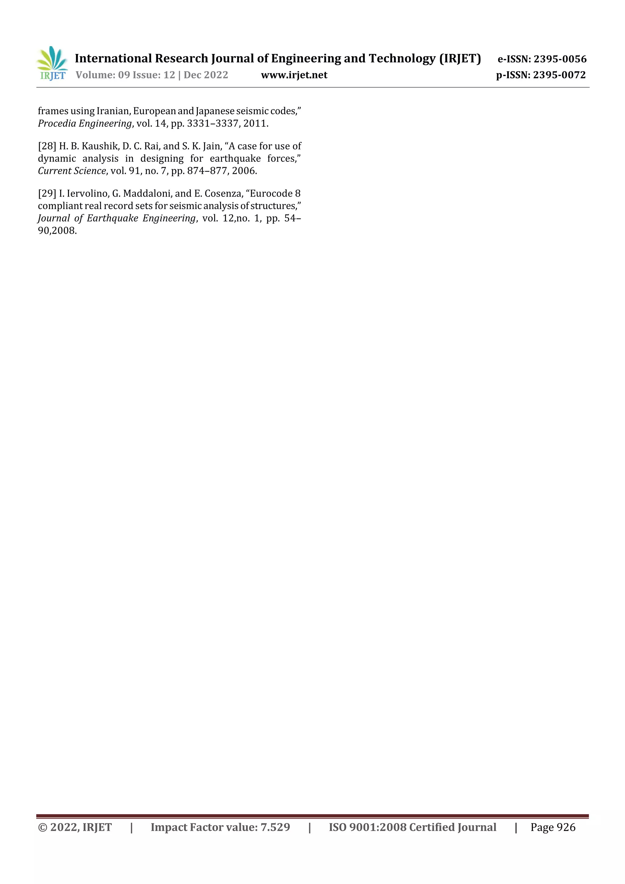 International Research Journal of Engineering and Technology (IRJET) e-ISSN: 2395-0056
Volume: 09 Issue: 12 | Dec 2022 www.irjet.net p-ISSN: 2395-0072
© 2022, IRJET | Impact Factor value: 7.529 | ISO 9001:2008 Certified Journal | Page 926
frames using Iranian, EuropeanandJapaneseseismiccodes,”
Procedia Engineering, vol. 14, pp. 3331–3337, 2011.
[28] H. B. Kaushik, D. C. Rai, and S. K. Jain, “A case for use of
dynamic analysis in designing for earthquake forces,”
Current Science, vol. 91, no. 7, pp. 874–877, 2006.
[29] I. Iervolino, G. Maddaloni, and E. Cosenza, “Eurocode 8
compliant real record sets for seismic analysisofstructures,”
Journal of Earthquake Engineering, vol. 12,no. 1, pp. 54–
90,2008.
 
