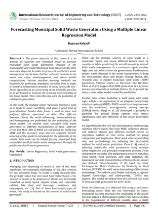 International Research Journal of Engineering and Technology (IRJET) e-ISSN: 2395-0056
Volume: 09 Issue: 12 | Dec 2022 www.irjet.net p-ISSN: 2395-0072
© 2022, IRJET | Impact Factor value: 7.529 | ISO 9001:2008 Certified Journal | Page 931
Forecasting Municipal Solid Waste Generation Using a Multiple Linear
Regression Model
Rayaan Kakad1
1 Jamnabai Narsee International School
---------------------------------------------------------------------***---------------------------------------------------------------------
Abstract - The prime objective of this research is to
develop an accurate and simplified model to forecast
municipal solid waste generation. Because if the
municipality can predict Municipal Solid Waste (MSW), then
necessary steps can be taken to process it, and better waste
management can be done. Further, a drastic increase in the
waste can cause mismanagement and severe health
complications. Various machine learning methods are
available for predicting dependent variables from a single
or bunch of independent variables. In many cases (like non-
linear dependence), pre-processing of the available data has
to be performed to increase the accuracy and reliability of
the linear model. This is also the case with the prediction of
solid waste generation.
In this work, the multiple linear regression method is used
as it tends to lower overfitting and gives a good level of
generalization. Pandas data frame is used to store and
perform different operations on data. Also, different
linearity checks like multi-collinearity, homoscedasticity,
and homogeneity are performed for the suitability of the
linear model. The present work considers solid waste
generation in different municipalities of Italy. Different
errors like MAE, MSA & RMSE are calculated for predicting
MSW and the necessary steps that are required. Further
accuracy of the model is calculated for the reliability of the
results. Such work can be helpful for any municipal body
around the world for better waste management through the
prediction of solid waste generation.
Key Words: Linear Regression, Solid waste generation,
Population
1. INTRODUCTION
Managing and disposing of waste is one of the most
significant environmental challenges of the 21st century
for any municipal body. To create a waste disposal plan,
the primary input that one must have beforehand is the
amount of waste to be disposed of. Waste can be broadly
classified as solid, liquid, organic waste, and recyclable
rubbish like food and beverage containers, dry
newspapers, etc. [1]. Out of these four major types of
waste, this study is focused on the amount of solid waste
generated.
There can be multiple sources of solid waste in a
municipal region, and hence different factors must be
considered while predicting the overall amount produced.
Solid waste management in a municipal region involves
high costs and efforts from the government. Furthermore,
proper waste disposal is the prime requirement to keep
the environment clean and people healthy. Hence, this
research aims to predict municipal solid waste (MSW)
generation. Various studies in literature, like Navarro-
Esbrı' et al. [2], suggest that MSW generation is a dynamic
process and depends on multiple factors. So, to predict the
same, a time series model is used for prediction.
Further time series modeling is used along with fuzzy
logic, which is an application of an adaptive neuro-fuzzy
interface system (ANFIS). ANFIS model is an improvement
over the traditional autoregressive moving average
(ARMA) model. Beigl et al. [3] developed a procedural
guideline for crucial design options with impact
significance and cost efficiency of the waste generation
model.
An algorithm like the tree was developed for methodology
selection where inputs like total MSW, collection stream,
and material stream give different method output as
regression method or time series analysis, or group
comparison and regression. Their work aims at providing
only one methodology for selecting the best-suited
method for solid waste prediction. Pires J. [4] aimed at
selecting statistically valid parameters using multiple
linear regression and principal component analysis. From
independent variables like temperature, relative humidity,
wind speed, wind direction, and solar radiation, the
dependent variable (concentration of tropospheric ozone)
was derived. Estay-Ossandon, C [5] used the fuzzy
Technique for Order Preference by Similarity to Ideal
Solution (TOPSIS) for solid waste forecasting of the Canary
archipelago. The authors used Delphi technique to capture
experts' knowledge, and subsequently, TOPSIS was
applied. The model developed from this method was used
to forecast MSW generation for 2015-2030.
From the literature, it is deduced that using a non-linear
forecasting model (like the one developed by Estay-
Ossandon) not only increases the complexity of the model
but also makes it challenging to gather raw data according
to the requirement of different models. Also, a slight
 