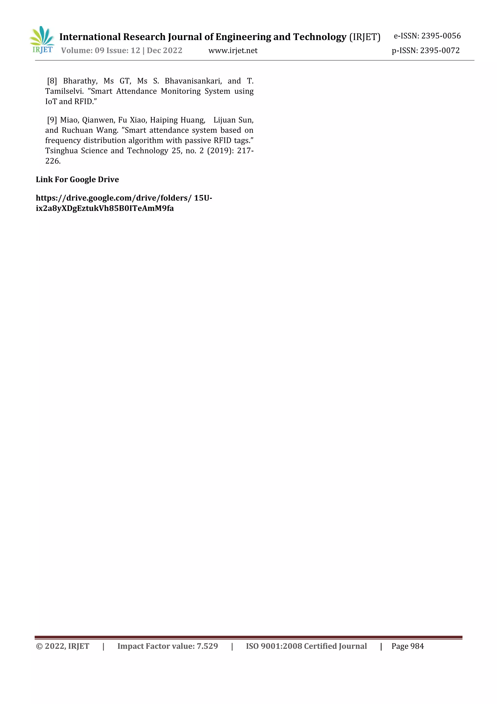 International Research Journal of Engineering and Technology (IRJET) e-ISSN: 2395-0056
Volume: 09 Issue: 12 | Dec 2022 www.irjet.net p-ISSN: 2395-0072
© 2022, IRJET | Impact Factor value: 7.529 | ISO 9001:2008 Certified Journal | Page 984
[8] Bharathy, Ms GT, Ms S. Bhavanisankari, and T.
Tamilselvi. ”Smart Attendance Monitoring System using
IoT and RFID.”
[9] Miao, Qianwen, Fu Xiao, Haiping Huang, Lijuan Sun,
and Ruchuan Wang. ”Smart attendance system based on
frequency distribution algorithm with passive RFID tags.”
Tsinghua Science and Technology 25, no. 2 (2019): 217-
226.
Link For Google Drive
https://drive.google.com/drive/folders/ 15U-
ix2a8yXDgEztukVh85B0ITeAmM9fa
 