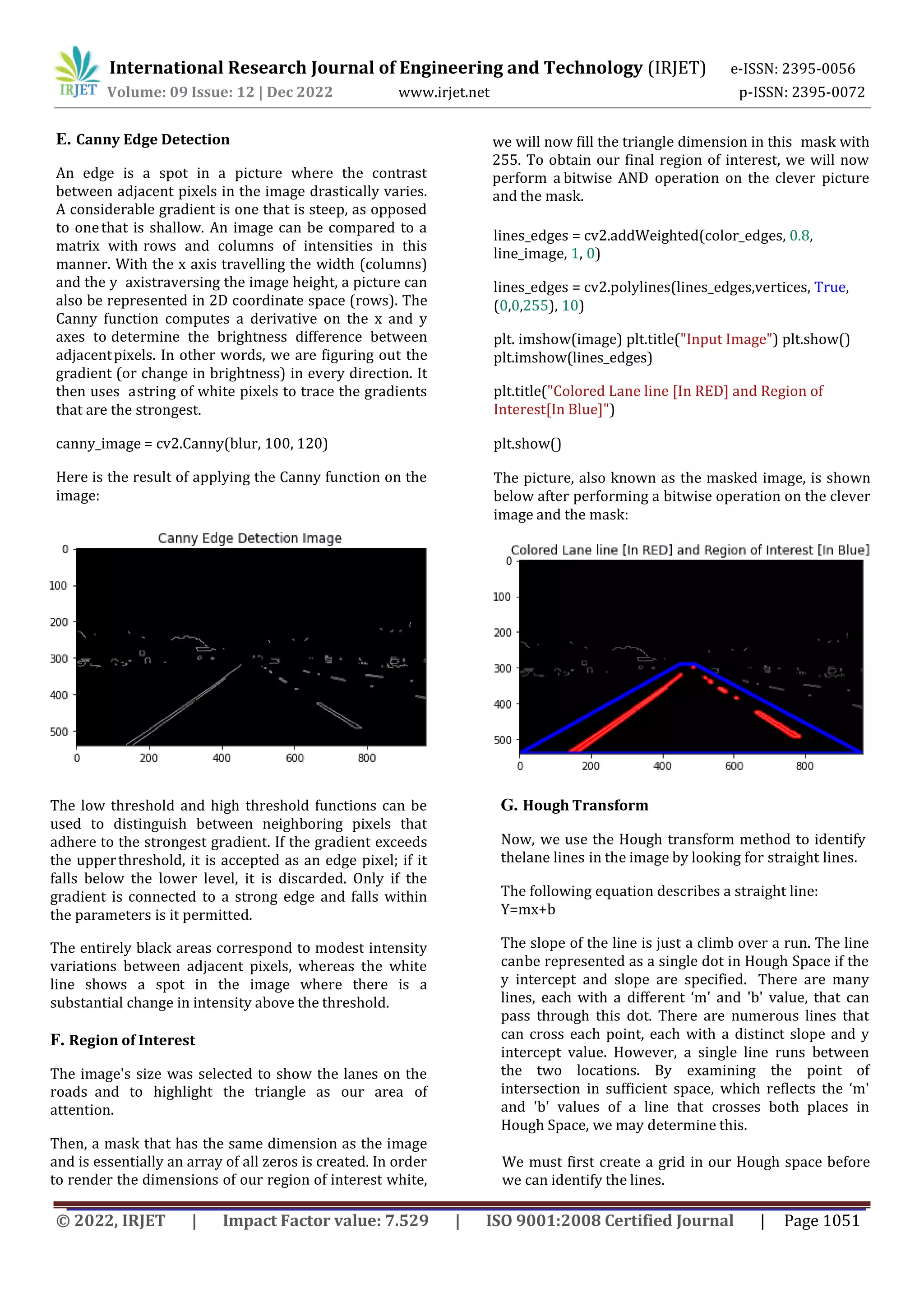 International Research Journal of Engineering and Technology (IRJET) e-ISSN: 2395-0056
Volume: 09 Issue: 12 | Dec 2022 www.irjet.net p-ISSN: 2395-0072
© 2022, IRJET | Impact Factor value: 7.529 | ISO 9001:2008 Certified Journal | Page 1051
E. Canny Edge Detection
An edge is a spot in a picture where the contrast
between adjacent pixels in the image drastically varies.
A considerable gradient is one that is steep, as opposed
to onethat is shallow. An image can be compared to a
matrix with rows and columns of intensities in this
manner. With the x axis travelling the width (columns)
and the y axistraversing the image height, a picture can
also be represented in 2D coordinate space (rows). The
Canny function computes a derivative on the x and y
axes to determine the brightness difference between
adjacentpixels. In other words, we are figuring out the
gradient (or change in brightness) in every direction. It
then uses astring of white pixels to trace the gradients
that are the strongest.
canny_image = cv2.Canny(blur, 100, 120)
Here is the result of applying the Canny function on the
image:
The low threshold and high threshold functions can be
used to distinguish between neighboring pixels that
adhere to the strongest gradient. If the gradient exceeds
the upperthreshold, it is accepted as an edge pixel; if it
falls below the lower level, it is discarded. Only if the
gradient is connected to a strong edge and falls within
the parameters is it permitted.
F. Region of Interest
The image's size was selected to show the lanes on the
roads and to highlight the triangle as our area of
attention.
The entirely black areas correspond to modest intensity
variations between adjacent pixels, whereas the white
line shows a spot in the image where there is a
substantial change in intensity above the threshold.
Then, a mask that has the same dimension as the image
and is essentially an array of all zeros is created. In order
to render the dimensions of our region of interest white,
we will now fill the triangle dimension in this mask with
255. To obtain our final region of interest, we will now
perform a bitwise AND operation on the clever picture
and the mask.
lines_edges = cv2.addWeighted(color_edges, 0.8,
line_image, 1, 0)
lines_edges = cv2.polylines(lines_edges,vertices, True,
(0,0,255), 10)
plt. imshow(image) plt.title("Input Image") plt.show()
plt.imshow(lines_edges)
plt.title("Colored Lane line [In RED] and Region of
Interest[In Blue]")
plt.show()
The picture, also known as the masked image, is shown
below after performing a bitwise operation on the clever
image and the mask:
G. Hough Transform
Now, we use the Hough transform method to identify
thelane lines in the image by looking for straight lines.
The following equation describes a straight line:
Y=mx+b
The slope of the line is just a climb over a run. The line
canbe represented as a single dot in Hough Space if the
y intercept and slope are specified. There are many
lines, each with a different ‘m' and 'b' value, that can
pass through this dot. There are numerous lines that
can cross each point, each with a distinct slope and y
intercept value. However, a single line runs between
the two locations. By examining the point of
intersection in sufficient space, which reflects the ‘m'
and 'b' values of a line that crosses both places in
Hough Space, we may determine this.
We must first create a grid in our Hough space before
we can identify the lines.
 