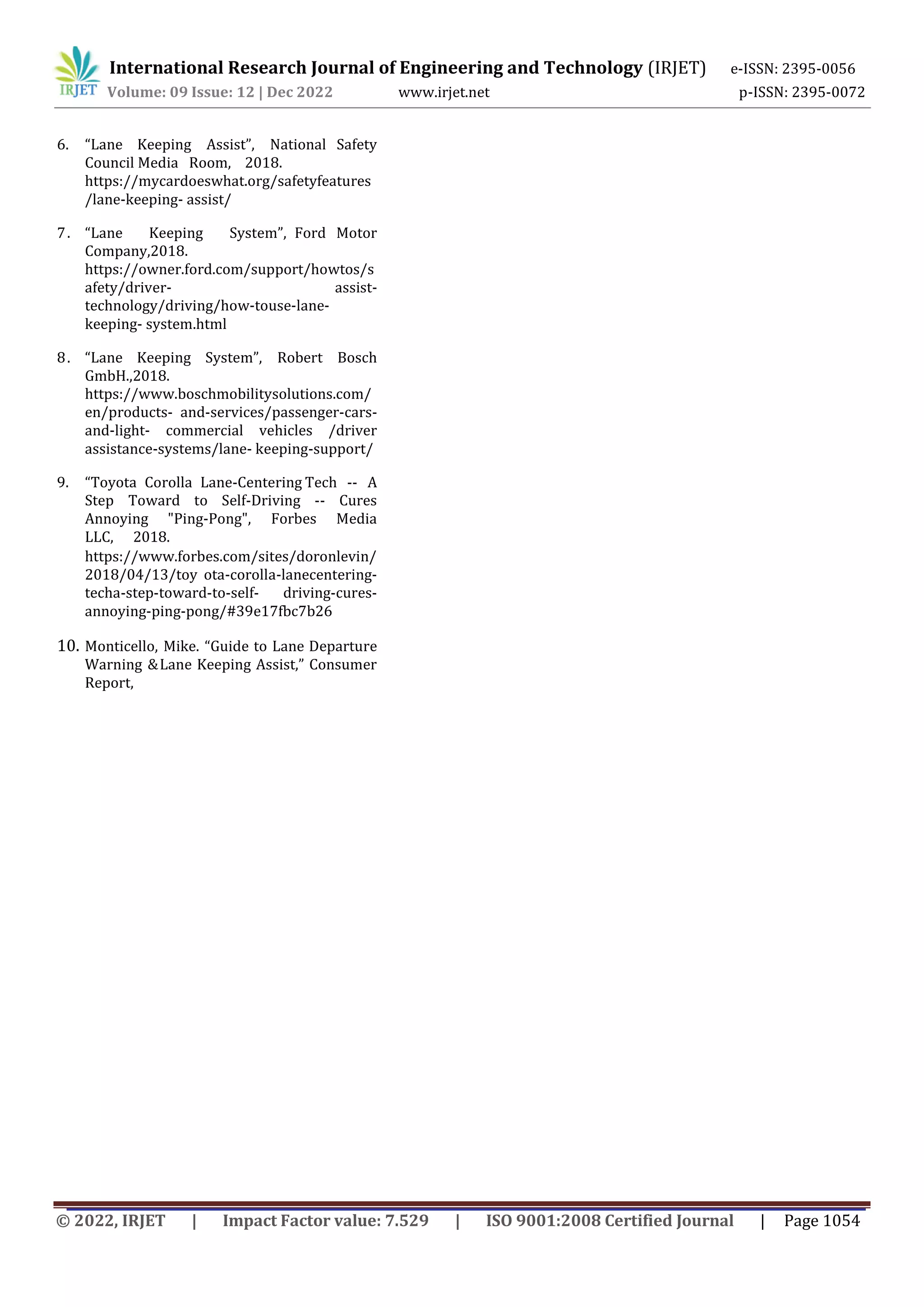 International Research Journal of Engineering and Technology (IRJET) e-ISSN: 2395-0056
Volume: 09 Issue: 12 | Dec 2022 www.irjet.net p-ISSN: 2395-0072
© 2022, IRJET | Impact Factor value: 7.529 | ISO 9001:2008 Certified Journal | Page 1054
6. “Lane Keeping Assist”, National Safety
Council Media Room, 2018.
https://mycardoeswhat.org/safetyfeatures
/lane-keeping- assist/
7. “Lane Keeping System”, Ford Motor
Company,2018.
https://owner.ford.com/support/howtos/s
afety/driver- assist-
technology/driving/how-touse-lane-
keeping- system.html
8. “Lane Keeping System”, Robert Bosch
GmbH.,2018.
https://www.boschmobilitysolutions.com/
en/products- and-services/passenger-cars-
and-light- commercial vehicles /driver
assistance-systems/lane- keeping-support/
9. “Toyota Corolla Lane-Centering Tech -- A
Step Toward to Self-Driving -- Cures
Annoying "Ping-Pong", Forbes Media
LLC, 2018.
https://www.forbes.com/sites/doronlevin/
2018/04/13/toy ota-corolla-lanecentering-
techa-step-toward-to-self- driving-cures-
annoying-ping-pong/#39e17fbc7b26
10. Monticello, Mike. “Guide to Lane Departure
Warning &Lane Keeping Assist,” Consumer
Report,
 