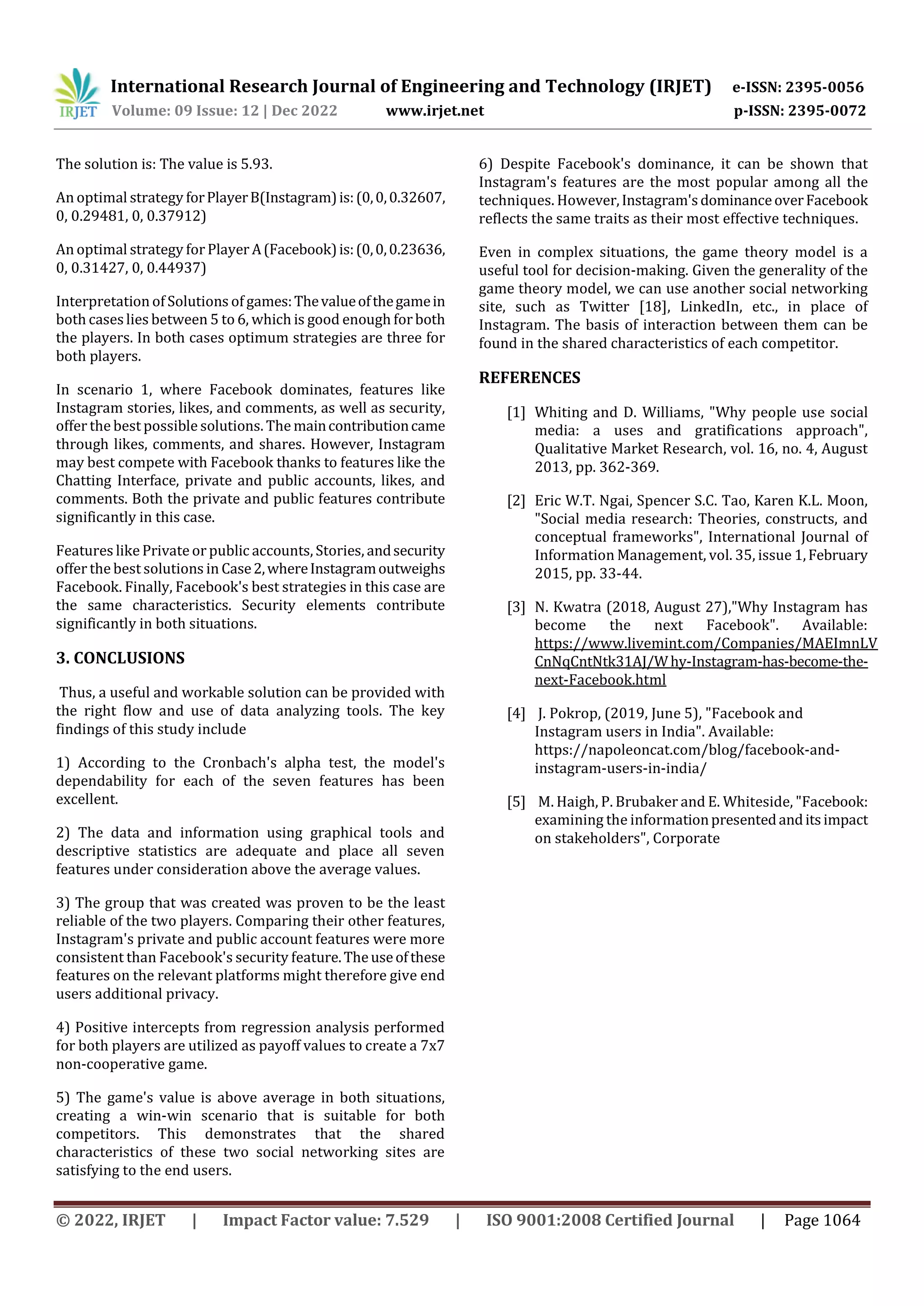 International Research Journal of Engineering and Technology (IRJET) e-ISSN: 2395-0056
Volume: 09 Issue: 12 | Dec 2022 www.irjet.net p-ISSN: 2395-0072
© 2022, IRJET | Impact Factor value: 7.529 | ISO 9001:2008 Certified Journal | Page 1064
The solution is: The value is 5.93.
An optimal strategy forPlayerB(Instagram)is:(0,0,0.32607,
0, 0.29481, 0, 0.37912)
An optimal strategy for Player A(Facebook)is:(0,0,0.23636,
0, 0.31427, 0, 0.44937)
Interpretation of Solutions of games:Thevalueofthegamein
both caseslies between 5 to 6, which is good enough forboth
the players. In both cases optimum strategies are three for
both players.
In scenario 1, where Facebook dominates, features like
Instagram stories, likes, and comments, as well as security,
offer the best possible solutions. The maincontributioncame
through likes, comments, and shares. However, Instagram
may best compete with Facebook thanks to features like the
Chatting Interface, private and public accounts, likes, and
comments. Both the private and public features contribute
significantly in this case.
Features like Privateor public accounts, Stories, andsecurity
offer the best solutions in Case2,whereInstagramoutweighs
Facebook. Finally, Facebook's best strategies in this case are
the same characteristics. Security elements contribute
significantly in both situations.
3. CONCLUSIONS
Thus, a useful and workable solution can be provided with
the right flow and use of data analyzing tools. The key
findings of this study include
1) According to the Cronbach's alpha test, the model's
dependability for each of the seven features has been
excellent.
2) The data and information using graphical tools and
descriptive statistics are adequate and place all seven
features under consideration above the average values.
3) The group that was created was proven to be the least
reliable of the two players. Comparing their other features,
Instagram's private and public account features were more
consistent than Facebook's security feature.Theuseofthese
features on the relevant platforms might therefore give end
users additional privacy.
4) Positive intercepts from regression analysis performed
for both players are utilized as payoff values to create a 7x7
non-cooperative game.
5) The game's value is above average in both situations,
creating a win-win scenario that is suitable for both
competitors. This demonstrates that the shared
characteristics of these two social networking sites are
satisfying to the end users.
6) Despite Facebook's dominance, it can be shown that
Instagram's features are the most popular among all the
techniques. However,Instagram'sdominanceoverFacebook
reflects the same traits as their most effective techniques.
Even in complex situations, the game theory model is a
useful tool for decision-making. Given the generality of the
game theory model, we can use another social networking
site, such as Twitter [18], LinkedIn, etc., in place of
Instagram. The basis of interaction between them can be
found in the shared characteristics of each competitor.
REFERENCES
[1] Whiting and D. Williams, "Why people use social
media: a uses and gratifications approach",
Qualitative Market Research, vol. 16, no. 4, August
2013, pp. 362-369.
[2] Eric W.T. Ngai, Spencer S.C. Tao, Karen K.L. Moon,
"Social media research: Theories, constructs, and
conceptual frameworks", International Journal of
Information Management, vol. 35, issue 1,February
2015, pp. 33-44.
[3] N. Kwatra (2018, August 27),"Why Instagram has
become the next Facebook". Available:
https://www.livemint.com/Companies/MAEImnLV
CnNqCntNtk31AJ/Why-Instagram-has-become-the-
next-Facebook.html
[4] J. Pokrop, (2019, June 5), "Facebook and
Instagram users in India". Available:
https://napoleoncat.com/blog/facebook-and-
instagram-users-in-india/
[5] M. Haigh, P. Brubaker and E. Whiteside, "Facebook:
examining the informationpresentedanditsimpact
on stakeholders", Corporate
 