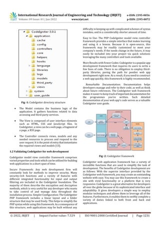 International Research Journal of Engineering and Technology (IRJET) e-ISSN: 2395-0056
Volume: 09 Issue: 01 | Jan 2022 www.irjet.net p-ISSN: 2395-0072
© 2022, IRJET | Impact Factor value: 7.529 | ISO 9001:2008 Certified Journal | Page 1231
Fig -1: CodeIgniter directory structure
 The Model contains the business logic of the
application. It gathers functions related to data
accessing and third-party services.
 The View is composed of user interface elements
such as HTML, CSS and JavaScript files. In
CodeIgniter, a view can be a web page,a fragmentof
a page, a RSS page.
 The Controller connects views, models and any
needed resources to process and respond to the
user request. It is the point of entry thatinstantiates
the required views and models [13].
1.2 Validating CodeIgniter for web development
CodeIgniter model view controller framework comprises
varied properties and toolswhichcanbeutilized forbuilding
web applications in a short span of time.
Secure Framework: Any web development firm will
constantly look for methods to improve security. Many
security-rich functions and a variety of features with
different integrated functionality for input and output
filtering are included in the CodeIgniter foundation. The
majority of them describe the encryption and decryption
methods, which is very useful for any developer who wants
to take control of and manage data throughout the
installation process. Simpler Configuration: TheCodeIgniter
PHP framework includes a linear layout and a folder
structure that may be used freely. This helps to simplify the
PHP syntax while using this framework. As a consequence of
this structure, web applications may be built without any
difficulty in keeping up with complicated schemes of syntax
mistakes, and in a considerably shorter amount of time.
Easy to Use: The PHP CodeIgniter model view controller
framework provides a simple interface that makes learning
and using it a breeze. Because it is open-source, this
framework may be readily customised to meet your
company's needs. If the needs change in the future, it may
easily be included into your project via quick solutions
leveraging the many controllers and tools available.
More Results with Fewer Codes:Codeigniterisa popularapp
development framework that requires its users to write a
few lines of code. There is no obligation to employ third-
party libraries, paving the path for peedier web app
development right now. As a result, if you need to construct
a web app quickly, this framework is highly recommended.
Remarkable Documentation: Documentation helps
developers manage and refer to their code, as well as think
about future references. The CodeIgniter web framework
makes it easier to keep track ofimportantdocumentation for
the programmes you've written. Such detailed
documentation of your web app's code serves as a valuable
CodeIgniter user guide.
Fig -2: CodeIgniter framework
CodeIgniter web application framework has a variety of
incredible functions that are used to simplify the task of
development. The benefits of CodeIgniter development are
as follows: With the superior interface provided by the
CodeIgniter web framework, you may create an outstanding
website with ease. You may use this framework to create a
site with vivid functionality or a platform that is very
responsive. CodeIgniter is a great alternative for developers
all over the globe because of its sophisticated interface and
adaptability. It gives developers a simple way to employ
modular techniques and allows them to leverage all of the
features. Furthermore, it enables them to swiftly complete a
variety of duties linked to both front and back end
applications.
 