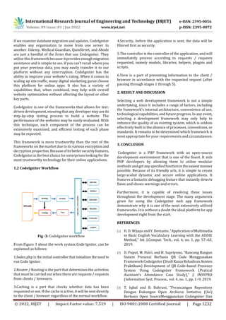 International Research Journal of Engineering and Technology (IRJET) e-ISSN: 2395-0056
Volume: 09 Issue: 01 | Jan 2022 www.irjet.net p-ISSN: 2395-0072
© 2022, IRJET | Impact Factor value: 7.529 | ISO 9001:2008 Certified Journal | Page 1232
If we examine database migration and updates, CodeIgniter
enables any organisation to move from one server to
another. Udemy, Medical Guardian, QuinStreet, and Abode
are just a handful of the firms that use Codeigniter. They
utilise this framework because it provides enough migration
assistance and is simple to use. If you can't recall where you
put your previous data, you may easily transfer it to our
platform without any interruption. CodeIgniter has the
ability to improve your website's rating. When it comes to
scaling up site traffic, many digital marketing gurus choose
this platform for online apps. It also has a variety of
capabilities that, when combined, may help with overall
website optimization without affecting the layout or other
key parts.
CodeIgniter is one of the frameworks that allows for test-
driven development, ensuringthatanydevelopermayuse its
step-by-step testing process to build a website. The
performance of the websites may be easily evaluated. With
this technique, each component of the process can be
extensively examined, and efficient testing of each phase
may be expected.
This framework is more trustworthy than the rest of the
frameworks on the market due to its various encryptionand
decryption properties.Becauseofitsbettersecurityfeatures,
CodeIgniter is the best choice for enterprises looking for the
most trustworthy technology for their online applications.
1.2 CodeIgniter Workflow
Fig -3: CodeIgniter workflow
From Figure 3 about the work system Code Igniter, can be
explained as follows:
1.Index.php is the initial controllerthatinitializesthe needto
run Code Igniter.
2.Router / Routing is the part that determines the activities
that must be carried out when there are requests / requests
from clients / browsers.
3.Caching is a part that checks whether data has been
requested or not. If the cache is active, it will be sent directly
to the client / browser regardless of the normal workflow.
4.Security, before the application is sent, the data will be
filtered first as security.
5.The controller is the controller of the application, and will
immediately process according to requests / requests
requested, namely models, libraries, helpers, plugins and
scripts.
6.View is a part of presenting information to the client /
browser in accordance with the requested request (after
passing through stages 1 through 5).
2. RESULT AND DISCUSSION
Selecting a web development framework is not a simple
undertaking, since it includes a range of factors, including
the framework's internal architecture, convenience of use,
technological capabilities, and future progress. In any event,
selecting a development framework may only help to
enhance the quality of an existing system, which is seldom
effectively built in the absence of processes, conventions, or
standards. It remains to be determined which framework is
most appropriate for your requirements and circumstances.
3. CONCLUSION
Codeigniter is a PHP framework with an open-source
development environment that is one of the finest. It aids
PHP developers by allowing them to utilise modular
methods and get any specifiedfunctionintheeasiestmanner
possible. Because of its friendly urls, it is simple to create
large-scaled dynamic and secure online applications. It
features a fantastic debugging feature that instantly detects
flaws and shows warnings and errors.
Furthermore, it is capable of resolving these issues
throughout the development stage. The many arguments
given for using the Codeigniter web app framework
demonstrate why it is one of the most extensively utilised
frameworks. It is without a doubt the ideal platform for app
development right from the start.
REFERENCES
[1] H. D. Wijaya and Y. Devianto, “ApplicationofMultimedia
in Basic English Vocabulary Learning with the ADDIE
Method,” Int. J.Comput. Tech., vol. 6, no. 1, pp. 57–63,
2019.
[2] D. Puput, M. Putri, and H. Supriyono, “Rancang Bangun
Sistem Presensi Berbasis QR Code Menggunakan
Framework Codeigniter (Studi KasusKehadiranAsisten
Praktikum) Development of QR Code-based Presence
System Using Codeigniter Framework (Pratical
Assistant’s Attendance Case Study),” J. INSYPRO
(Information Syst. Process., vol. 4, no. 1, pp. 1–9, 2019.
[3] T. Iqbal and B. Bahruni, “Perancangan Repository
Dengan Dukungan Open Archieve Initiative (Oai)
Berbasis Open SourceMenggunakan Codeigniter Dan
 