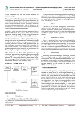 International Research Journal of Engineering and Technology (IRJET) e-ISSN: 2395-0056
Volume: 09 Issue: 12 | Dec 2022 www.irjet.net p-ISSN: 2395-0072
© 2022, IRJET | Impact Factor value: 7.529 | ISO 9001:2008 Certified Journal | Page 1106
10.60x, compared with the base system without the
proposed design.
This paper researchers have proposed a solutionthatmakes
it possible for an emergency car to start treatmentin the
event of an accident or illness already during transmit to
hospital. Video streaming solution provides a video link
between ambulance paramedics and the doctor on the
emergency car. Each ambulance comes equipped with a 4G
camera with an assigned phone number.
We found a way to control a robot using application built in
the Android Platform. The purpose of this document is to
control the robot up, down, left, and right, and get a live
video stream on an Android phone from a ESP camera.
Surveillance systems need to have dynamic features, e.g.,
mobile cameras that can move around an area. We proposea
surveillance system based on a moving cameracarriedbyaWi-
Fi remote controlled car. Users can be inthe next room, the
next building, or in another country while controlling the
vehicle via the Internet. A web interface enables live video
streaming and allows users to control the movement of the
RC car using the navigation control panel.
Video analytics is one of the killer applications in edge
computing. We implement an edge video capturing and
processing platform on a Raspberry Pi board and an Alpha
Bot smart car. The platform consistsof mobilevideocapture,
data processing, and load balancing of multiple users while
concurrently streaming edge serverlive video.
3.GENERAL SYSTEM DESIGN
Fig-1: Block Diagram
4.COMPONENTS
1. Motor Driver
Here, a H Bridge motor drive called the L298n is utilized.
This motor drive has numerous controls, including motor A
and B controls.
A device constantly needs push to completeitstask.In his
approach, power plays a crucial role in how Node MCU
functions. If two components have different powersupplies,
the output is better. Any voltage level, includi
ng 9 volts, 12
volts, and others, can be used
2. Esp-32
The ESP32CAM is widely applicable in numerous IoT
applications. It is appropriate for IoT applications such as
wireless positioning system signals, industrial wireless s
control, wireless monitoring,QRwirelessidentificationn,and
smart home gadgets. For IoT applications, it is the perfect
answer.
3. Node Mcu (ESP-8266)
Even if it has already been incorporated with esp12. For
IoT start-up students, it is ideal. Both devices that use Wi-Fi
and tethering Hotspot are compatible. Here, we areutilizing
theArduinoIDEtocreatethisprototype.Inthisprototype,the
Node MCU connects to the router, which has an IP address
that ourcomputer or mobile devicecanuse. in order for us to
host or operate the prototype usingthe installed application.
4. Power Supply
Consumer electronics frequently use lithium batteries.
They have high energy-to weight ratios, a high no load
voltage, a low self- discharge rate, no memory effect, and a
gradual loss of charge when not in use, making them one of
the most wwidely used types of rechargeable batteries for
portable gadgets. For our project, we used an 11.1V
25000mah Li-ion battery.
5. SYSTEM OVERVIEW
An overview of the prototype design will be presented first,
followed by some details of the proposed algorithm. To
connect to the server, the system will rely on a Wi-Fi
network that allows data to be transferred to the Web
server. The Wi-Fi allows the RC car to access the Internet at
broadband speeds once connected to an access point. Wi-Fi
has been chosen over since Wi-Fi have all specifications
needed for this system. For instance, Wi-Fi allows some
security measure to be imposed if needed, e.g, a user that is
not connected to the same network, will not be able to
control the RC car via the web interface. This project is
limited to an area that has network coverage only and the
camera used can only provide frontal views.
 
