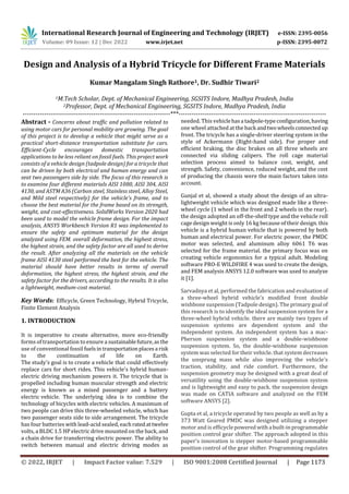 International Research Journal of Engineering and Technology (IRJET) e-ISSN: 2395-0056
Volume: 09 Issue: 12 | Dec 2022 www.irjet.net p-ISSN: 2395-0072
© 2022, IRJET | Impact Factor value: 7.529 | ISO 9001:2008 Certified Journal | Page 1173
Design and Analysis of a Hybrid Tricycle for Different Frame Materials
Kumar Mangalam Singh Rathore1, Dr. Sudhir Tiwari2
1M.Tech Scholar, Dept. of Mechanical Engineering, SGSITS Indore, Madhya Pradesh, India
2Professor, Dept. of Mechanical Engineering, SGSITS Indore, Madhya Pradesh, India
---------------------------------------------------------------------***---------------------------------------------------------------------
Abstract - Concerns about traffic and pollution related to
using motor cars for personal mobility are growing. The goal
of this project is to develop a vehicle that might serve as a
practical short-distance transportation substitute for cars.
Efficient-Cycle encourages domestic transportation
applications to be less reliant on fossil fuels. This project work
consists of a vehicle design (tadpole design) for a tricycle that
can be driven by both electrical and human energy and can
seat two passengers side by side. The focus of this research is
to examine four different materials AISI 1080, AISI 304, AISI
4130, and ASTM A36 (Carbon steel, Stainless steel, Alloy Steel,
and Mild steel respectively) for the vehicle's frame, and to
choose the best material for the frame based on its strength,
weight, and cost-effectiveness. SolidWorks Version 2020 had
been used to model the vehicle frame design. For the impact
analysis, ANSYS Workbench Version R1 was implemented to
ensure the safety and optimum material for the design
analyzed using FEM. overall deformation, the highest stress,
the highest strain, and the safety factor are all used to derive
the result. After analyzing all the materials on the vehicle
frame AISI 4130 steel performed the best for the vehicle. The
material should have better results in terms of overall
deformation, the highest stress, the highest strain, and the
safety factor for the drivers, according to the results. It is also
a lightweight, medium-cost material.
Key Words: Efficycle, Green Technology, Hybrid Tricycle,
Finite Element Analysis
1. INTRODUCTION
It is imperative to create alternative, more eco-friendly
forms of transportation to ensure a sustainablefuture,asthe
use of conventional fossil fuelsintransportationplacesa risk
to the continuation of life on Earth.
The study's goal is to create a vehicle that could effectively
replace cars for short rides. This vehicle's hybrid human-
electric driving mechanism powers it. The tricycle that is
propelled including human muscular strength and electric
energy is known as a mixed passenger and a battery
electric vehicle. The underlying idea is to combine the
technology of bicycles with electric vehicles. A maximum of
two people can drive this three-wheeled vehicle, which has
two passenger seats side to side arrangement. The tricycle
has four batteries with lead-acid sealed, each ratedattwelve
volts, a BLDC 1.5 HP electric drive mounted on the back, and
a chain drive for transferring electric power. The ability to
switch between manual and electric driving modes as
needed. This vehiclehasa tadpole-typeconfiguration,having
one wheel attached at the back andtwowheelsconnected up
front. The tricycle has a single-driver steering system in the
style of Ackermann (Right-hand side). For proper and
efficient braking, the disc brakes on all three wheels are
connected via sliding calipers. The roll cage material
selection process aimed to balance cost, weight, and
strength. Safety, convenience, reduced weight, and the cost
of producing the chassis were the main factors taken into
account.
Gunjal et al, showed a study about the design of an ultra-
lightweight vehicle which was designed made like a three-
wheel cycle (1 wheel in the front and 2 wheels in the rear).
the design adopted an off-the-shelf type and the vehicle roll
cage design weight is only 16 kg because of their design. this
vehicle is a hybrid human vehicle that is powered by both
human and electrical power. For electric power, the PMDC
motor was selected, and aluminum alloy 6061 T6 was
selected for the frame material. the primary focus was on
creating vehicle ergonomics for a typical adult. Modeling
software PRO-E WILDFIRE 4 was used to create the design,
and FEM analysis ANSYS 12.0 software was used to analyze
it [1].
Sarvadnya et al, performed the fabrication and evaluationof
a three-wheel hybrid vehicle's modified front double
wishbone suspension (Tadpole design). The primary goal of
this research is to identify the ideal suspension system for a
three-wheel hybrid vehicle. there are mainly two types of
suspension systems are dependent system and the
independent system. An independent system has a mac-
Pherson suspension system and a double-wishbone
suspension system. So, the double-wishbone suspension
system was selected for their vehicle. that system decreases
the unsprung mass while also improving the vehicle's
traction, stability, and ride comfort. Furthermore, the
suspension geometry may be designed with a great deal of
versatility using the double-wishbone suspension system
and is lightweight and easy to pack. the suspension design
was made on CATIA software and analyzed on the FEM
software ANSYS [2].
Gupta et al, a tricycle operated by two people as well as by a
373 Watt Geared PMDC was designed utilizing a stepper
motor and is efficyclepoweredwitha built-inprogrammable
position control gear shifter. The approach adopted in this
paper's innovation is stepper motor-based programmable
position control of the gear shifter. Programming regulates
 