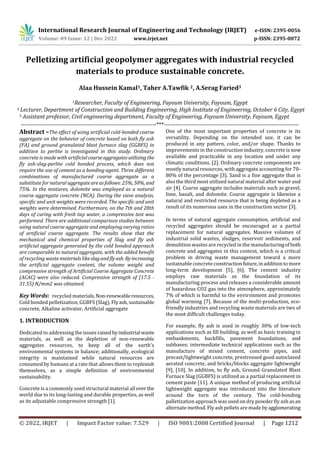 International Research Journal of Engineering and Technology (IRJET) e-ISSN: 2395-0056
Volume: 09 Issue: 12 | Dec 2022 www.irjet.net p-ISSN: 2395-0072
© 2022, IRJET | Impact Factor value: 7.529 | ISO 9001:2008 Certified Journal | Page 1212
Pelletizing artificial geopolymer aggregates with industrial recycled
materials to produce sustainable concrete.
Alaa Hussein Kamal1, Taher A.Tawfik 2, A.Serag Faried3
1Researcher, Faculty of Engineering, Fayoum University, Fayoum, Egypt
2 Lecturer, Department of Construction and Building Engineering, High Institute of Engineering, October 6 City, Egypt
3 Assistant professor, Civil engineering department, Faculty of Engineering, Fayoum University, Fayoum, Egypt
---------------------------------------------------------------------***---------------------------------------------------------------------
Abstract –The effect of using artificial cold-bonded coarse
aggregate on the behavior of concrete based on both fly ash
(FA) and ground granulated blast furnace slag (GGBFS) in
addition to perlite is investigated in this study. Ordinary
concrete is made with artificialcoarseaggregatesutilizing the
fly ash-slag-perlite cold bonded process, which does not
require the use of cement as a bonding agent. Three different
combinations of manufactured coarse aggregate as a
substitute for natural aggregateareasfollows:25%, 50%, and
75%. In the mixtures, dolomite was employed as a natural
coarse aggregate concrete (NCA). During the sieve analysis,
specific and unit weights were recorded. The specific and unit
weights were determined. Furthermore, on the 7th and 28th
days of curing with fresh tap water, a compressive test was
performed. There are additional comparison studies between
using natural coarse aggregate and employing varying ratios
of artificial coarse aggregate. The results show that the
mechanical and chemical properties of Slag and fly ash
artificial aggregate generated by the cold bonded approach
are comparable to natural aggregate, with the added benefit
of recycling waste materials likeslagandflyash. By increasing
the artificial aggregate content, the volume weight and
compressive strength of Artificial Coarse Aggregate Concrete
(ACAC) were also reduced. Compressive strength of (17.5 -
31.55) N/mm2 was obtained.
Key Words: recycled materials,Non-renewableresources,
Cold bonded pelletization, GGBFS (Slag), Flyash, sustainable
concrete, Alkaline activator, Artificial aggregate
1. INTRODUCTION
Dedicated to addressing theissuesraisedbyindustrial waste
materials, as well as the depletion of non-renewable
aggregates resources, to keep all of the earth's
environmental systems in balance; additionally, ecological
integrity is maintained while natural resources are
consumed by humans at a rate that allows them to replenish
themselves, as a simple definition of environmental
sustainability.
Concrete is a commonly used structural material all overthe
world due to its long-lasting and durable properties, as well
as its adjustable compressive strength [1].
One of the most important properties of concrete is its
versatility. Depending on the intended use, it can be
produced in any pattern, color, and/or shape. Thanks to
improvements in the construction industry, concrete is now
available and practicable in any location and under any
climatic conditions. [2]. Ordinary concrete components are
mostly natural resources, with aggregate accounting for 70-
80% of the percentage [3]. Sand is a fine aggregate that is
also the third most utilized natural material after water and
air [4]. Coarse aggregate includes materials such as gravel,
lime, basalt, and dolomite. Coarse aggregate is likewise a
natural and restricted resource that is being depleted as a
result of its numerous uses in the construction sector [3].
In terms of natural aggregate consumption, artificial and
recycled aggregates should be encouraged as a partial
replacement for natural aggregates. Massive volumes of
industrial solid wastes, sludges, reservoir sediments, and
demolition wastes are recycled in the manufacturingofboth
concrete and aggregates in this context, which is a critical
problem in driving waste management toward a more
sustainable concrete constructionfuture,inadditiontomore
long-term development [5], [6]. The cement industry
employs raw materials as the foundation of its
manufacturing process and releases a considerable amount
of hazardous CO2 gas into the atmosphere, approximately
7% of which is harmful to the environment and promotes
global warming [7]. Because of the multi-production, eco-
friendly industries and recycling waste materials are two of
the most difficult challenges today.
For example, fly ash is used in roughly 30% of low-tech
applications such as fill building. as well as basic training in
embankments, backfills, pavement foundations, and
subbases; intermediate technical applications such as the
manufacture of mixed cement, concrete pipes, and
precast/lightweight concrete, prestressed good autoclaved
aerated concrete, and bricks/blocks aggregate lightweight
[9], [10]. In addition, to fly ash, Ground Granulated Blast
Furnace Slag (GGBFS) is utilized as a partial replacement in
cement paste [11]. A unique method of producing artificial
lightweight aggregate was introduced into the literature
around the turn of the century. The cold-bonding
palletization approach was used on dry powder fly ash asan
alternate method. Fly ash pellets are made byagglomerating
 