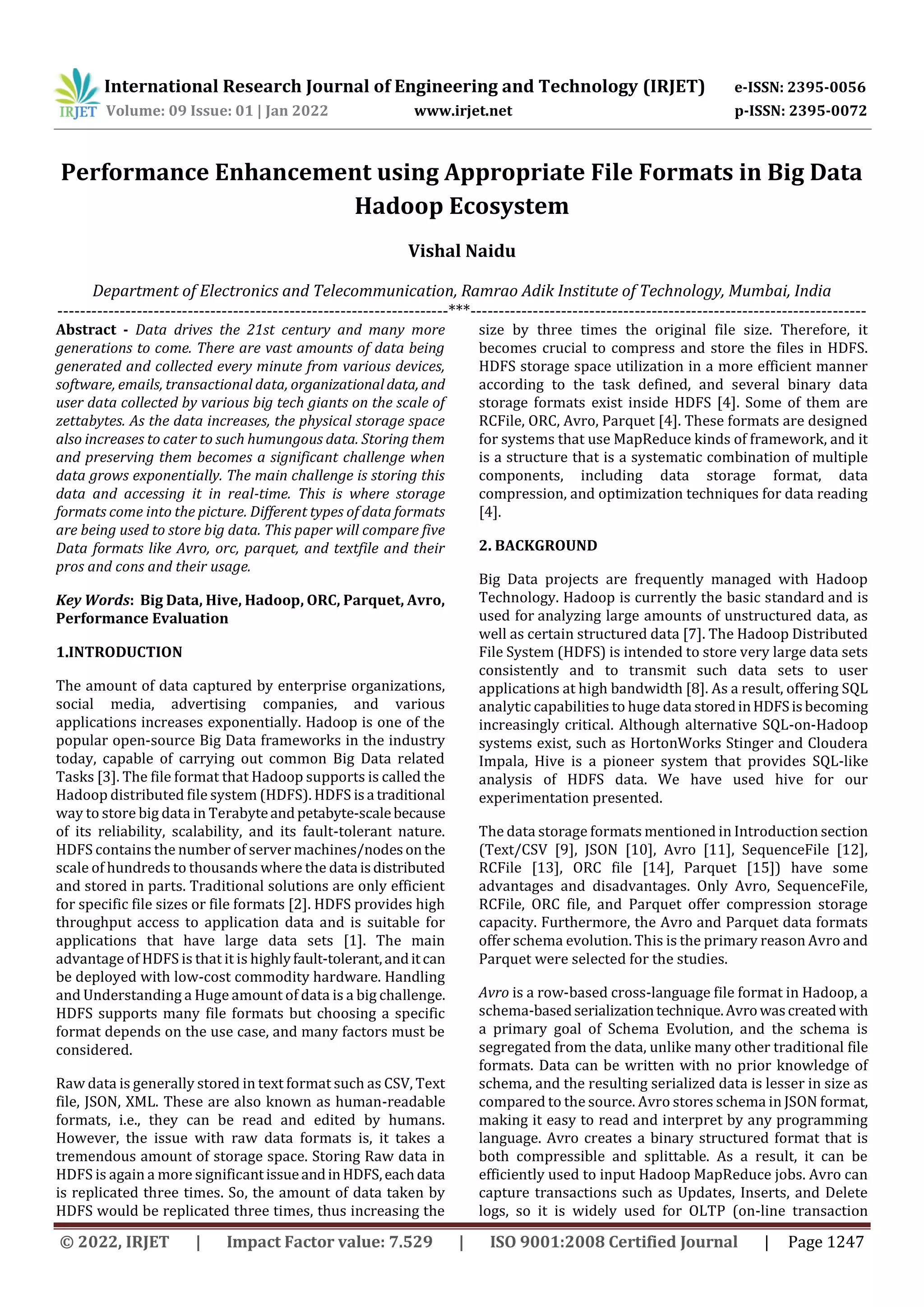 International Research Journal of Engineering and Technology (IRJET) e-ISSN: 2395-0056 Volume: 09 Issue: 01 | Jan 2022 www.irjet.net p-ISSN: 2395-0072 © 2022, IRJET | Impact Factor value: 7.529 | ISO 9001:2008 Certified Journal | Page 1247 Performance Enhancement using Appropriate File Formats in Big Data Hadoop Ecosystem Vishal Naidu Department of Electronics and Telecommunication, Ramrao Adik Institute of Technology, Mumbai, India ---------------------------------------------------------------------***---------------------------------------------------------------------- Abstract - Data drives the 21st century and many more generations to come. There are vast amounts of data being generated and collected every minute from various devices, software, emails, transactional data, organizationaldata, and user data collected by various big tech giants on the scale of zettabytes. As the data increases, the physical storage space also increases to cater to such humungous data. Storing them and preserving them becomes a significant challenge when data grows exponentially. The main challenge is storing this data and accessing it in real-time. This is where storage formats come into the picture. Different types of data formats are being used to store big data. This paper will compare five Data formats like Avro, orc, parquet, and textfile and their pros and cons and their usage. Key Words: Big Data, Hive, Hadoop, ORC, Parquet, Avro, Performance Evaluation 1.INTRODUCTION The amount of data captured by enterprise organizations, social media, advertising companies, and various applications increases exponentially. Hadoop is one of the popular open-source Big Data frameworks in the industry today, capable of carrying out common Big Data related Tasks [3]. The file format that Hadoop supports is called the Hadoop distributed file system (HDFS). HDFS isa traditional way to store big data in Terabyteandpetabyte-scalebecause of its reliability, scalability, and its fault-tolerant nature. HDFS contains the number of server machines/nodesonthe scale of hundreds to thousands where the data isdistributed and stored in parts. Traditional solutions are only efficient for specific file sizes or file formats [2]. HDFS provides high throughput access to application data and is suitable for applications that have large data sets [1]. The main advantage of HDFS is that it is highlyfault-tolerant,anditcan be deployed with low-cost commodity hardware. Handling and Understanding a Huge amount of data is a big challenge. HDFS supports many file formats but choosing a specific format depends on the use case, and many factors must be considered. Raw data is generally stored in text format such as CSV, Text file, JSON, XML. These are also known as human-readable formats, i.e., they can be read and edited by humans. However, the issue with raw data formats is, it takes a tremendous amount of storage space. Storing Raw data in HDFS is again a more significantissueandinHDFS,eachdata is replicated three times. So, the amount of data taken by HDFS would be replicated three times, thus increasing the size by three times the original file size. Therefore, it becomes crucial to compress and store the files in HDFS. HDFS storage space utilization in a more efficient manner according to the task defined, and several binary data storage formats exist inside HDFS [4]. Some of them are RCFile, ORC, Avro, Parquet [4]. These formats are designed for systems that use MapReduce kinds of framework, and it is a structure that is a systematic combination of multiple components, including data storage format, data compression, and optimization techniques for data reading [4]. 2. BACKGROUND Big Data projects are frequently managed with Hadoop Technology. Hadoop is currently the basic standard and is used for analyzing large amounts of unstructured data, as well as certain structured data [7]. The Hadoop Distributed File System (HDFS) is intended to store very large data sets consistently and to transmit such data sets to user applications at high bandwidth [8]. As a result, offering SQL analytic capabilities to huge data storedinHDFSisbecoming increasingly critical. Although alternative SQL-on-Hadoop systems exist, such as HortonWorks Stinger and Cloudera Impala, Hive is a pioneer system that provides SQL-like analysis of HDFS data. We have used hive for our experimentation presented. The data storage formats mentioned in Introduction section (Text/CSV [9], JSON [10], Avro [11], SequenceFile [12], RCFile [13], ORC file [14], Parquet [15]) have some advantages and disadvantages. Only Avro, SequenceFile, RCFile, ORC file, and Parquet offer compression storage capacity. Furthermore, the Avro and Parquet data formats offer schema evolution. This is the primary reason Avro and Parquet were selected for the studies. Avro is a row-based cross-language file format in Hadoop, a schema-basedserializationtechnique.Avrowascreated with a primary goal of Schema Evolution, and the schema is segregated from the data, unlike many other traditional file formats. Data can be written with no prior knowledge of schema, and the resulting serialized data is lesser in size as compared to the source. Avro stores schema in JSON format, making it easy to read and interpret by any programming language. Avro creates a binary structured format that is both compressible and splittable. As a result, it can be efficiently used to input Hadoop MapReduce jobs. Avro can capture transactions such as Updates, Inserts, and Delete logs, so it is widely used for OLTP (on-line transaction 