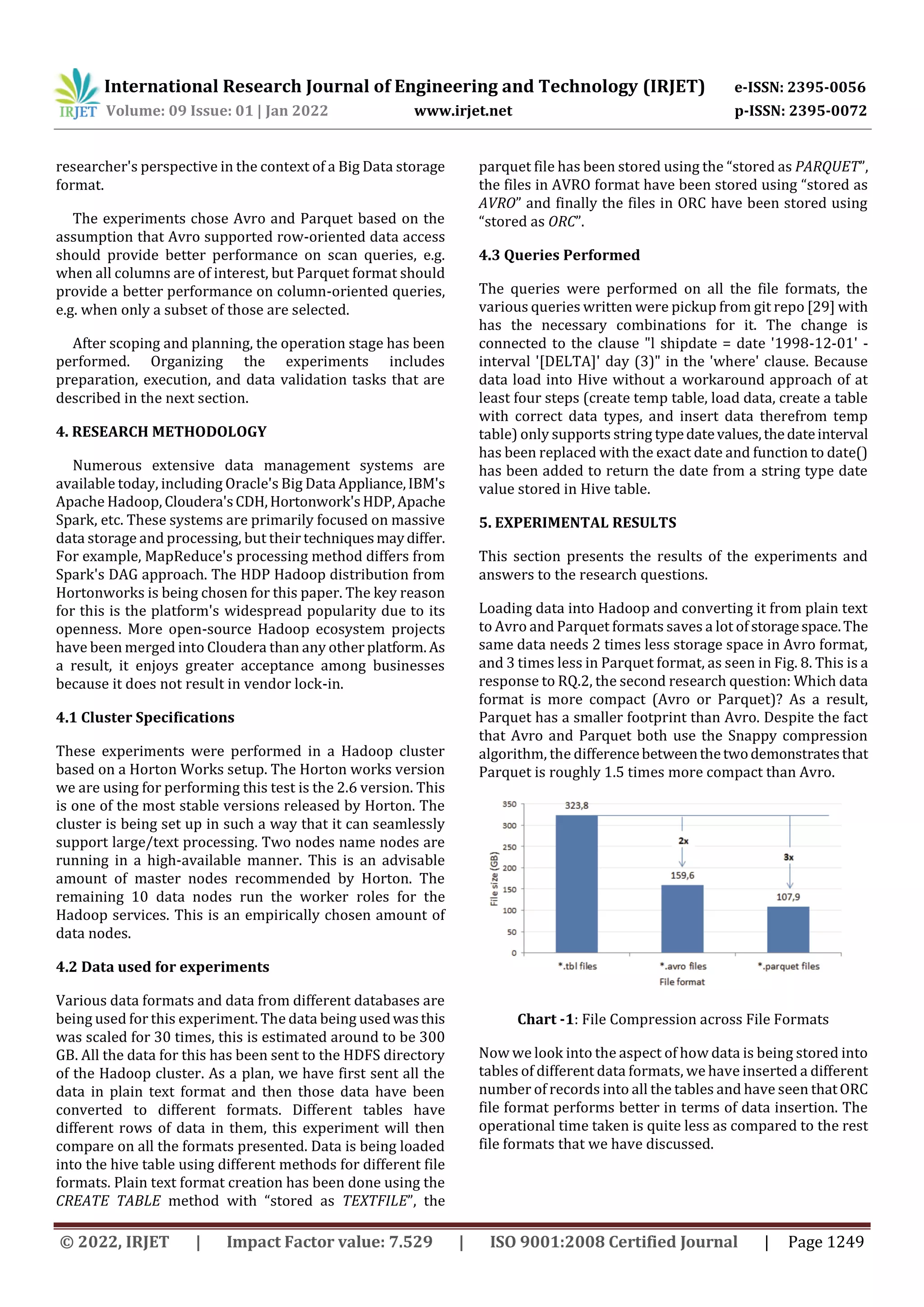 International Research Journal of Engineering and Technology (IRJET) e-ISSN: 2395-0056 Volume: 09 Issue: 01 | Jan 2022 www.irjet.net p-ISSN: 2395-0072 © 2022, IRJET | Impact Factor value: 7.529 | ISO 9001:2008 Certified Journal | Page 1249 researcher's perspective in the context of a Big Data storage format. The experiments chose Avro and Parquet based on the assumption that Avro supported row-oriented data access should provide better performance on scan queries, e.g. when all columns are of interest, but Parquet format should provide a better performance on column-oriented queries, e.g. when only a subset of those are selected. After scoping and planning, the operation stage has been performed. Organizing the experiments includes preparation, execution, and data validation tasks that are described in the next section. 4. RESEARCH METHODOLOGY Numerous extensive data management systems are available today, including Oracle's Big Data Appliance,IBM's Apache Hadoop, Cloudera'sCDH,Hortonwork'sHDP,Apache Spark, etc. These systems are primarily focused on massive data storage and processing, but their techniquesmaydiffer. For example, MapReduce's processing method differs from Spark's DAG approach. The HDP Hadoop distribution from Hortonworks is being chosen for this paper. The key reason for this is the platform's widespread popularity due to its openness. More open-source Hadoop ecosystem projects have been merged into Cloudera than any other platform. As a result, it enjoys greater acceptance among businesses because it does not result in vendor lock-in. 4.1 Cluster Specifications These experiments were performed in a Hadoop cluster based on a Horton Works setup. The Horton works version we are using for performing this test is the 2.6 version. This is one of the most stable versions released by Horton. The cluster is being set up in such a way that it can seamlessly support large/text processing. Two nodes name nodes are running in a high-available manner. This is an advisable amount of master nodes recommended by Horton. The remaining 10 data nodes run the worker roles for the Hadoop services. This is an empirically chosen amount of data nodes. 4.2 Data used for experiments Various data formats and data from different databases are being used for this experiment. The data being usedwasthis was scaled for 30 times, this is estimated around to be 300 GB. All the data for this has been sent to the HDFS directory of the Hadoop cluster. As a plan, we have first sent all the data in plain text format and then those data have been converted to different formats. Different tables have different rows of data in them, this experiment will then compare on all the formats presented. Data is being loaded into the hive table using different methods for different file formats. Plain text format creation has been done using the CREATE TABLE method with “stored as TEXTFILE”, the parquet file has been stored using the “stored as PARQUET”, the files in AVRO format have been stored using “stored as AVRO” and finally the files in ORC have been stored using “stored as ORC”. 4.3 Queries Performed The queries were performed on all the file formats, the various queries written were pickup from git repo [29] with has the necessary combinations for it. The change is connected to the clause "l shipdate = date '1998-12-01' - interval '[DELTA]' day (3)" in the 'where' clause. Because data load into Hive without a workaround approach of at least four steps (create temp table, load data, create a table with correct data types, and insert data therefrom temp table) only supports string typedatevalues,thedateinterval has been replaced with the exact date and function to date() has been added to return the date from a string type date value stored in Hive table. 5. EXPERIMENTAL RESULTS This section presents the results of the experiments and answers to the research questions. Loading data into Hadoop and converting it from plain text to Avro and Parquet formats saves a lot of storagespace.The same data needs 2 times less storage space in Avro format, and 3 times less in Parquet format, as seen in Fig. 8. This is a response to RQ.2, the second research question: Which data format is more compact (Avro or Parquet)? As a result, Parquet has a smaller footprint than Avro. Despite the fact that Avro and Parquet both use the Snappy compression algorithm, the differencebetweenthetwodemonstratesthat Parquet is roughly 1.5 times more compact than Avro. Chart -1: File Compression across File Formats Now we look into the aspect of how data is being stored into tables of different data formats, we have inserted a different number of records into all the tables and have seen thatORC file format performs better in terms of data insertion. The operational time taken is quite less as compared to the rest file formats that we have discussed. 