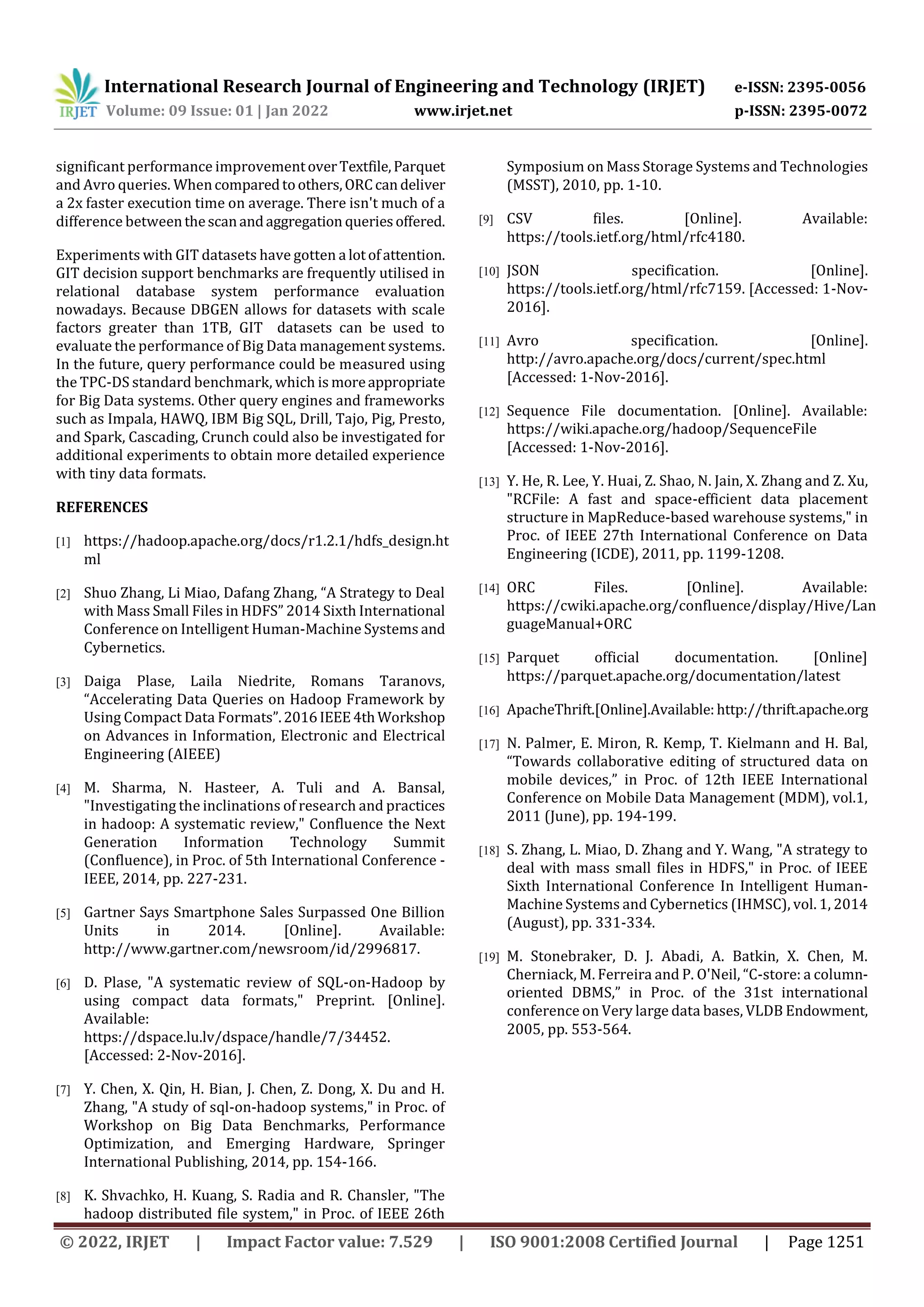 International Research Journal of Engineering and Technology (IRJET) e-ISSN: 2395-0056 Volume: 09 Issue: 01 | Jan 2022 www.irjet.net p-ISSN: 2395-0072 © 2022, IRJET | Impact Factor value: 7.529 | ISO 9001:2008 Certified Journal | Page 1251 significant performance improvementoverTextfile,Parquet and Avro queries. Whencomparedtoothers,ORCcandeliver a 2x faster execution time on average. There isn't much of a difference betweenthescanandaggregation queriesoffered. Experiments with GIT datasets have gotten a lotofattention. GIT decision support benchmarks are frequently utilised in relational database system performance evaluation nowadays. Because DBGEN allows for datasets with scale factors greater than 1TB, GIT datasets can be used to evaluate the performance of Big Data management systems. In the future, query performance could be measured using the TPC-DS standard benchmark, which is moreappropriate for Big Data systems. Other query engines and frameworks such as Impala, HAWQ, IBM Big SQL, Drill, Tajo, Pig, Presto, and Spark, Cascading, Crunch could also be investigated for additional experiments to obtain more detailed experience with tiny data formats. REFERENCES [1] https://hadoop.apache.org/docs/r1.2.1/hdfs_design.ht ml [2] Shuo Zhang, Li Miao, Dafang Zhang, “A Strategy to Deal with Mass Small Files in HDFS” 2014 Sixth International Conference on Intelligent Human-Machine Systems and Cybernetics. [3] Daiga Plase, Laila Niedrite, Romans Taranovs, “Accelerating Data Queries on Hadoop Framework by Using Compact Data Formats”.2016IEEE4thWorkshop on Advances in Information, Electronic and Electrical Engineering (AIEEE) [4] M. Sharma, N. Hasteer, A. Tuli and A. Bansal, "Investigating the inclinations of research and practices in hadoop: A systematic review," Confluence the Next Generation Information Technology Summit (Confluence), in Proc. of 5th International Conference - IEEE, 2014, pp. 227-231. [5] Gartner Says Smartphone Sales Surpassed One Billion Units in 2014. [Online]. Available: http://www.gartner.com/newsroom/id/2996817. [6] D. Plase, "A systematic review of SQL-on-Hadoop by using compact data formats," Preprint. [Online]. Available: https://dspace.lu.lv/dspace/handle/7/34452. [Accessed: 2-Nov-2016]. [7] Y. Chen, X. Qin, H. Bian, J. Chen, Z. Dong, X. Du and H. Zhang, "A study of sql-on-hadoop systems," in Proc. of Workshop on Big Data Benchmarks, Performance Optimization, and Emerging Hardware, Springer International Publishing, 2014, pp. 154-166. [8] K. Shvachko, H. Kuang, S. Radia and R. Chansler, "The hadoop distributed file system," in Proc. of IEEE 26th Symposium on Mass Storage Systems and Technologies (MSST), 2010, pp. 1-10. [9] CSV files. [Online]. Available: https://tools.ietf.org/html/rfc4180. [10] JSON specification. [Online]. https://tools.ietf.org/html/rfc7159. [Accessed: 1-Nov- 2016]. [11] Avro specification. [Online]. http://avro.apache.org/docs/current/spec.html [Accessed: 1-Nov-2016]. [12] Sequence File documentation. [Online]. Available: https://wiki.apache.org/hadoop/SequenceFile [Accessed: 1-Nov-2016]. [13] Y. He, R. Lee, Y. Huai, Z. Shao, N. Jain, X. Zhang and Z. Xu, "RCFile: A fast and space-efficient data placement structure in MapReduce-based warehouse systems," in Proc. of IEEE 27th International Conference on Data Engineering (ICDE), 2011, pp. 1199-1208. [14] ORC Files. [Online]. Available: https://cwiki.apache.org/confluence/display/Hive/Lan guageManual+ORC [15] Parquet official documentation. [Online] https://parquet.apache.org/documentation/latest [16] ApacheThrift.[Online].Available: http://thrift.apache.org [17] N. Palmer, E. Miron, R. Kemp, T. Kielmann and H. Bal, “Towards collaborative editing of structured data on mobile devices,” in Proc. of 12th IEEE International Conference on Mobile Data Management (MDM), vol.1, 2011 (June), pp. 194-199. [18] S. Zhang, L. Miao, D. Zhang and Y. Wang, "A strategy to deal with mass small files in HDFS," in Proc. of IEEE Sixth International Conference In Intelligent Human- Machine Systems and Cybernetics (IHMSC), vol. 1, 2014 (August), pp. 331-334. [19] M. Stonebraker, D. J. Abadi, A. Batkin, X. Chen, M. Cherniack, M. Ferreira and P. O'Neil, “C-store: a column- oriented DBMS,” in Proc. of the 31st international conference on Very large data bases, VLDB Endowment, 2005, pp. 553-564. 