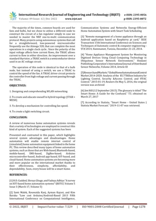 International Research Journal of Engineering and Technology (IRJET) e-ISSN: 2395-0056
Volume: 09 Issue: 12 | Dec 2022 www.irjet.net p-ISSN: 2395-0072
© 2022, IRJET | Impact Factor value: 7.529 | ISO 9001:2008 Certified Journal | Page 1278
The majority of the times, common boards are used for
fans and bulbs, but we chose to utilise a different node to
construct the circuit of a fan regulator simply in case we
needed to master the NRF one-to-multi communication
protocol. Many projects using autonomous systems that call
for a straightforward, low-powered microcontroller
frequently use the Atmega 328, that can complete the most
operations in a single clock cycle.. Since the polarity of the
input voltage affects how current flows, the TRAIC allows
current to flow in either direction. An improvement over a
standard thyristor, a TRAICswitchisa semiconductordevice
used in an AC voltage circuit.
The operation of this node is identical to that of a bulb
node, but instead of using a switch, we use a TRIAC to
control the speed of the fan. A TRIAC driver circuit protects
the controller from high voltageandcurrentpassingthrough
the TRIAC.
OBJECTIVES:
1. Designing and comprehending WLAN networking
2. To create and educate oneself in hybrid topology (STAR +
MESH)
3. To develop a mechanism for controlling fan speed.
4. To create a light switching circuit.
CONCLUSION:
A review of numerous home automation systems reveals
that a variety of technologies are employed to construct this
kind of system. Each of the suggested systems has been
Presented and contrasted in this paper, which highlights
several system advantages and disadvantages. Home
automation will enable remote internet control of
(simulated) home automationequipmentlinkedtothehome
PC. This review described many types of home automation
systems, such as those that are Web-based,Bluetooth-based,
mobile-based, SMS-based, ZigBee-based, Arduino
microcontroller-based, Android app-based, IOT-based, and
cloud-based. Home automation systems are becoming more
and more popular on the international market thanks to
their effectiveness, simplicity, affordability, and
dependability. Soon, every house will be a smart home.
REFERENCES:
[1] H.D. Gadded, Shreya Ghuge,andYadnya Adhiya "Asurvey
on IOT-based home automation systems" IJRITCC Volume 5
Issue 3 (March 17, Volume 5)
[2] Sami Malek, Rouwaida Kanj, Ayman Kayssi, and Kim
Baraka "Low cost Arduino/Android-Based 2013 Fifth
International Conference on Computational Intelligence,
Communication Systems and Networks Energy-Efficient
Home Automation System with Smart Task Scheduling
[3] "Remote management of a home appliance through an
Android application based on Raspberry pi card," IEEE
Transaction 15th International Conference on Sciences and
Techniques of Automatic control & computer engineering -
STA'2014, Hammamet, Tunisia, December 21-23, 2014.
[4] "Home Appliance Management System for Monitoring
Digitized Devices Using Cloud Computing Technology in
Ubiquitous Sensor Network Environment," Hindawi
Publishing Corporation'sInternational Journal ofDistributed
Sensor Networks, Volume 2014, Article ID
[5]ResearchandMarkets:"GlobalHomeAutomationandControl
Market 2014-2020: Analysis of the $5.77BillionIndustry for
Lighting Control, Security &Access Control, and HVAC
Control." 2015-01-19, Reuters On May 5, 2016, the original
version was archived
[6] Jim Hill (12 September 2015). The glossary is titled "The
Smart Home: A Guide for the Confused." T3. obtained on
March 27, 2017
[7] According to Statista, "Smart Home - United States |
Statista Market Forecast." 2019-11-07 was retrieved.
 