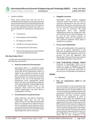 International Research Journal of Engineering and Technology (IRJET) e-ISSN: 2395-0056
Volume: 09 Issue: 12 | Dec 2022 www.irjet.net p-ISSN: 2395-0072
© 2022, IRJET | Impact Factor value: 7.529 | ISO 9001:2008 Certified Journal | Page 1433
c. Limited scalability.
These issues mainly arise from the use of a
centralized system and thus can be easily solved if a
privatepermissioned decentralized blockchain-like
system is put in place instead. Some of the features
of a private blockchain network that make it a
perfect candidate for replacing the existing system
are –
 Transparency.
 Data Integrity and Immutability.
 No single point of failure.
 Scalable for very large networks.
 No manual/human intervention.
 Only trusted organizations will be added to
a private permissioned network.
Why Hyperledger fabric?
For Educational and Employment, we have to consider
the following requirements.
 Network needed to be Permissioned
Hyperledger fabric is a distributed ledger
technology that is permissioned in nature. It
means that all the organizations which are
added to the network are known to each
other. In blockchains like ethereum, bitcoin
the participants are not known to each other
whereas in the case of the Education and
Employment sector organizations should
know each other and should be enrolled by
some trusted authority.InHyperledgerFabric
the Membership Services serves as the
authority, which enrolls the trusted and
verified organizations and gives them a
cryptographic certificate.
 No involvement of cryptocurrencies
Unlike Ethereum and Bitcoin blockchain,
Hyperledger fabric does not use any
cryptocurrency. For the Educationblockchain
there is no requirement of cryptocurrency or
fuel for running the smart contracts and for
any transaction processing. Education sector
should not involve any currency which makes
Hyperledger best suit for our project.
 Pluggable Consensus
Hyperledger Fabric provides pluggable
consensus which means that you can use
consensus mechanisms as per your need. In
blockchains like bitcoin and ethereum only
Proof of work and Proof of Stake algorithms
can be used for consensus. The small
organizations don't have sufficient
computational power for mining and other
stuff so Ethereum and other blockchains can
be used for this purpose whereas in
Hyperledger Fabric we can implement our
own consensus algorithm which makes it
suitable for our purpose.
 Privacy and Confidentiality
Privacy and Confidentiality of the applicant’s
data are of utmost importance in the
EducationandEmploymentsector.Thedataof
all the students and employees need to be
secured. To store the applicant’s data
Hyperledger Fabric provides a largevarietyof
cryptography algorithms and protocols.
 Large Programming Language support
Chaincode in Hyperledger Fabric can be
written in a variety of languages such as go,
node js, java, python, etc. These languages are
very general, the developer won't have to
learn a new set of languages for development.
DESIGN
A. Overview
 How are organizations added to our
network?
Any representative of the organization who
wants to join the consortium can contact the
Membership Service Provider (MSP) or the
concerned authoritysending the detailsofthe
organization. The MSP can verify the details,
genuineness and other necessary security
checks of the organization in order to
maintain and increase the credibility of the
consortium by not allowing fake or doubtful
organizations to be a part of the network. The
MSP can later send the required configuration
details like the required scripts and keys in
order to make the organization set up its peer
and join the network. The admin who will be
representing the organization has to later run
the configurations on a server or computer
which will be later recognized as the
 
