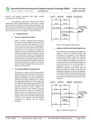 International Research Journal of Engineering and Technology (IRJET) e-ISSN: 2395-0056
Volume: 09 Issue: 12 | Dec 2022 www.irjet.net p-ISSN: 2395-0072
© 2022, IRJET | Impact Factor value: 7.529 | ISO 9001:2008 Certified Journal | Page 1436
network and perform operations like login, sending
documents for verification, etc.
All transaction data goes through the orderer
organization. All the organizations are connected to a single
channel named “mychannel” and sharethesameledgers.The
data stored in the blockchain is encrypted hence restricting
any organization to view the data which is notauthorized for
them and the process of encryption is discussed further.
C. Implementation
 How are requests processed?
When a request is posted from frontend, it
goes to the node api (Fabric SDK). Fabric SDK
is used to connect to the network. To call a
smart contract, the network configurations
are loaded, A new file system based wallet is
created if it is not present to manage the
identities. Then the role based authentication
of the user happens. Afteranetworkiscreated
the new gateway issetup for connectingtothe
network.The network details are fetched and
channel details are fetched. Then the contract
details are fetchedandthespecifictransaction
is submitted and the response is sent back to
fabric sdk and through sdk the json data is
fetched to the frontend.
 Vice Admin (Registrar) Registration
The admin is created for all the organizations
that join the network. Admins can create Vice
Admins (registrars) for their organization.
Admin tries to login, its request goes to Fabric
SDK, then the login credentials are verified
through Mongo Database. If the credentials
are valid the admin logins successfully. After
the admin is created and admin log in to the
network, admin can create a registrar. He
enters the details of the registrar, through
fabric sdk tries to connect to a network via
gateway. After connecting to the network, the
admin connects to a channel and registers the
registrar. The wallet and x509 certificate gets
created for the registrar and the registrar
credentials is inserted into the mongo
database.
Figure:2 Vice Applicant Registration
 Applicant Authentication and Registration
For registration of the applicant, theapplicant
needs to send the required details and
documents to the registrar of the applicant
organization of his/her region. The registrar
can then login into the system. He can now
create an applicant by filling the details in a
provided form hence registeringtheapplicant
to the network. As soon as the applicant is
registered, he/she is provided with a
temporary password with which they can
login. Later they can change the password. If
the logincredentials are correct, theapplicant
is provided with the certificatewhichisstored
in his local storage and is later utilized for
performing the authorized operations on the
network.
Figure:3 Applicant Registration
 
