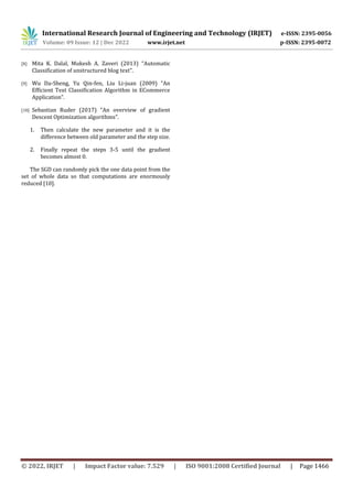 International Research Journal of Engineering and Technology (IRJET) e-ISSN: 2395-0056
Volume: 09 Issue: 12 | Dec 2022 www.irjet.net p-ISSN: 2395-0072
© 2022, IRJET | Impact Factor value: 7.529 | ISO 9001:2008 Certified Journal | Page 1466
[8] Mita K. Dalal, Mukesh A. Zaveri (2013) “Automatic
Classification of unstructured blog text”.
[9] Wu Da-Sheng, Yu Qin-fen, Liu Li-juan (2009) “An
Efficient Text Classification Algorithm in ECommerce
Application”.
[10] Sebastian Ruder (2017) “An overview of gradient
Descent Optimization algorithms”.
1. Then calculate the new parameter and it is the
difference between old parameter and the step size.
2. Finally repeat the steps 3-5 until the gradient
becomes almost 0.
The SGD can randomly pick the one data point from the
set of whole data so that computations are enormously
reduced [10].
 